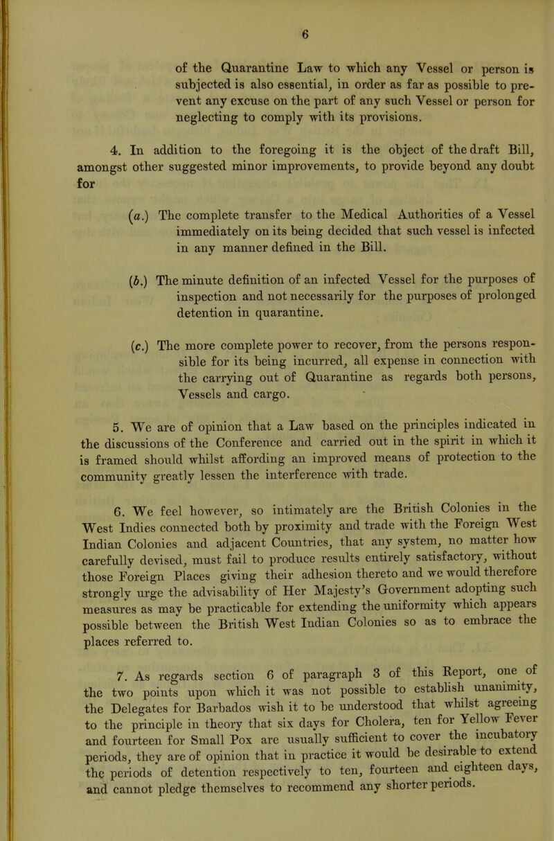 of the Quarantine Law to which any Vessel or person is subjected is also essential, in order as far as possible to pre- vent any excuse on the part of any such Vessel or person for neglecting to comply with its provisions. 4. In addition to the foregoing it is the object of the draft Bill, amongst other suggested minor improvements, to provide beyond any doubt for (a.) The complete transfer to the Medical Authorities of a Vessel immediately on its being decided that such vessel is infected in any manner defined in the Bill. {b.) The minute definition of an infected Vessel for the purposes of inspection and not necessarily for the purposes of prolonged detention in quarantine. (c.) The more complete power to recover, from the persons respon- sible for its being incurred, all expense in connection with the carrying out of Quarantine as regards both persons. Vessels and cargo. 5. We are of opinion that a Law based on the principles indicated in the discussions of the Conference and carried out in the spirit in which it is framed should whilst affording an improved means of protection to the community greatly lessen the interference with trade. 6. We feel however, so intimately are the British Colonies in the West Indies connected both by proximity and trade with the Foreign West Indian Colonies and adjacent Countries, that any system, no matter how carefully devised, must fail to produce results entirely satisfactory, without those Foreign Places giving their adhesion thereto and we would therefore strongly urge the advisability of Her Majesty^s Government adopting such measures as may be practicable for extending the uniformity which appears possible between the British West Indian Colonies so as to embrace the places referred to. 7. As regards section 6 of paragraph 3 of this Report, one of the two points upon which it was not possible to establish unanimity, the Delegates for Barbados wish it to be understood that whilst agreeing to the principle in theory that six days for Cholera, ten for Yellow Fever and fourteen for Small Pox are usually sufficient to cover the incubatory periods, they are of opinion that in practice it would be desirable to extend the periods of detention respectively to ten, fourteen and eighteen days, and cannot pledge themselves to recommend any shorter periods.