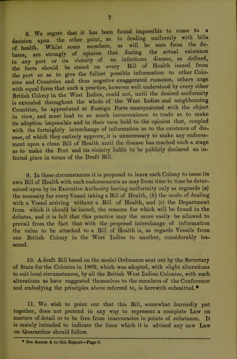 8 We regret that it has been found impossible to come to a decision upon the other point, as to dealing uniformly with bills of health Whilst some members, as will be seen from the de- bates, are strongly of opinion that during the actual existence in any port or its vicinity of an infectious disease, as defined, the facts should be stated on every Bill of Health issued from the port so as to give the fullest possible information to other Colo- nies and Countries and thus negative exaggerated rumours, others urge with equal force that such a practice, however well understood by every other British Colony in the West Indies, could not, until the desired uniformity is extended throughout the whole of the West Indies and neighbouring Countries, be appreciated at Foreign Ports unacquainted with the object in view, and must lead to so much inconvenience to trade as to make its adoption impossible and in their turn hold to the opinion that, coupled with the fortnightly interchange of information as to the existence of dis- ease, of which they entirely approve, it is unnecessary to make any endorse- ment upon a clean Bill of Health until the disease has reached such a stage as to make the Port and its vicinity liable to be publicly declared an in- fected place in terms of the Draft Bill. 9. In these circumstances it is proposed to leave each Colony to issue its own Bill of Health with such endorsements as may from time to time be deter- mined upon by its Executive Authority having uniformity only as regrards {a) the necessity for every Vessel taking a Bill of Health, {b) the mode of dealing with a Vessel arriving without a Bill of Health, and (c) the Department from which it should be issued, the reasons for which will be found in the debates, and it is felt that this practice may the more easily be allowed to prevail from the fact that with the proposed interchange of information the value to be attached to a Bill of Health is, as regards Vessels from one British Colony in the West Indies to another, considerably les- sened. 10. A draft Bill based on the model Ordinance sent out by the Secretary of State for the Colonies in 1869, which was adopted, with slight alterations to suit local circumstances, by all the British West Indian Colonies, with such alterations as have suggested themselves to the members of the Conference and embodying the principles above referred to, is herewith submitted.* 11. We wish to point out that this Bill, somewhat hurriedly put together, does not pretend in any way to represent a complete Law on matters of detail or to be free from inaccuracies in points of substance. It is mainly intended to indicate the lines which it is advised any new Law on Quarantine should follow.