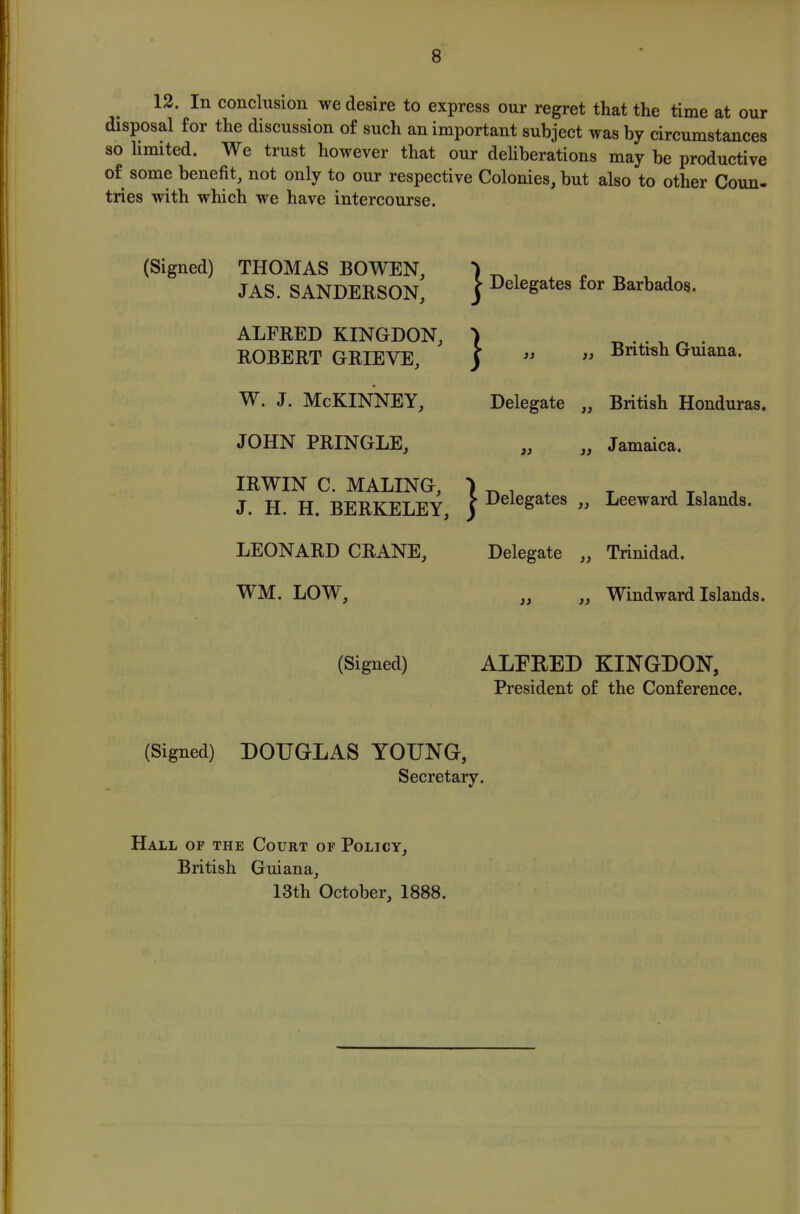 12. In conclusion we desire to express our regret that the time at our disposal for the discussion of such an important subject was by circumstances so hmited. We trust however that our deliberations may be productive of some benefit, not only to our respective Colonies, but also to other Coun- tries with which we have intercourse. (Signed) THOMAS BOWEN, JAS. SANDERSON, ALFRED KINGDON, ROBERT GRIEVE, W. J. McKINNEY, JOHN PRINGLE, IRWIN C. MALING, J. H. H. BERKELEY, LEONARD CRANE, WM. LOW, (Signed) (Signed) DOUGLAS YOUNG, Secretary. ^ Delegates for Barbados. } J} ^ Deleg£ British Guiana. Delegate ,, British Honduras. Jamaica. ates ,, Leeward Islands. Delegate ,, Trinidad. Windward Islands. ALEEED KINGDON, President of the Conference. Hall of the Court of Policy, British Guiana, 13th October, 1888.