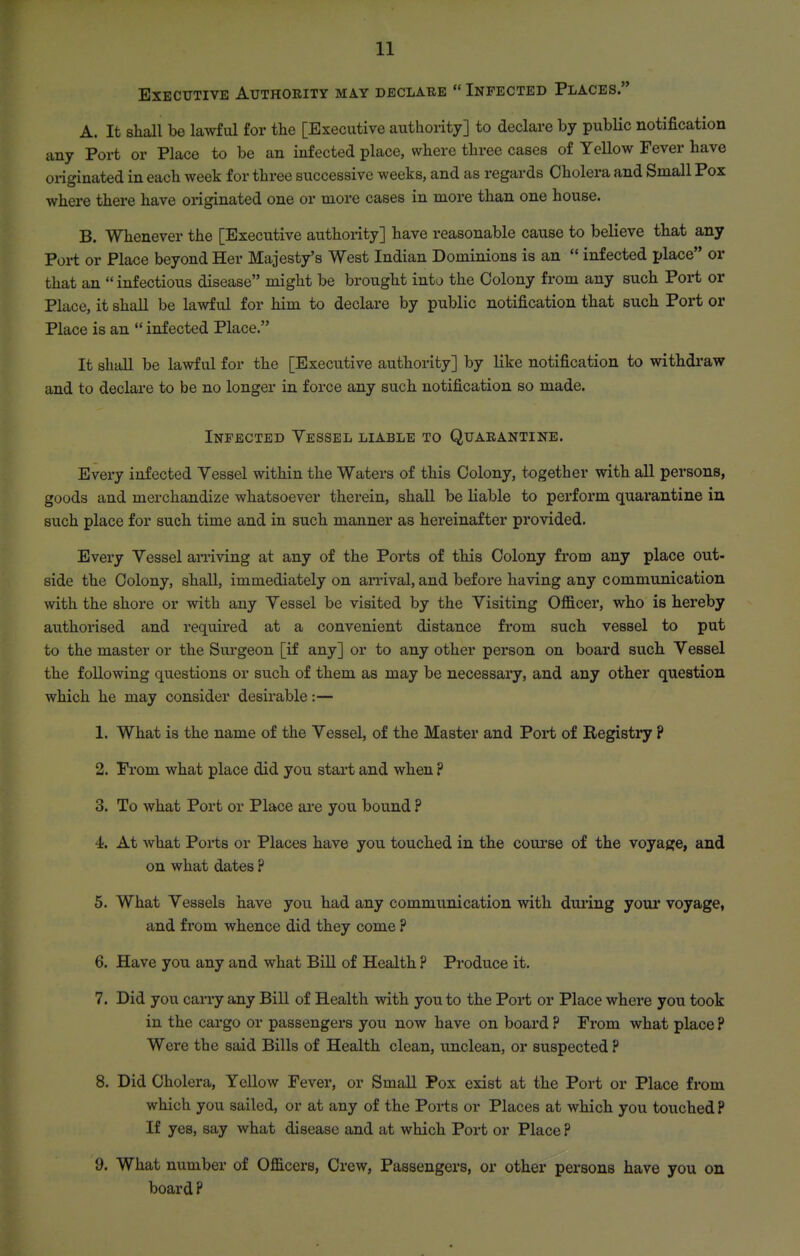 Executive Authority may declare  Infected Places. A. It shall be lawful for the [Executive authority] to declare by public notification any Port or Place to be an infected place, where three cases of Yellow Fever have oi-iginated in each week for three successive weeks, and as regards Cholera and Small Pox where there have originated one or more cases in more than one house. B. Whenever the [Executive authority] have reasonable cause to believe that any Port or Place beyond Her Majesty's West Indian Dominions is an  infected place or that an  infectious disease might be brought into the Colony from any such Port or Place, it shall be lawful for him to declare by public notification that such Port or Place is an  infected Place. It shall be lawful for the [Executive authority] by like notification to withdraw and to declare to be no longer in force any such notification so made. Infected Yessel liable to Quarantine. Every infected Yessel within the Waters of this Colony, together with all persons, goods and merchandize whatsoever therein, shall be liable to perform quarantine in such place for such time and in such manner as hereinafter provided. Every Yessel arriving at any of the Ports of this Colony from any place out- side the Colony, shall, immediately on an*ival, and before having any communication with the shore or with any Yessel be visited by the Yisiting Officer, who is hereby authorised and required at a convenient distance from such vessel to put to the master or the Sui'geon [if any] or to any other person on board such Yessel the following questions or such of them as may be necessary, and any other question which he may consider desirable:— 1. What is the name of the Yessel, of the Master and Port of Registry ? 2. Prom what place did you start and when ? 3. To what Port or Place are you bound ? 4. At what Ports or Places have you touched in the coui'se of the voyage, and on what dates ? 5. What Yessels have you had any communication with during your voyage, and from whence did they come ? 6. Have you any and what Bill of Health ? Produce it. 7. Did you carry any Bill of Health with you to the Port or Place where you took in the cargo or passengers you now have on board ? From what place ? Were the said Bills of Health clean, unclean, or suspected ? 8. Did Cholera, Yellow Fever, or Small Pox exist at the Port or Place from which you sailed, or at any of the Ports or Places at which you touched? If yes, say what disease and at which Port or Place ? 9. What number of Officers, Crew, Passengers, or other persons have you on board ?