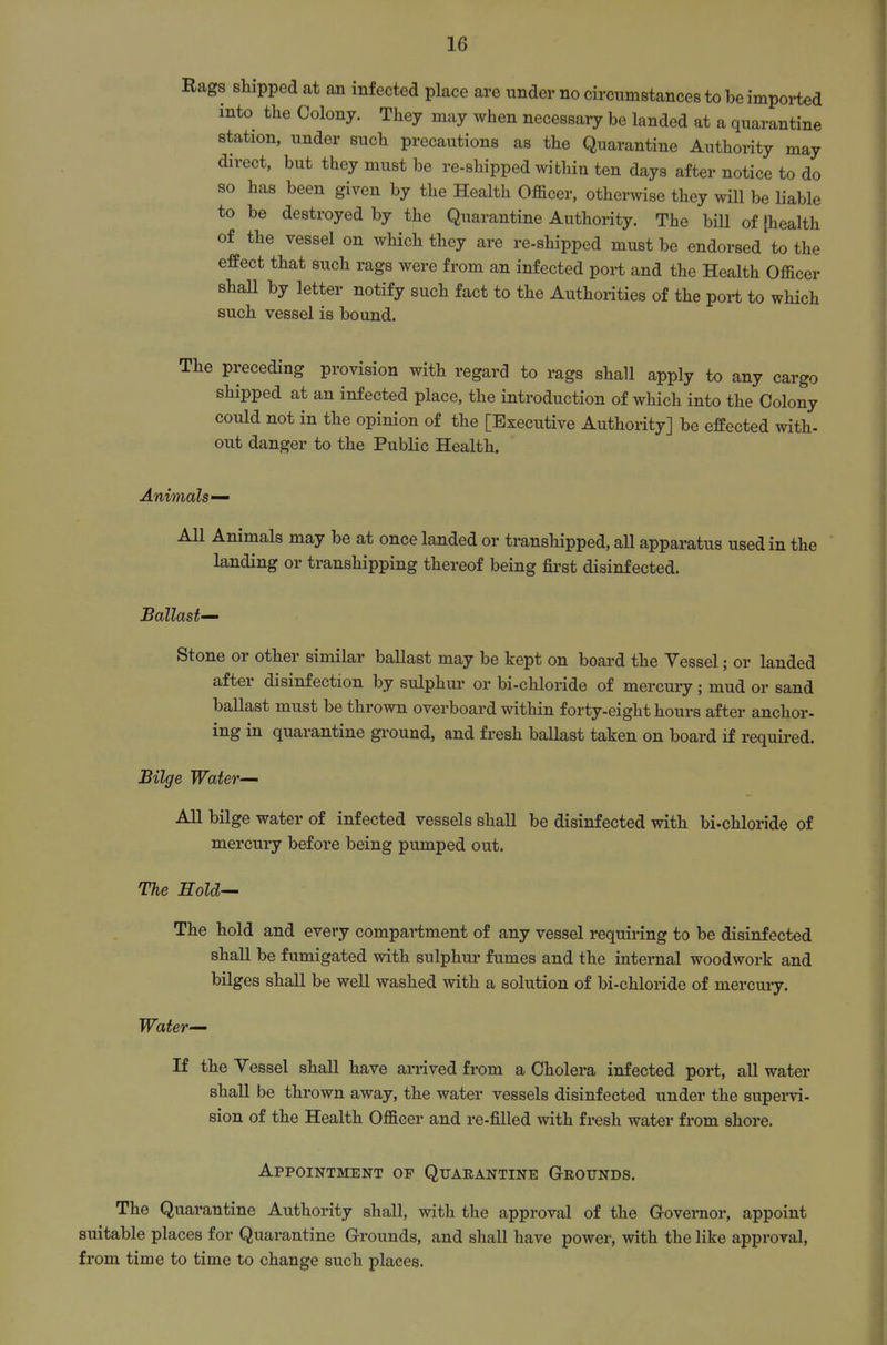 Rags shipped at an infected place are under no circumstances to be imported into the Colony. They may when necessary be landed at a quarantine station, under such precautions as the Quarantine Authority may direct, but they must be re-shipped within ten days after notice to do so has been given by the Health Officer, otherwise they will be liable to be destroyed by the Quarantine Authority. The bill of (health of the vessel on which they are re-shipped must be endorsed to the effect that such rags were from an infected port and the Health Officer shaU by letter notify such fact to the Authorities of the port to which such vessel is bound. preceding provision with regard to rags shall apply to any cargo shipped at an infected place, the introduction of which into the Colony could not in the opinion of the [Executive Authority] be effected with- out danger to the Public Health. Animals— All Animals may be at once landed or transhipped, all apparatus used in the landing or transhipping thereof being fii'st disinfected. Ballast-^ Stone or other similar ballast may be kept on board the Yessel; or landed after disinfection by sulphur or bi-chloride of mercm-y ; mud or sand ballast must be thrown overboard within forty-eight hours after anchor- ing in quarantine gi'ound, and fresh ballast taken on board if required. Bilge Water- All bilge water of infected vessels shall be disinfected with bi-chloride of mercury before being pumped out. The Hold— The hold and every compartment of any vessel requiring to be disinfected shall be fumigated with sulphur fumes and the internal woodwork and bilges shall be well washed with a solution of bi-chloride of mercuiy. Water— If the Yessel shall have arrived from a Cholera infected port, all water shall be thrown away, the water vessels disinfected under the supervi- sion of the Health Officer and re-filled with fresh water from shore. Appointment op Quaeantine Geounds. The Quarantine Authority shall, with the approval of the Governor, appoint suitable places for Quarantine Grounds, and shall have power, with the like approval, from time to time to change such places.