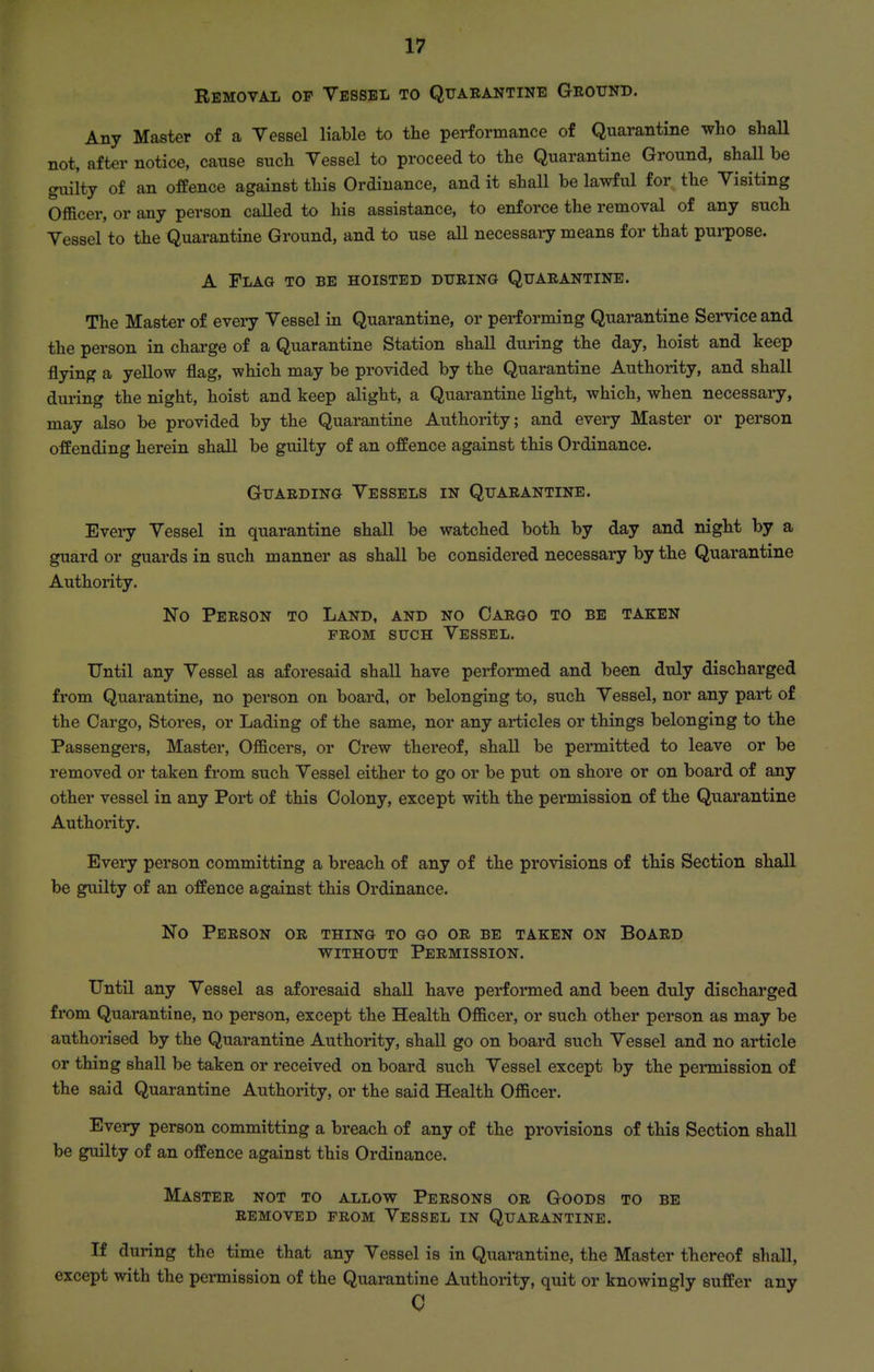 Removal of Vessel to Quarantine Grotjnd. Any Master of a Vessel liable to the performance of Quarantine who shall not, after notice, cause such Vessel to proceed to the Quarantine Ground, shall be guilty of an offence against this Ordinance, and it shall be lawful for the Visiting Officer, or any person called to his assistance, to enforce the removal of any such Vessel to the Quarantine Ground, and to use all necessai-y means for that purpose. A Flag to be hoisted during Quarantine. The Master of every Vessel in Quarantine, or performing Quarantine Service and the person in charge of a Quarantine Station shall during the day, hoist and keep flying a yellow flag, which may be provided by the Quarantine Authority, and shall during the night, hoist and keep alight, a Quarantine light, which, when necessary, may also be provided by the Quarantine Authority; and every Master or person offending herein shall be guilty of an offence against this Ordinance. Guarding Vessels in Quarantine. Every Vessel in quarantine shall be watched both by day and night by a guard or guards in such manner as shall be considered necessary by the Quarantine Authority. No Person to Land, and no Cargo to be taken FROM such Vessel. Until any Vessel as aforesaid shall have performed and been duly discharged from Quarantine, no person on board, or belonging to, such Vessel, nor any part of the Cargo, Stores, or Lading of the same, nor any articles or things belonging to the Passengers, Master, Officers, or Crew thereof, shall be permitted to leave or be removed or taken from such Vessel either to go or be put on shore or on board of any other vessel in any Port of this Colony, except with the permission of the Quarantine Authority. Every person committing a breach of any of the provisions of this Section shall be guilty of an offence against this Ordinance. No Person or thing to go or be taken on Board without Permission. Until any Vessel as aforesaid shall have performed and been duly dischai'ged from Quarantine, no person, except the Health Officer, or such other person as may be authorised by the Quarantine Authority, shall go on board such Vessel and no article or thing shall be taken or received on board such Vessel except by the permission of the said Quarantine Authority, or the said Health Officer. Every person committing a breach of any of the provisions of this Section shall be guilty of an offence against this Ordinance. Master not to allow Persons or Goods to be removed from Vessel in Quarantine. If during the time that any Vessel is in Quarantine, the Master thereof shall, except with the permission of the Quarantine Authority, quit or knowingly suffer any 0