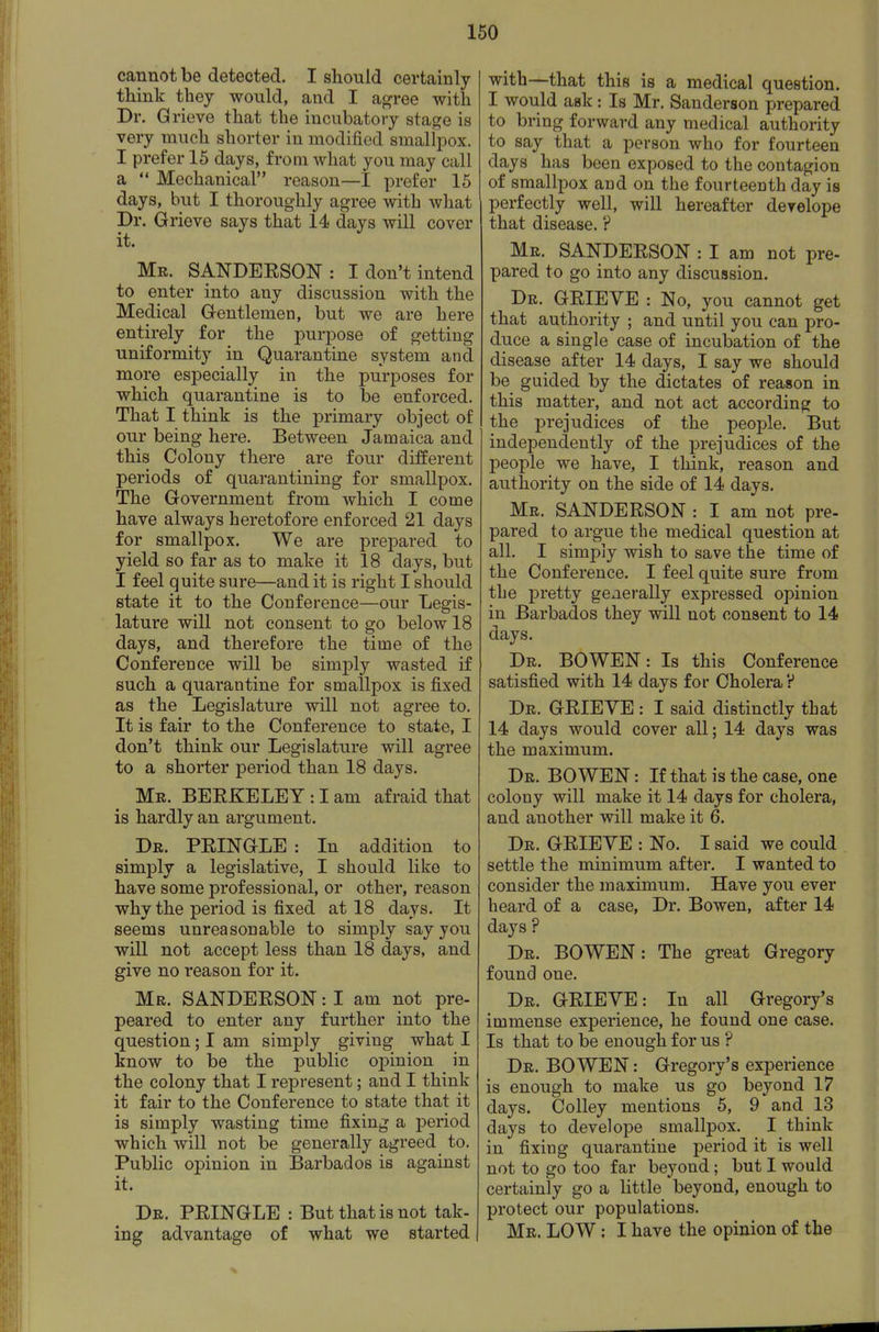 cannot be detected. I should certainly think they would, and I agree with Dr. Grieve that the incubatory stage is very much shorter in modified smallpox. I prefer 15 days, from what you may call a  Mechanical reason—I prefer 15 days, but I thoroughly agree with what Dr. Grieve says that 14 days will cover it. Mr. SANDEESON: I don't intend to enter into any discussion with the Medical Gentlemen, but we are here entirely for the purpose of getting uniformity in Quarantine system and more esf)ecially in the purposes for which quarantine is to be enforced. That I think is the primary object of our being here. Between Jamaica and this Colony there are four different periods of quarantining for smallpox. The Government from which I come have always heretofore enforced 21 days for smallpox. We are prepared to yield so far as to make it 18 days, but I feel quite sure—and it is right I should state it to the Conference—our Legis- lature will not consent to go below 18 days, and therefore the time of the Conference will be simply wasted if such a quarantine for smallpox is fixed as the Legislature will not agree to. It is fair to the Conference to state, I don't think our Legislature will agree to a shorter period than 18 days. Mr. BEEKELEY : I am afraid that is hardly an argument. Dr. PEINGLE : In addition to simply a legislative, I should like to have some professional, or other, reason why the period is fixed at 18 days. It seems unreasonable to simply say you will not accept less than 18 days, and give no reason for it. Mr. SANDEESON : I am not pre- peared to enter any further into the question; I am simply giving what I know to be the public opinion in the colony that I represent; and I think it fair to the Conference to state that it is simply wasting time fixing a period which will not be generally agreed to. Public opinion in Barbados is against it. Dr. PEINGLE : But that is not tak- ing advantage of what we started with—that this is a medical question. I would ask: Is Mr. Sanderson prepared to bring forward any medical authority to say that a person who for fourteen days has been exposed to the contagion of smallpox and on the fourteenth day is perfectly well, will hereafter derelope that disease. ? Mr. SANDEESON : I am not pre- pared to go into any discussion. Dr. GEIEVE : No, you cannot get that authority ; and until you can pro- duce a single case of incubation of the disease after 14 days, I say we should be guided by the dictates of reason in this matter, and not act according to the prejudices of the peoj)le. But independently of the prejudices of the people we have, I think, reason and authority on the side of 14 days. Mr. SANDEESON : I am not pre- pared to argue the medical question at all, I simply wish to save the time of the Conference. I feel quite sure from the pretty generally expressed opinion in Barbados they will not consent to 14 days. Dr. bo WEN: Is this Conference satisfied with 14 days for Cholera? Dr. GEIEVE : I said distinctly that 14 days would cover all; 14 days was the maximum. Dr. BOWEN : If that is the case, one colony will make it 14 days for cholera, and another will make it 6. Dr. GEIEYE : No. I said we could settle the minimum after. I wanted to consider the maximum. Have you ever heard of a case, Dr. Bowen, after 14 days ? Dr. BOWEN: The great Gregory found one. Dr. GEIEYE: In all Gregory's immense experience, he found one case. Is that to be enough for us ? Dr. bowen : Gregory's experience is enough to make us go beyond 17 days. Colley mentions 5, 9 and 13 days to develope smallpox. I think in fixing quarantine period it is well not to go too far beyond; but I would certainly go a little beyond, enough to protect our populations. Mr. low : I have the opinion of the