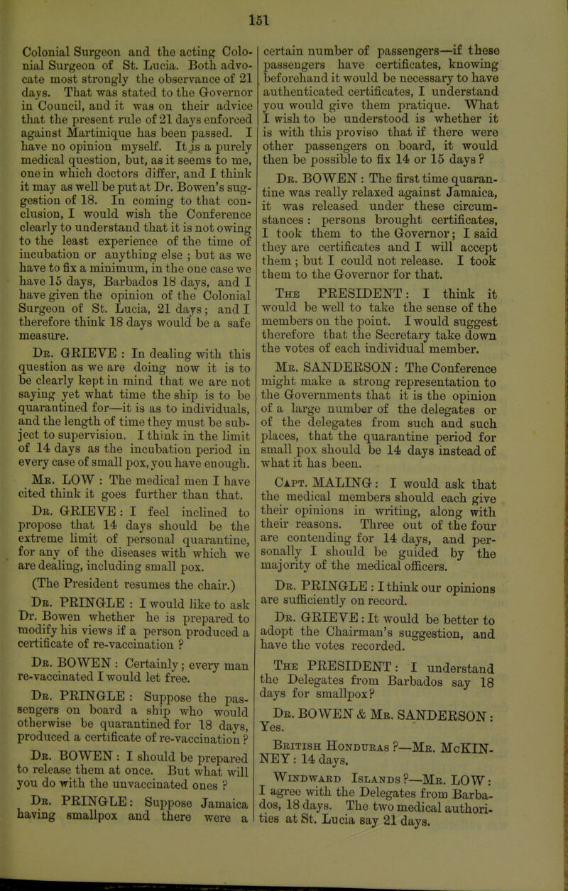 15\ Colonial Surgeon and the acting Colo- nial Surgeon of St. Lucia. Both advo- cate most strongly the observance of 21 days. That was stated to the Governor in Council, and it was on their advice that the present rule of 21 days enforced against Martinique has been passed. I have no opinion myself. It is a purely medical question, but, as it seems to me, one in which doctors differ, and I think it may as well be put at Dr. Bowen's sug- gestion of 18. In coming to that con- clusion, I would wish the Conference clearly to understand that it is not owing to the least experience of the time of incubation or anything else ; but as we have to fix a minimum, in the one case we have 15 days, Barbados 18 days, and I have given the opinion of the Colonial Surgeon of St. Lucia, 21 days; and I therefore think 18 days would be a safe measure. Dr. GEIEVE : In dealing with this question as we are doing now it is to be clearly kept in mind that we are not saying yet what time the ship is to be quarantined for—it is as to individuals, and the length of time they must be sub- ject to supervision. I think in the limit of 14 days as the incubation period in every case of small pox, you have enough. ^ Mr. low : The medical men I have cited think it goes further than that. Dr. grieve : I feel inclined to propose that 14 days should be the extreme limit of personal quarantine, for any of the diseases with which we are dealing, including small pox. (The President resumes the chair.) Dr. PRINGLE : I would like to ask Dr. Bowen whether he is prepared to modify his views if a person produced a certificate of re-vaccination ? Dr. bowen : Certainly; every man re-vaccinated I would let free. Dr. PRINGLE : Suppose the pas- sengers on board a ship who would otherwise be quarantined for 18 days, produced a certificate of re-vaccination ? Dr. bowen : I should be prepared to release them at once. But what will you do with the unvaccinated ones ? Dr. PRINGLE: Suppose Jamaica having smallpox and there were a certain number of passengers—if these passengers have certificates, knowing beforehand it would be necessary to have authenticated certificates, I understand you would give them pratique. What I wish to be understood is whether it is with this proviso that if there were other passengers on board, it would then be possible to fix 14 or 15 days ? Dr. bowen : The first time quaran- tine was really relaxed against Jamaica, it was released under these circum- stances : persons brought certificates, I took them to the Governor; I said they are certificates and I will accept them ; but I could not release. I took them to the Governor for that. The PRESIDENT: I think it would be well to take the sense of the members on the point. I would suggest therefore that the Secretary take down the votes of each individual member. Mr. SANDERSON: The Conference might make a strong representation to the Governments that it is the opinion of a large number of the delegates or of the delegates from such and such places, that the quarantine period for small pox should be 14 days instead of what it has been. Ci.PT. MALING: I would ask that the medical members should each give their opinions in writing, along with their reasons. Three out of the four are contending for 14 days, and per- sonally I should be guided by the majority of the medical officers. Dr. PRINGLE ; I think our opinions are sufficiently on record. Dr. grieve : It would be better to adoi^t the Chairman's suggestion, and have the votes recorded. The PRESIDENT: I understand the Delegates from Barbados say 18 days for smallpox? Dr. bowen & Mr. SANDERSON: Yes. British Honduras P—Mr. McKIN- NEY: 14 days. Windward Islands ?—Mr. LOW: I agree with the Delegates from Barba- dos, 18 days. The two medical authori- ties at St. Lucia say 21 days.