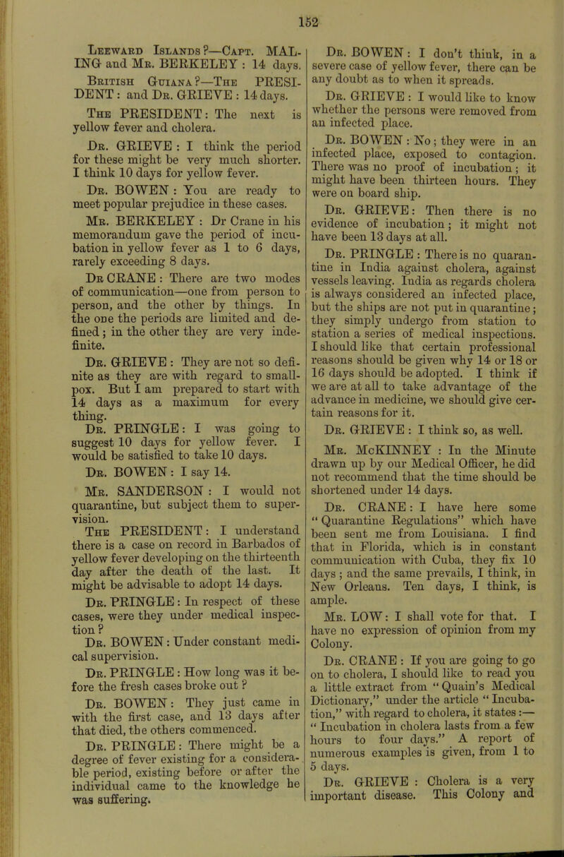 Leeward Islands ?—Capt. MAL- ma and Mr. BERKELEY : 14 days. British Guiana?—The PRESI- DENT : and Dr. GRIEVE : 14 days. The president : The next is yellow fever and cholera. Dr. grieve : I think the period for these might be very much shorter. I think 10 days for yellow fever. Dr. BOWEN : You are ready to meet popular prejudice in these cases. Mr. BERKELEY : Dr Crane in his memorandum gave the period of incu- bation in yellow fever as 1 to 6 days, rarely exceeding 8 days. Dr crane : There are two modes of communication—one from person to person, and the other by things. In the one the periods are limited and de- fined ; in the other they are very inde- finite. Dr. grieve : They are not so defi- nite as they are with regard to small- pox. But I am prepared to start with 14 days as a maximum for every thing. Dr. PRINGLE : I was going to suggest 10 days for yellow fever. I would be satisfied to take 10 days. Dr. BOWEN : I say 14. Mr. SANDERSON : I would not quarantine, but subject them to super- vision. The PRESIDENT: I understand there is a case on record in Barbados of yellow fever developing on the thirteenth day after the death of the last. It might be advisable to adopt 14 days. Dr. PRINGLE : In respect of these cases, were they under medical inspec- tion ? Dr. BOWEN: Under constant medi- cal supervision. Dr. PRINGLE : How long was it be- fore the fresh cases broke out ? Dr. BOWEN: They just came in with the first case, and 13 days after that died, the others commenced. Dr. PRINGLE: There might be a degree of fever existing for a considera- ble period, existing before or after the individual came to the knowledge he was suffering. Dr. BOWEN : I don't think, in a severe case of yellow fever, there can be any doubt as to when it spreads. Dr. grieve : I would like to know whether the persons were removed from an infected place. Dr. BOWEN : No; they were in an infected place, exposed to contagion. There was no proof of incubation; it might have been thirteen hours. They were on board ship. Dr. GRIEVE: Then there is no evidence of incubation; it might not have been 13 days at all. Dr. PRINGLE : There is no quaran- tine in India against cholera, against vessels leaving. India as regards cholera is always considered an infected place, but the ships are not put in quarantine; they simply undergo from station to station a series of medical inspections. I should like that certain professional reasons should be given why 14 or 18 or 16 days should be adopted. I think if we are at all to take advantage of the advance in medicine, we should give cer- tain reasons for it. Dr. grieve : I think so, as well. Mr. McKINNEY : In the Minute drawn up by our Medical Officer, he did not recommend that the time should be shortened under 14 days. Dr. crane : I have here some Quarantine Regulations which have been sent me from Louisiana. I find that in Florida, which is in constant communication with Cuba, they fix 10 days ; and the same prevails, I think, in New Orleans. Ten days, I think, is ample. Mr. low : I shall vote for that. I have no expression of opinion from my Colony. Dr. crane : If you are going to go on to cholera, I should like to read you a little extract from Quain's Medical Dictionary, under the article Incuba- tion, with regard to cholera, it states:— Incubation in cholera lasts from a few hours to four days. A report of numerous examples is given, from 1 to 5 days. Dr. grieve : Cholera is a very important disease. This Colony and