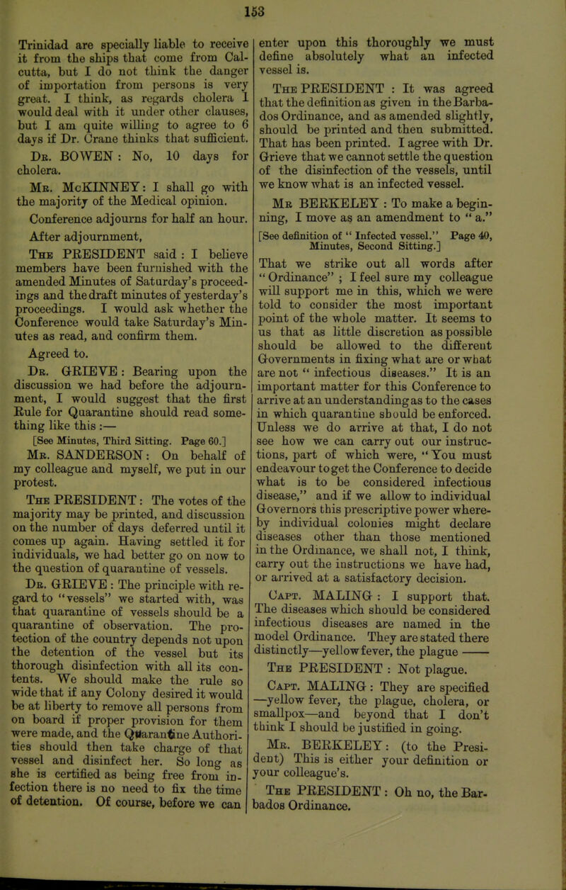Trinidad are specially liable to receive it from the ships that come from Cal- cutta, but I do not think the danger of importation from persons is very great. I think, as regards cholera 1 would deal with it under other clauses, but I am quite willing to agree to 6 days if Dr. Crane thinks that sufficient. De. BO^VEN : No, 10 days for cholera. Mb. McKIJSTNEY: I shall go with the majority of the Medical opinion. Conference adjourns for half an hour. After adjournment, The president said : I believe members have been furnished with the amended Minutes of Saturday's proceed- ings and the draft minutes of yesterday's proceedings. I would ask whether the Conference would take Saturday's Min- utes as read, and confirm them. Agreed to. Dr. GEIEVE : Bearing upon the discussion we had before the adjourn- ment, I would suggest that the first Eule for Quarantine should read some- thing like this:— [See Minutes, Third Sitting. Page 60.] Mb. SANDEESON: On behalf of my colleague and myself, we put in our protest. The president : The votes of the majority may be printed, and discussion on the number of days deferred until it comes up again. Having settled it for individuals, we had better go on now to the question of quarantine of vessels. Db. GRIEYE : The principle with re- gard to vessels we started with, was that quarantine of vessels should be a quarantine of observation. The pro- tection of the country depends not upon the detention of the vessel but its thorough disinfection with all its con- tents. We should make the rule so wide that if any Colony desired it would be at liberty to remove all persons from on board if proper provision for them were made, and the Quarantine Authori- ties should then take charge of that vessel and disinfect her. So long as she is certified as being free from in- fection there is no need to fix the time of detention. Of course, before we can enter upon this thoroughly we must define absolutely what an infected vessel is. The PRESIDENT : It was agreed that the definition as given in the Barba- dos Ordinance, and as amended slightly, should be printed and then submitted. That has been printed. I agree with Dr. Grieve that we cannot settle the question of the disinfection of the vessels, until we know what is an infected vessel. Mb BEEKELEY : To make a begin- ning, I move as an amendment to a. [See definition of  Infected vessel. Page 40, Minutes, Second Sitting.] That we strike out all words after  Ordinance ; I feel sure my colleague will support me in this, which we were told to consider the most important point of the whole matter. It seems to us that as little discretion as possible should be allowed to the different Governments in fixing what are or what are not *' infectious diseases. It is an important matter for this Conference to arrive at an understanding as to the cases in which quarantine should be enforced. Unless we do arrive at that, I do not see how we can carry out our instruc- tions, part of which were,  You must endeavour to get the Conference to decide what is to be considered infectious disease, and if we allow to individual Governors this prescriptive power where- by individual colonies might declare diseases other than those mentioned in the Ordinance, we shall not, I think, carry out the instructions we have had, or aj'rived at a satisfactory decision. Capt. MALING : I support that. The diseases which should be considered infectious diseases are named in the model Ordinance. They are stated there distinctly—yellow fever, the plague The PEESIDENT : Not plague. Capt. MALING: They are specified —yellow fever, the plague, cholera, or smallpox—and beyond that I don't think I should be justified in going. Mb. BEEKELEY: (to the Presi- dent) This is either your definition or your colleague's. The PEESIDENT : Oh no, the Bar- bados Ordinance.