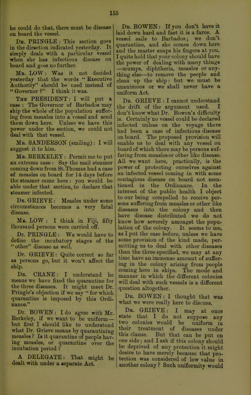 he could do that, there must be disease on board the vessel. Db. PRINGLE : This section goes in the direction indicated yesterday. It simply deals with a particular vessel when she has infectious disease on board and goes no further. Mr. low : Was it not decided yesterday that the words •* Executive Authority should be used instead of Governor ? I think it was. The PRESIDENT: I will put a case : The Governor of Barbados may ship the whole of the population suffer- ing from measles into a vessel and send them down here. Unless we have this power under the section, we could not deal with that vessel. Mr. SANDERSON (smiling) : I will suggest it to him. Mr. BERKELEY: Permit me to put an extreme case : Say the mail steamer coming down from St. Thomas had a case of measles on board for 14 days before the steamer came here : you would be able under that section, to declare that steamer infected. Dr. grieve : Measles under some circumstances becomes a very fatal disease. Mr. low : I think in Fiji, fifty thousand persons were carried off. Dr. PRINGLE : We would have to define the incubatory stages of the other disease as well. Dr. GRIEVE: Quite correct so far as persons go, but it won't affect the ship. Dr. crane : I understand he means we have fixed the quarantine for the three diseases. It might meet Dr. Pringle's objection if we say for which quarantine is imposed by this Ordi- nance. Dr. BO WEN : I do agree with Mr. Berkeley, if we want to be uniform— but first I should like to understand what Dr. Grieve means by quarantining measles ? Is it quarantine of people hav- ing measles, or quarantine over the incubation period ? A DELEGATE: That might be dealt with under a separate Act. Dr. BO wen : If you don't have it laid down hard and fast it is a farce. A vessel sails to Barbados; we don't quarantine, and she comes down here and the master snaps his fingers at you. I quite hold that your colony should have the power of dealing with many things —mumps, diphtheria, measles or any- thing else—to remove the people and clean up the ship: but we must be unanimous or we shall never have a uniform Act. Dr. grieve : I cannot understand the drift of the argument used. I don't know what Dr. Bowen's difficulty is. Certainly no vessel could be declared infected unless on the voyage there had been a case of infectious disease on board. The proposed provision will enable us to deal with any vessel on board of which there may be persons suf- fering from measles or other like disease. All we want here, practically, is the power of protecting ourselves against an infected vessel coming in with some contagious disease on board not men- tioned in the Ordinance. In the interest of the public health I object to our being compelled to receive per- sons suffering from measles or other like diseases into the colony and then have disease distributed we do not know how severely amongst the popu- lation of the colony. It seems to me, as I put the case before, unless we have some provision of the kind made, per- mitting us to deal with other diseases than the three specified, we may at any time have an immense amount of suffer- ing in the colony arising from people coming here in ships. The mode and manner in which the different colonies will deal with such vessels is a different question altogether. Dr. bo WEN: I thought that was what we were really here to discuss. Dr. grieve : I may at once state that I do not suppose any two colonies would be uniform in their treatment of diseases under this clause. But that can be put on one side; and I ask if this colony should be deprived of any protection it might desire to have merely because that pro- tection was considered of low value in another colony ? Such uniformitv wo aid