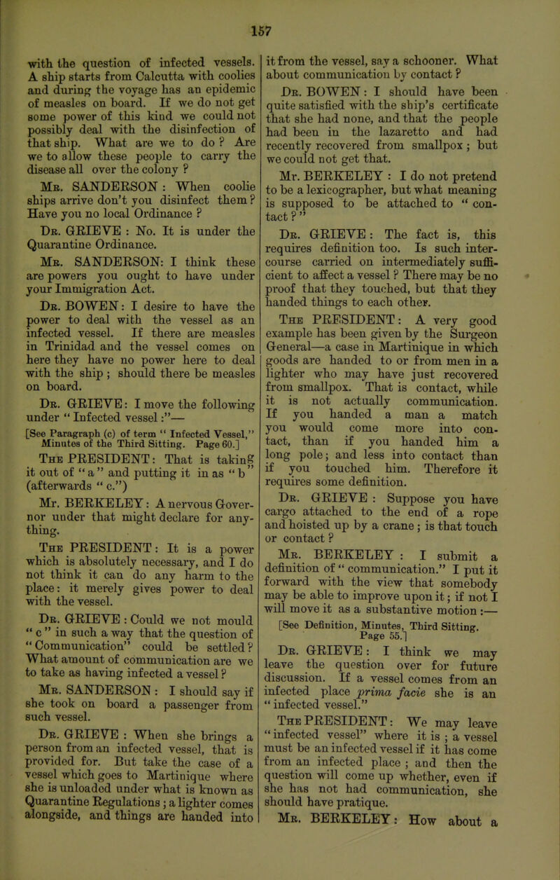 with the question of infected vessels. A ship starts from Calcutta with coolies and during the voyage has an epidemic of measles on board. If we do not get some power of this kind we could not possibly deal with the disinfection of that ship. What are we to do ? Are we to allow these people to carry the disease all over the colony ? Mr. SANDERSON : When coolie ships arrive don't you disinfect them ? Have you no local Ordinance ? Dr. grieve : No. It is under the Quarantine Ordinance. Mr. SANDERSON: I think these are powers you ought to have under your Immigration Act. Dr. BOWEN : I desire to have the power to deal with the vessel as an infected vessel. If there are measles in Trinidad and the vessel comes on here they have no power here to deal with the ship ; should there be measles on board. Dr. GRIEVE: I move the following under  Infected vessel:— [See Paragraph (c) of term  Infected Vessel, Minutes of the Third Sitting, Page 60.] The PRESIDENT: That is taking it out of *' a  and putting it in as  b  (afterwards  c) Mr. BERKELEY: A nervous Gover- nor under that might declare for any- thing. The PRESIDENT: It is a power which is absolutely necessary, and I do not think it can do any harm to the place: it merely gives power to deal with the vessel. Dr. grieve : Could we not mould  c  in such a way that the question of Communication could be settled? What amount of communication are we to take as having infected a vessel ? Mr. SANDERSON : I should say if she took on board a passenger from such vessel. Dr. grieve : When she brings a person from an infected vessel, that is provided for. But take the case of a vessel which goes to Martinique where she is unloaded under what is known as Quarantine Regulations ; a lighter comes alongside, and things are handed into it from the vessel, say a schooner. What about communication bv contact ? Dr. BOWEN: I should have been quite satisfied with the ship's certificate that she had none, and that the people had been in the lazaretto and had recently recovered from smallpox ; but we could not get that. Mr. BERKELEY : I do not pretend to be a lexicographer, but what meaning is supposed to be attached to ** con- tact ?  Dr. GRIEVE: The fact is, this requires definition too. Is such inter- course carried on intermediately suffi- cient to affect a vessel ? There may be no proof that they touched, but that they handed things to each other. The PRESIDENT: A very good example has been given by the Surgeon General—a case in Martinique in which goods are handed to or from men in a lighter who may have just recovered from smallpox. That is contact, while it is not actually communication. If you handed a man a match you would come more into con- tact, than if you handed him a long pole; and less into contact than if you touched him. Therefore it requires some definition. Dr. grieve : Suppose you have cargo attached to the end of a rope and hoisted up by a crane ; is that touch or contact ? Mr. BERKELEY : I submit a definition of  communication. I put it forward with the view that somebody may be able to improve upon it; if not I will move it as a substantive motion :— [See Definition, Minutes, Third Sitting. Page 55.1 Dr. GRIEVE: I think we may leave the question over for future discussion. If a vessel comes from an infected place prima facie she is an  infected vessel. The PRESIDENT: We may leave  infected vessel where it is ; a vessel must be an infected vessel if it has come from an infected place ; and then the question will come up whether, even if she has not had communication, she should have pratique. Mr. BERKELEY: How about a