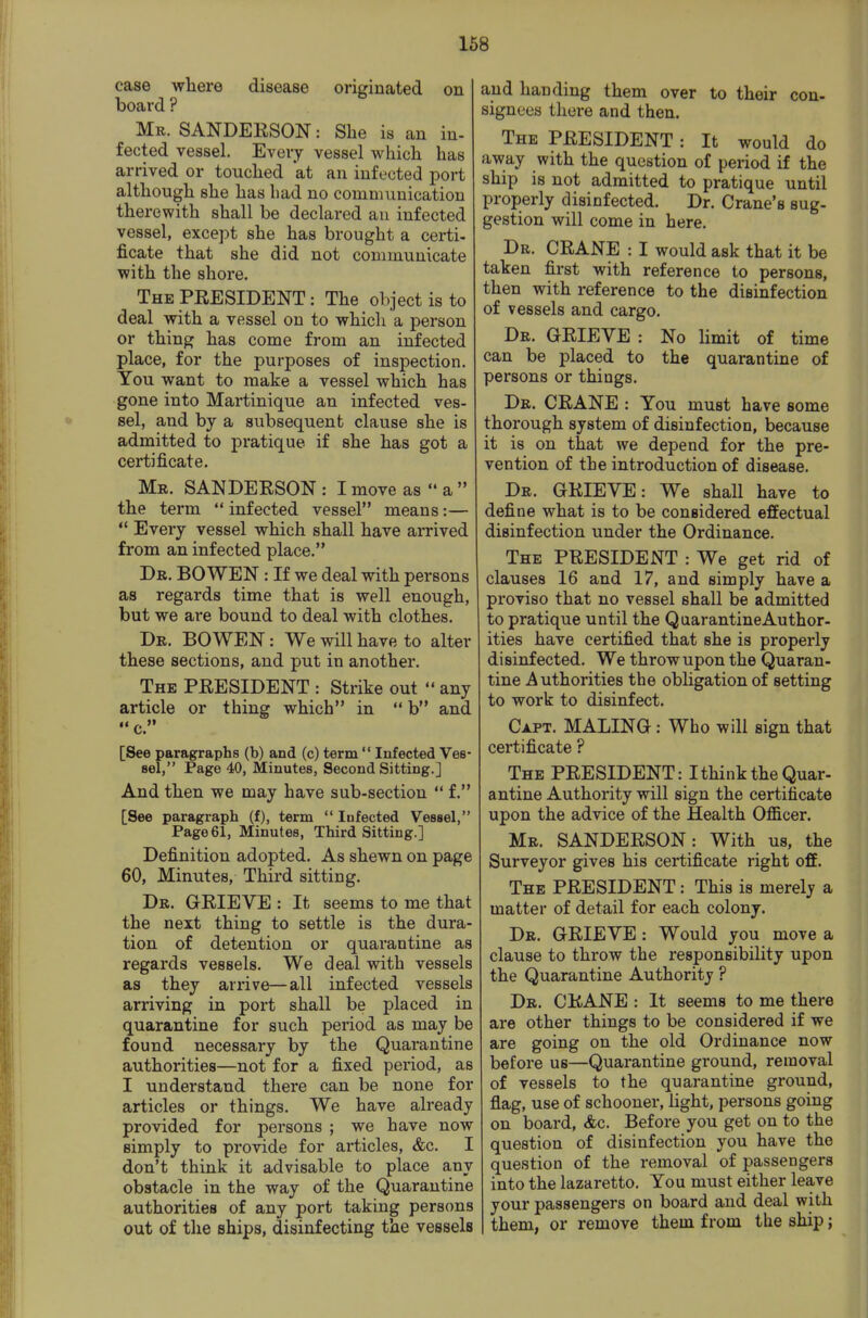 case where disease originated on board ? Mr. SANDERSON: She is an in- fected vessel. Every vessel which has arrived or touched at an infected port although she has bad no communication therewith shall be declared an infected vessel, except she has brought a certi- ficate that she did not communicate with the shore. The PRESIDENT: The object is to deal with a vessel on to which a person or thing has come from an infected place, for the purposes of inspection. You want to make a vessel which has gone into Martinique an infected ves- sel, and by a subsequent clause she is admitted to pratique if she has got a certificate. Mr. SANDERSON : I move as  a  the term  infected vessel means:—  Every vessel which shall have arrived from an infected place. Dr. BOWEN : If we deal with persons as regards time that is well enough, but we are bound to deal with clothes. Dr. BOWEN: We will have to alter these sections, and put in another. The president : Strike out  any article or thing which in  b and [See paragraphs (b) and (c) term  Infected Ves- sel, Page 40, Minutes, Second Sitting.] And then we may have sub-section  f. [See paragraph (f), term  Infected Vessel, Page 61, Minutes, Third Sitting.] Definition adopted. As shewn on page 60, Minutes, Third sitting. Dr. grieve : It seems to me that the next thing to settle is the dura- tion of detention or quarantine as regards vessels. We deal with vessels as they arrive—all infected vessels arriving in port shall be placed in quarantine for such period as may be found necessary by the Quarantine authorities—not for a fixed period, as I understand there can be none for articles or things. We have already provided for persons ; we have now simply to provide for articles, &c. I don't think it advisable to place any obstacle in the way of the Quarantine authorities of any port taking persons out of the ships, disinfecting the vessels and handing them over to their con- signees there and then. The president : It would do away with the question of period if the ship is not admitted to pratique until properly disinfected. Dr. Crane's sug- gestion will come in here. Dr. crane : I would ask that it be taken first with reference to persons, then with reference to the disinfection of vessels and cargo. Dr. grieve : No Hmit of time can be placed to the quarantine of persons or things. Dr. crane : You must have some thorough system of disinfection, because it is on that we depend for the pre- vention of the introduction of disease. Dr. GRIEVE: We shall have to define what is to be considered effectual disinfection under the Ordinance. The president : We get rid of clauses 16 and 17, and simply have a proviso that no vessel shall be admitted to pratique until the Quarantine Author- ities have certified that she is properly disinfected. We throw upon the Quaran- tine Authorities the obligation of setting to work to disinfect. Capt. MALING : Who will sign that certificate ? The PRESIDENT: Ithink the Quar- antine Authority will sign the certificate upon the advice of the Health Officer. Mr. SANDERSON: With us, the Surveyor gives his certificate right off. The PRESIDENT: This is merely a matter of detail for each colony. Dr. GRIEVE : Would you move a clause to throw the responsibility upon the Quarantine Authority ? Dr. crane : It seems to me there are other things to be considered if we are going on the old Ordinance now before us—Quarantine ground, removal of vessels to the quarantine ground, flag, use of schooner, light, persons going on board, Ac. Before you get on to the question of disinfection you have the question of the removal of passengers into the lazaretto. You must either leave your passengers on board and deal with them, or remove them from the ship;