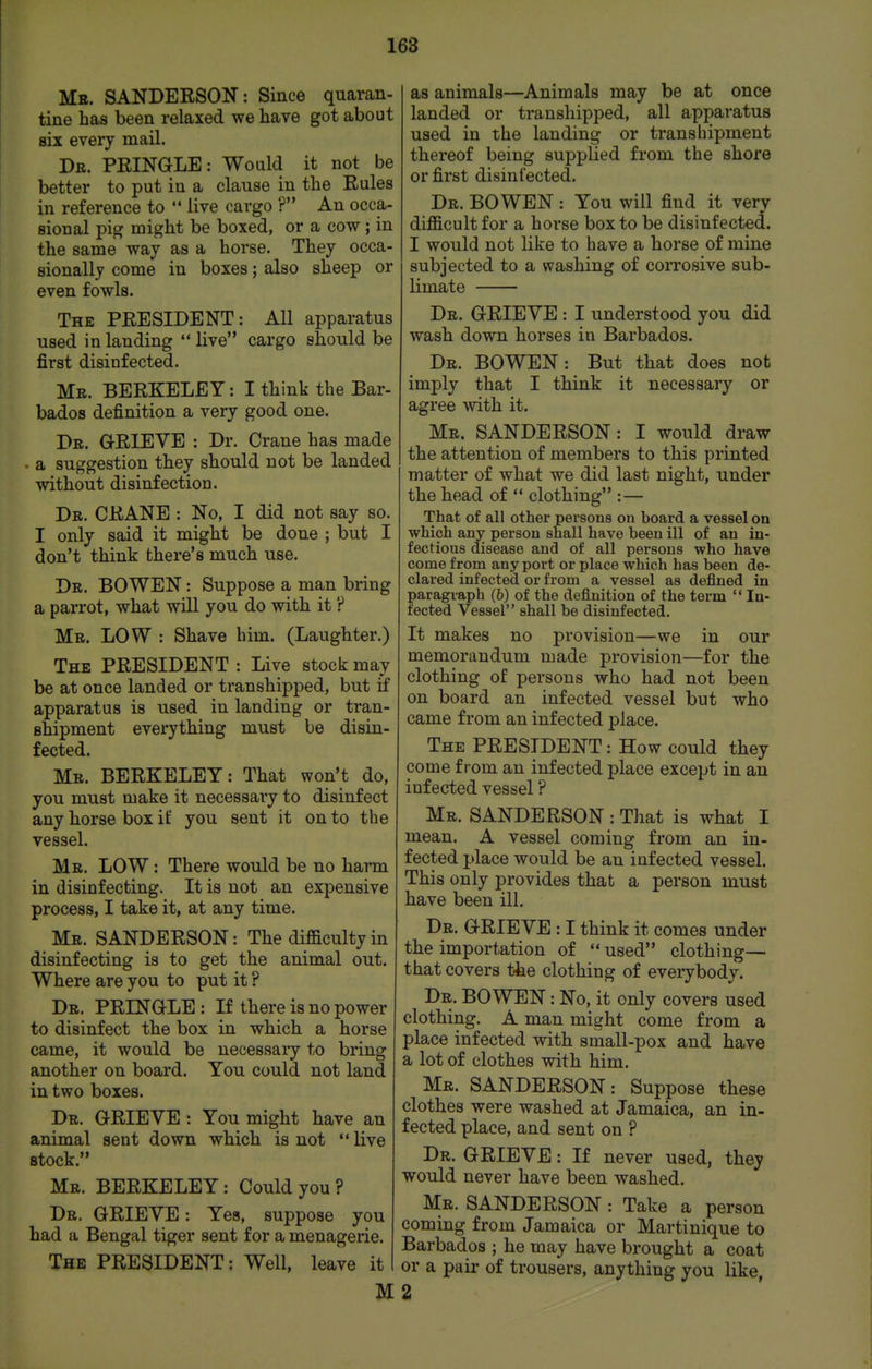 Mb. SANDERSON: Since quaran- tine has been relaxed we have got about six every mail. Dr. PRINaLE: Would it not be better to put in a clause in the Rules in reference to  live cargo ? An occa- sional pig might be boxed, or a cow; in the same way as a horse. They occa- sionally come in boxes; also sheep or even fowls. The PRESIDENT: All apparatus used in landing  live cargo should be first disinfected. Mr. BERKELEY: I think the Bar- bados definition a very good one. Dr. grieve : Dr. Crane has made a suggestion they should not be landed without disinfection. Dr. crane : No, I did not say so. I only said it might be done ; but I don't think there's much use. Dr. BOWEN : Suppose a man bring a parrot, what will you do with it ? Mr. low : Shave him. (Laughter.) The PRESIDENT : Live stock may be at once landed or transhipped, but if apparatus is used in landing or tran- shipment everything must be disin- fected. Mr. BERKELEY: That won't do, you must make it necessaiy to disinfect any horse box it: you sent it on to the vessel. Mr. low : There would be no harm in disinfecting. It is not an expensive process, I take it, at any time. Mr. SANDERSON: The difficulty in disinfecting is to get the animal out. Where are you to put it ? Dr. PRINOLE : If there is no power to disinfect the box in which a horse came, it would be necessaiy to bring another on board. You could not land in two boxes. Dr. GRIEVE : You might have an animal sent down which is not  live stock. Mr. BERKELEY: Could you ? Dr. grieve : Yes, suppose you had a Bengal tiger sent for a menagerie. The president : Well, leave it M as animals—Animals may be at once landed or transhipped, all apparatus used in the landing or transhipment thereof being supplied from the shore or first disinfected. Dr. BOWEN : You will find it verv difficult for a horse box to be disinfected. I would not like to have a horse of mine subjected to a washing of corrosive sub- limate Dr. grieve : I understood you did wash down horses in Barbados. Dr. BOWEN: But that does not imply that I think it necessary or agree with it. Mr. SANDERSON: I would draw the attention of members to this printed matter of what we did last night, under the head of  clothing :— That of all other persons on board a vessel on which any person shall have been ill of an in- fectious disease and of all persons who have come from any port or place which has been de- clared infected or from a vessel as defined in paragraph (b) of the definition of the term  In- fected Vessel shall be disinfected. It makes no provision—we in our memorandum made provision—for the clothing of persons who had not been on board an infected vessel but who came from an infected place. The president : How could they come from an infected place except in an infected vessel ? Mr. SANDERSON : That is what I mean. A vessel coming from an in- fected place would be an infected vessel. This only provides that a person must have been ill. Dr. grieve : I think it comes under the importation of  used clothing— that covers the clothing of everybody. Dr. BOWEN: No, it only covers used clothing. A man might come from a place infected with small-pox and have a lot of clothes with him. Mr. SANDERSON: Suppose these clothes were washed at Jamaica, an in- fected place, and sent on ? Dr. grieve : If never used, they would never have been washed. Mr. SANDERSON : Take a person coming from Jamaica or Martinique to Barbados ; he may have brought a coat or a pair of trousers, anything you like, 2