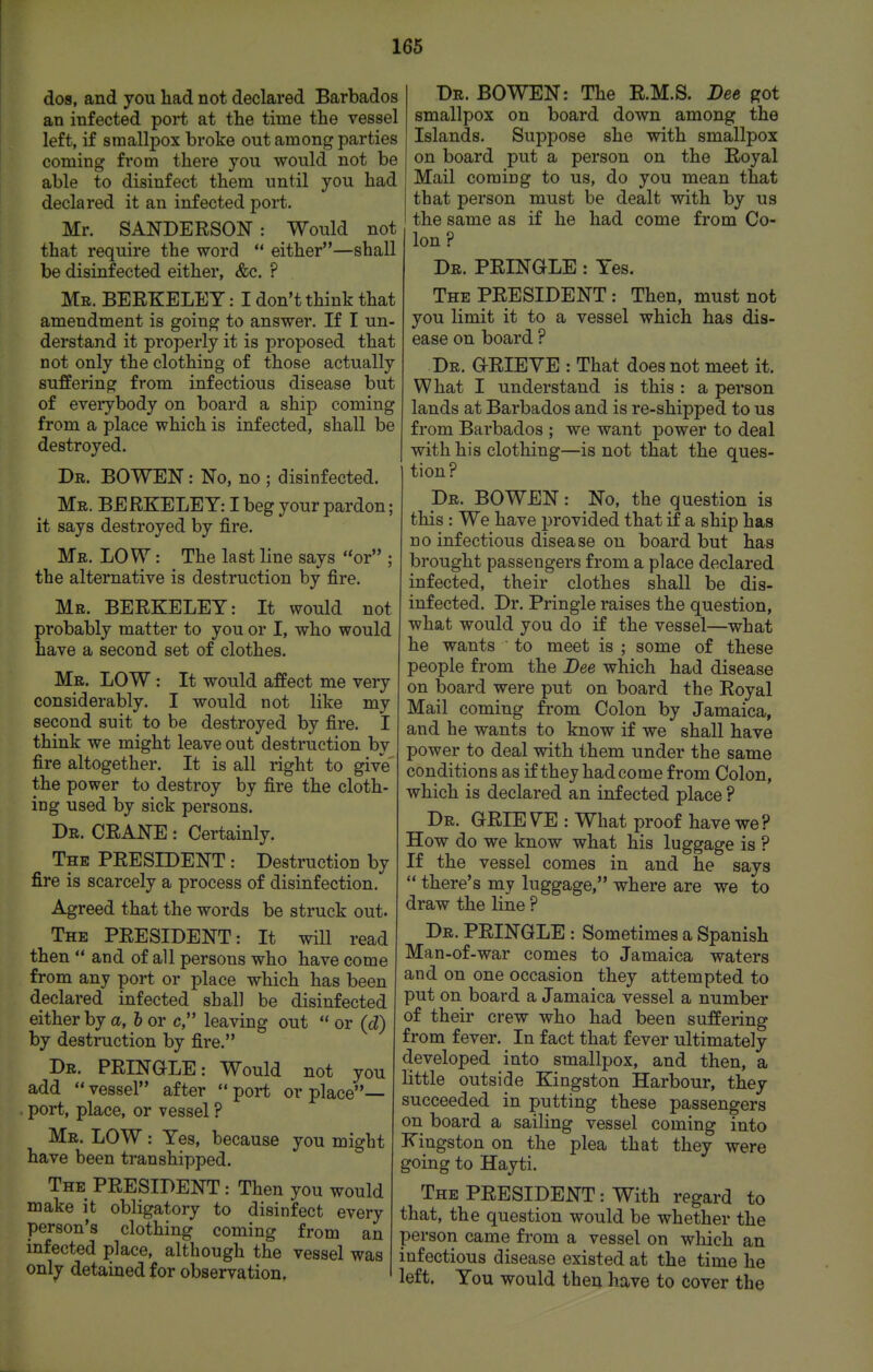 dos, and you had not declared Barbados an infected port at the time the vessel left, if smallpox broke out among parties coming from there you would not be able to disinfect them until you had declared it an infected port. Mr. SANDERSON: Would not that require the word either—shall be disinfected either, &c. ? Mb. BERKELEY: I don't think that amendment is going to answer. If I un- derstand it properly it is proposed that not only the clothing of those actually suffering from infectious disease but of everybody on board a ship coming from a place which is infected, shall be destroyed. Dr. bo wen : No, no ; disinfected. Mr. BERKELEY: I beg your pardon; it says destroyed by fire. Mb. low : The last line says or ; the alternative is destruction by fire. Mb. BERKELEY: It would not probably matter to you or I, who would have a second set of clothes. Mr. low : It would affect me very considerably. I would not like my second suit to be destroyed by fire. I think we might leave out destruction by fire altogether. It is all right to givV the power to destroy by fire the cloth- ing used by sick persons. Dr. crane : Certainly. The president : Destruction by fire is scarcely a process of disinfection. Agreed that the words be struck out. The PRESIDENT: It will read then and of all persons who have come from any port or place which has been declared infected shall be disinfected either by a, h or c, leaving out or (d) by destruction by fire. Dr. PRINGLE: Would not you add vessel after port or place— port, place, or vessel ? Mr. low : Yes, because you might have been transhipped. The president : Then you would make it obligatory to disinfect every person's clothing coming from an infected place, although the vessel was only detained for observation, Dr. BOWEN: The R.M.S. Bee got smallpox on board down among the Islands. Suppose she with smallpox on board put a person on the Royal Mail coming to us, do you mean that that person must be dealt with by us the same as if he had come from Co- lon ? Dr. PRINGLE : Yes. The PRESIDENT : Then, must not you limit it to a vessel which has dis- ease on board ? Dr. grieve : That does not meet it. What I understand is this : a person lands at Barbados and is re-shipped to us from Barbados ; we want power to deal with his clothing—is not that the ques- tion? Dr. BOWEN: No, the question is this: We have provided that if a ship has no infectious disease on board but has brought passengers from a place declared infected, their clothes shall be dis- infected. Dr. Pringle raises the question, what would you do if the vessel—what he wants to meet is ; some of these people from the Bee which had disease on board were put on board the Royal Mail coming from Colon by Jamaica, and he wants to know if we shall have power to deal with them under the same conditions as if they had come from Colon, which is declared an infected place ? Dr. GRIEVE: What proof have we? How do we know what his luggage is ? If the vessel comes in and he says there's my luggage, where are we to draw the line ? Dr. pringle : Sometimes a Spanish Man-of-war comes to Jamaica waters and on one occasion they attempted to put on board a Jamaica vessel a number of their crew who had been suffering from fever. In fact that fever ultimately developed into smallpox, and then, a little outside Kingston Harbour, they succeeded in putting these passengers on board a sailing vessel coming into Kingston on the plea that they were going to Hayti. The president : With regard to that, the question would be whether the person came from a vessel on which an infectious disease existed at the time he left. You would then have to cover the