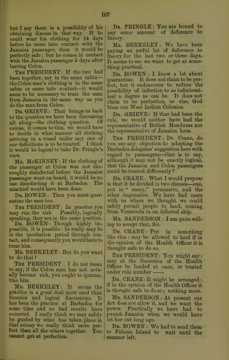 but I say there is a possibility of his obtaining disease in that way. If he could wear his clothing for 14 days before he came into contact with the Jamaica passenger, then it would be perfectly safe; but he comes in contact with the Jamaica passenger 5 days after leaving Colon. The president : If the two had been together, say in the same cabin— the Colon man's clothing is in the same cabin or came into contact—it would seem to be necessary to treat the man from Jamaica in the same way as you do the man from Colon. De. GEIEYE: That brings us back to the question we have been discussing all along—the clothing question. Of course, it comes to this, we would have to decide in what manner all clothing arriving in a vessel under any one of our definitions is to be treated. I think it would be logical to take Dr. Pringle's view. Mr. McKINNEY : H the clothing of the passenger at Colon was not tho- roughly disinfected before the Jamaica passenger went on board, it would be no use disinfecting it at Barbados. The mischief would have been done. Dr. BOWEN : Then you must quar- antine the men too. The president : In practice you may run the risk. Possibly, logically speaking, they are in the same position. Dr. BOWEN: Though highly im- possible, it is possible: he really may be in the incubation period through con- tact, and consequently you would have to treat him. Mr. BERKELEY: But do you want to do that? The president : I do not mean to say, if the Colon man has not actu- ally become sick, you ought to quaran- tine him. Mr. BERKELEY: It seems the practice is a great deal more used than theories and logical discussions. It has been the practice at Barbados for some time and no bad results have occurred. I really think we may safely be guided by what has taken place in that colony we really think more per- fect than all the others together. You cannot get at perfection. De. PRINGLE : You are bound to pay some amount of deference to theoiy. Mr. BERKELEY: We have been paying an awful lot of deference to theory for the last two or three days. It seems to me we want to get at some- thing practical. Dr. BOWEN : I know a lot about quarantine. It does not claim to be per- fect, but it endeavours to reduce the possibility of infection to as infinitessi- mal a degree as can be. It does not claim to be perfection, or else, Grod bless our West Indian Colonies. Dr. G-RIEVE : If that had been the rule, we would neither have had the representative of British Honduras nor the representative of Jamaica here. The PRESIDENT: Dr. Crane, do you see any objection to adopting the Barbados delegates' suggestion here with regard to passengers—that is to say, although it may not be exactly logical, that the Jamaica and Colon passengers could be treated differently ? Dr. crane : What I would propose is that it be divided in two clauses—one, put in many, permissive, and the other imperative. We have had cases with us where we thought we could safely permit people to land, coming from Venezuela in an infected ship. Mr. SANDERSON: I am quite will- ing to accej)t that. Sir. Dr. crane : Put in something like this : may be allowed to land if in the opinion of the Health Officer it is thought safe to do so. The PRESIDENT: You might say: may at the discretion of the Health Officer be landed at once, or treated under rule number Dr. crane : It might be arranged: if in the opinion of the Health Officer it is thought safe to do so ; nothing more. Mr. SANDERSON: At present our Act does not allow it, and we want the power. Practically we have had to punish Jamaica when we would have let her out long ago. Dr. BOWEN : We had to send them to Pelican Island to wait until the steamer left.