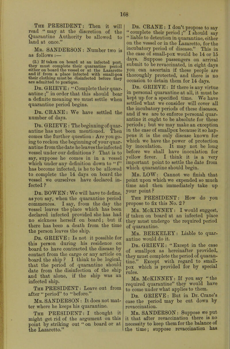 The PEESIDENT: Then it will read  may at the discretion of the Quarantine Authority be allowed to land at once. Mr. SANDEUSON : Number two is as follows :— (2.) If taken on board at an infected port, they must complete their quarantine period either on board the vessel or at the Lazaretto and if from a place infected with small-pox their clothing must be disinfected before they are admitted to pratique. Dr. grieve ;  Complete their quar- antine in order that this should bear a definite meaning we must settle when quarantine period begins. Dr. crane : We hai'e settled the number of days. Dr. grieve : Thebeginning of quar- antine has not been mentioned. Then comes the further question: Are you go- ing to reckon the beginning of your quar- antine from the date he leaves the infected vessel under our definitions ? That is to say, suppose he comes in in a vessel which under any definition down to  f has become infected, is he to be allowed to complete the 14 days on board the vessel we ourselves have declared in- fected ? Dr. BOWEN : We will have to define, as you say, when the quarantine period commences. I say, from the day the vessel leaves the place which has been declared infected provided she has had no sickness herself on board; but if there has been a death from the time the person leaves the ship. Dr. GRIEVE: Is not it possible for this person during his residence on board to have contracted the disease by contact from the cargo or any article on board the ship ? I think to be logical, that the period of quarantine should date from the disinfection of the ship and that alone, if the ship was an infected ship. The president : Leave out from after  period to before. Mr. SANDERSON: It does not mat- ter where he keeps his quarantine. The PRESIDENT: I thought it might get rid of the argument on this point by striking out  on board or at the Lazaretto. Dr. CRANE : I don't propose to say  complete their period ; I should say  liable to detention in quarantine, either on the vessel or in the Lazaretto, for the incubatory period of disease. This in the case of small-pox would be 14 or 15 days. Suppose passengers on arrival submit to be revaccinated, in eight days you can ascertain if these people are thoroughly protected, and there is no occasion to detain them for 14 days. Dr. GRIEVE: If there is any virtue in personal quarantine at all, it must be kept up for a specified time. We have settled what we consider will cover all the incubatory periods of these diseases, and if we are to enforce personal quar- antine it ought to be absolute for these periods ; but we may make an exception in the case of smallpox because it so hap- pens it is the only disease known for which we have the power of protection by inoculation. It may not be long before we shall have inoculation for yellow fever. I think it is a very important point to settle the date from which quarantine should begin. Mr. low : Cannot we finish that point upon which we expended so much time and then immediately take up your point? The PRESIDENT: How do you propose to fix this No. 2 ? Mr. McBlINNEY: I would suggest, if taken on board at an infected place they must undergo the required period of quarantine. Mr. BERKELEY: Liable to quar- antine would do it. Dr. GRIEVE:  Except in the case of smallpox as hereinafter provided, they must complete the period of quaran- tine. Except with regard to small- pox which is provided for by special rules. Mr. McKINNET: If you say the required quarantine they would have to come under what applies to them. Dr. grieve : But in Dr. Crane's case the period may be cut down by revaccination. Mr. SANDERSON : Suppose we put it that after revaccination there is no necessity to keep them for the balance of the time; suppose revaccination has