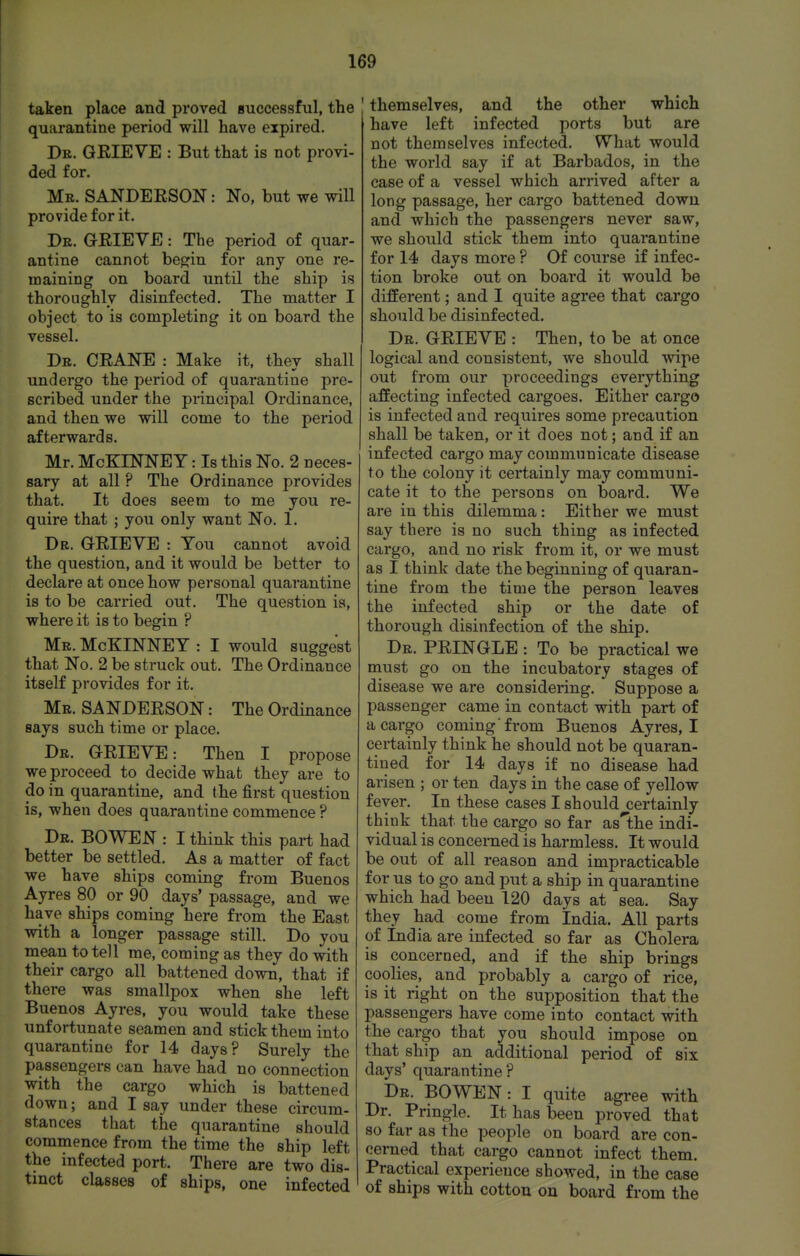 taken place and proved successful, the quarantine period will have expired. Dr. GEIEVE : But that is not provi- ded for. Me. SANDEESON : No, but we will provide for it. Dr. GEIEVE : The period of quar- antine cannot begin for any one re- maining on board until the ship is thoroughly disinfected. The matter I object to is completing it on board the vessel. Dr. CEANE : Make it, thev shall undergo the period of quarantine pre- scribed under the principal Ordinance, and then we will come to the period afterwards. Mr. McKINNEY: Is this No. 2 neces- sary at all ? The Ordinance provides that. It does seem to me you re- quire that ; you only want No. 1. Dr. GEIEYE : You cannot avoid the question, and it would be better to declare at once how personal quarantine is to be carried out. The question is, where it is to begin ? Mr. McKINNEY : I would suggest that No. 2 be struck out. The Ordinance itself provides for it. Mr. SA NDEESON : The Ordinance says such time or place. Dr. GEIEVE: Then I propose we proceed to decide what they are to do in quarantine, and the first question is, when does quarantine commence ? Dr. BOWEN : I think this part had better be settled. As a matter of fact we have ships coming from Buenos Ayres 80 or 90 days' passage, and we have ships coming here from the East with a longer passage still. Do you mean to tell me, coming as they do with their cargo all battened down, that if there was smallpox when she left Buenos Ayres, you would take these unfortunate seamen and stick them into quarantine for 14 days? Surely the passengers can have had no connection with the cargo which is battened down; and I say under these circum- stances that the quarantine should commence from the time the ship left the infected port. There are two dis- tinct classes of ships, one infected ' themselves, and the other which have left infected ports but are not themselves infected. What would the world say if at Barbados, in the case of a vessel which arrived after a long passage, her cargo battened down, and which the passengers never saw, we should stick them into quarantine for 14 days more ? Of course if infec- tion broke out on board it would be different; and I quite agree that cargo should be disinfected. Dr. GEIEVE : Then, to be at once logical and consistent, we should wipe out from our proceedings everything affecting infected cargoes. Either cargo is infected and requires some precaution shall be taken, or it does not; and if an infected cargo may communicate disease to the colony it certainly may communi- cate it to the persons on board. We are in this dilemma: Either we must say there is no such thing as infected cargo, and no risk from it, or we must as I think date the beginning of quaran- tine from the time the person leaves the infected ship or the date of thorough disinfection of the ship. Dr. PEINGLE : To be practical we must go on the incubatory stages of disease we are considering. Suppose a passenger came in contact with part of a cargo coming'from Buenos Ayres, I certainly think he should not be quaran- tined for 14 days if no disease had arisen ; or ten days in the case of yellow fever. In these cases I should certainly think that the cargo so far as'the indi- vidual is concerned is harmless. It would be out of all reason and impracticable for us to go and put a ship in quarantine which had been 120 days at sea. Say they had come from India. All parts of India are infected so far as Cholera is concerned, and if the ship brings coolies, and probably a cargo of rice, is it right on the supposition that the passengers have come into contact with the cargo that you should impose on that ship an additional period of six days' quarantine ? Dr. BOWEN: I quite agree with Dr. Pringle. It has been proved that so far as the people on board are con- cerned that cargo cannot infect them. Practical experience showed, in the case of ships with cotton on board from the