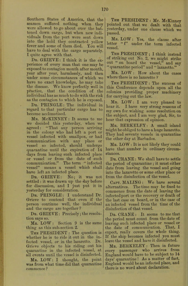 Southern States of America, tliat tlie seameu suffered nothing when they were allowed to go about over the bat- tened down carf^o, but when new indi- viduals from the port were sent down into the hold they contracted yellow fever and some of them died. You will have to deal with the cargo separately. I quite agree with that. De. GEIEVE : I think it is the ex- perience of every man that one may be exposed to contagion month after month, year after year, harmlessly, and then under some circumstances of which we have no exact knowledge, he may take the disease. We know perfectly well in practice, that the condition of the individual has as much to do with the risk as the contagion to which he is exposed. Dr. PEINGLE: The individual in regard to that particular cargo has to become acclimatised. Mb. McKINNEY : It seems to me we decided this yesterday, when we agreed:  That any person arriving in the colony who had left a port or vessel infected with smallpox, or had communication with any place or vessel so infected, should undergo quarantine until the expiration of 14 days from leaving such infected place or vessel or from the date of such communication. The term  infected vessel means a vessel which shall have left an infected place. Dr. GEIEVE: No; it was not settled : it was drawn up the day before for discussion, and I just put it in yesterday for consideration. Dr. PEINGLE: I understand Dr. Grieve to contend that even if the person continue well, the individual and the cargo are together ? Dr. GEIE VE : Precisely; the resolu- tion says so. Mr. low : Section 9 is the same thing as this sub-section 2. The PEESIDENT : The question is whether he is to ride it out in the in- fected vessel, or in the lazaretto. Dr. Grieve objects to his riding out his quarantine in the infected vessel, at all events until the vessel is disinfected. Mr. LOW: I thought, the point was from what time did that quarantine commence ? The PEESIDENT : Mr. McKinney pointed out that we dealt with that yesterday, under one clause which we passed. Mr. low : Yes, the clause after letter  f under the term infected vessel. The PEESIDENT ; I think instead of striking out No. 2, we might strike out on board the vessel, and say  quarantine period and  lazaretto. Mr. low : How about the cases where there is no lazaretto V The PEESIDENT : The success of this Conference depends upon all the colonies providing proper machinery for carrying out the law. Mr. low : I am very pleased to hear it. I have very strong reasons of ray own for wishing some resolution on the subject, and I am very glad, Sir, to hear that expression of opinion. Mr. BEEKELEY: A small island might be obliged to have a huge lazaretto. They had seventy vessels in quarantine the other day at Barbados. Mr. low : It is not likely they could have that number in ordinary circum- stances. Dr. CEANE : We shall have to settle the period of quarantine ; it must either date from leaving the vessel and going into the lazaretto or some other place or from the disinfection of the vessel. Capt. MALING : We have several alternatives. The time may be fixed to commence from the date of leaving the infected port or the recovery or death of the last case on board, or in the case of an infected vessel from the time of the disinfection of that vessel. Dr. CEANE : It seems to me that the period must count from the date of leaving such infected place or vessel or the date of communication. That, I expect, really covers the whole thing. If the ship becomes infected you must leave the vessel and have it disinfected. Mr. BEEKELEY: Then in future every passenger who arrives from England would have to be subject to 14 days' quarantine ! As a matter of fact, England would be an infected place, and there is no word about declaration.