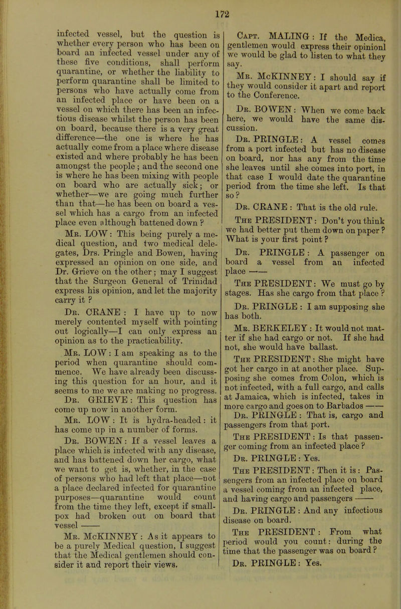 infected vessel, but the question is whetlier every person who has been on board an infected vessel under any of these five conditions, shall perform quarantine, or whether the liability to perform quarantine shall be limited to persons who have actually come from an infected place or have been on a vessel on which there has been an infec- tious disease whilst the person has been on board, because there is a very great difference—the one is where he has actually come from a place where disease existed and where probably he has been amongst the people ; and the second one is where he has been mixing with people on board who are actually sick; or whether—we are going much further than that—he has been on board a ves- sel which has a cargo from an infected place even although battened down ? Mr. low : This being purely a me- dical question, and two medical dele- gates, Drs. Pringle and Bowen, having expressed an opinion on one side, and Dr. G-rieve on the other; may I suggest that the Surgeon General of Trinidad express his opinion, and let the majority carry it ? Dr. CEANE : I have up to now merely contented myself with pointing out logically—I can only express an opinion as to the practicability. Mr. low : I am speaking as to the period when quarantine should com- mence. We have already been discuss- ing this question for an hour, and it seems to me we are making no progress. Dr. GEIEVE : This question has come up now in another form. Mr. low : It is hydra-headed: it has come up in a number of forms. Dr. BOWEI^ : If a vessel leaves a place which is infected with any disease, and has battened down her cargo, what we want to get is, whether, in the case of persons who had left that place—not a place declared infected for quarantine purposes—quarantine would count from the time they left, except if small- pox had broken out on board that vessel Mr. McKINNEY: As it appears to be a purely Medical question, I suggest that the Medical gentlemen should con- sider it and report their views. Capt. MALING : If the Medica, gentlemen would express their opinionl we would be glad to listen to what they say. Mr. McKINNEY: I should say if they would consider it apart and report to the Conference. Dr. bowen : When we come back here, we would have the same dis- cussion. Dr. PEINGLE: A vessel comes from a port infected but has no disease on board, nor has any from the time she leaves until she comes into port, in that case I would date the quarantine period from the time she left. Is that so ? Dr. CEANE : That is the old rule. The PEESIDENT : Don't you think I we had better put them down on paper ? I What is your first point ? ! Dr. PEINGLE: A passenger on board a vessel from an infected place The PEESIDENT: We must go by stages. Has she cargo from that place ? Dr. PEINGLE : I am supposing she has both. Mr. BEEKELEY : It would not mat- ter if she had cargo or not. If she had not, she would have ballast. The PEESIDENT: She might have got her cargo in at another place. Sup- posing she comes from Colon, which is not infected, with a full cargo, and calls at Jamaica, which is infected, takes in more cargo and goes on to Barbados Dr. PEINGLE : That is, cargo and passengers from that port. The PEESIDENT : Is that passen- ger coming from an infected place ? Dr. PEINGLE: Yes. The PEESIDENT: Then it is: Pas- sengers from an infected place on board a vessel coming from an infected place, and having cargo and passengers Dr. PEINGLE : And any infectious disease on board. The PEESIDENT : From what period would you count: during the time that the passenger was on board ? Dr. PEINGLE: Yes.