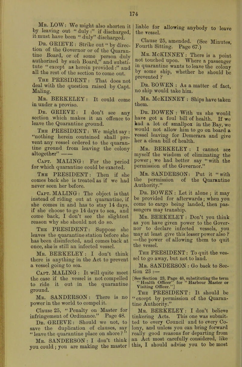 Mb. LOW: We miglit also shorten it by leaving out  duly : if discharged, it must have been  duly discharged. Dr. grieve : Strike out  by direc- tion of the Governor or of the Quaran- tine Board, or of some person duly authorized by such Board, and substi- tute  except as herein provided : and all the rest of the section to come out. The president : That does not deal with the question raised by Capt. Maling. Mr. BERKELEY: It could come in under a proviso. Dr. GRIEVE: I don't see any section which makes it an offence to leave the Quarantine ground. The PRESIDENT: We might say: nothing herein contained shall pre- vent any vessel ordered to the quaran- tine ground from leaving the colony altogether Capt. MALING: For the period for which quarantine could be exacted. The PRESIDENT: Then if she comes back she is treated as if we had never seen her before. Capt. MALING: The object is that instead of riding out at quarantine, if she comes in and has to stay 14 days, if she choose to go 14 days to sea, and come back, I don't see the slightest reason why she should not do so. The PRESIDENT: Suppose she leaves the quarantine station before she has been disinfected, and comes back at once, she is still an infected vessel. Mr. BERKELEY: I don't think there is anything in the Act to prevent a vessel going to sea. Capt. MALING : It will quite meet the case if the vessel is not compelled to ride it out in the quarantine ground. Mr. SANDERSON: There is no power in the world to compel it. Clause 25,  Penalty on Master for infringement of Ordinance. Page 48. Dr. grieve : Should we not, to save the duplication of clauses, say  leave the quarantine place on shore ?  Mb. SANDERSON: I don't think you could; you are making the master liable for allowing anybody to leave the vessel. Clause 25, amended. (See Minutes, Fourth Sitting. Page 67.) Mr.McKINNEY: There is a point not touched upon. Where a passenger in quarantine wants to leave the colony by some ship, whether he should be prevented ? Dr. bo wen : As a matter of fact, no ship would take him. Mr. McKINNEY : Ships have taken them. Dr. BOWEN : With us she would have got a foul bill of health. If we had a lot of smallpox in the Bay, we would not allow him to go on board a vessel leaving for Demerara and give her a clean bill of health. Mb. BERKELEY: I cannot see myself the wisdom of eliminating the power; we had better say with the permission of the Governor. Mr. SANDERSON: Put it with the permission of the Quarantine Authority. Dr. BOWEN : Let it alone ; it may be provided for afterwards; when you come to cargo being landed, then pas- sengers may tranship. Mr. BERKELEY : Don't you think as you have given power to the Gover- nor to declare infected vessels, you may at least give this lesser power also ? —the power of allowing them to quit the vessel. The president : To quit the ves- sel to go away, but not to land. Mr. SANDERSON : Go back to Sec- tion 23 :— [See Section 23, Page 48, substituting the term Health Officer for Harbour Master or Visiting Officer.] The PRESIDENT: It should be  except by permission of the Quaran- tine Authority. Mr. BERKELEY: I don't believe tinkering Acts. This one was submit- ted to every Council and to every Co- lony, and unless you can bring forward really good reasons for departing from an Act most carefully considered, like this, I should advise you to be most