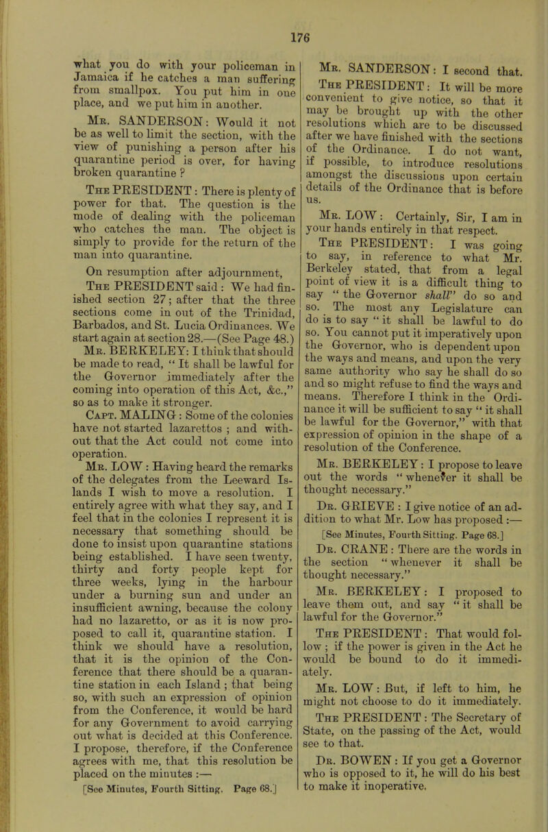 what you do with your policeman in Jamaica if he catches a man suffering from smallpox. You put him in one place, and we put him in another. Mr. SANDEESON: Would it not be as well to limit the section, with the view of punishing a person after his quarantine period is over, for having broken quarantine ? The PEESIDENT : There is plenty of power for that. The question is the mode of dealing with the policeman who catches the man. The object is simply to provide for the return of the man into quarantine. On resumption after adjournment, The PEESIDENT said : We had fin- ished section 27; after that the three sections come in out of the Trinidad, Barbados, and St. Lucia Ordinances. We start again at section 28.—(See Page 48.) Mr. BEEKELEY: I think that should be made to read,  It shall be lawful for the Governor immediately after the coming into operation of this Act, &c., so as to make it stronger. Capt. MALINO : Some of the colonies have not started lazarettos ; and with- out that the Act could not come into operation. Mr. low : Having heard the remarks of the delegates from the Leeward Is- lands I wish to move a resolution. I entirely agree with what they say, and I feel that in the colonies I represent it is necessary that something should be done to insist upon quarantine stations being established. I have seen twenty, thirty and forty people kept for three weeks, lying in the harbour under a burning sun and under an insufficient awning, because the colony had no lazaretto, or as it is now pro- posed to call it, quarantine station. I think we should have a resolution, that it is the opinion of the Con- ference that there should be a quaran- tine station in each Island ; that being so, with such an expression of opinion from the Conference, it would be hard for any Government to avoid carrying out what is decided at this Conference. I propose, therefore, if the Conference agrees with me, that this resolution be placed on the minutes :— [Soe Minutes, Fourth Sitting, Page 68.] Mr. SANDEESON: I second that. The PEESIDENT: It will be more convenient to give notice, so that it may be brought up with the other resolutions which are to be discussed after we have finished with the sections of the Ordinance. I do not want, if possible, to introduce resolutions amongst the discussions upon certain details of the Ordinance that is before us. Mr. low : Certainly, Sir, I am in your hands entirely in that respect. The PEESIDENT: I was going to say, in reference to what Mr. Berkeley stated, that from a legal point of view it is a difficult thing to say  the Governor shall do so and so. The most any Legislature can do is to say  it shall be lawful to do so. You cannot put it imperatively upon the Governor, who is dependent upon the ways and means, and upon the very same authority who say he shall do so and so might refuse to find the ways and means. Therefore I think in the Ordi- nance it will be sufficient to say  it shall be lawful for the Governor, with that expression of opinion in the shape of a resolution of the Conference. Mr. BEEKELEY: I propose to leave out the words  whenever it shall be thought necessary. Dr. GEIEVE : I give notice of an ad- dition to what Mr. Low has proposed :— [See Minutes, Fourth Sitting. Page 68.J Dr. CEANE : There are the words in the section  whenever it shall be thought necessary. Mr. BEEKELEY: I proposed to leave them out, and say  it shall be lawful for the Governor. The PEESIDENT : That would fol- low ; if the power is given in the Act he would be bound to do it immedi- ately. Mr. low : But, if left to him, he might not choose to do it immediately. The PEESIDENT : The Secretary of State, on the passing of the Act, would see to that. Dr. BOWEN : If you get a Governor who is opposed to it, he will do his best to make it inoperative.