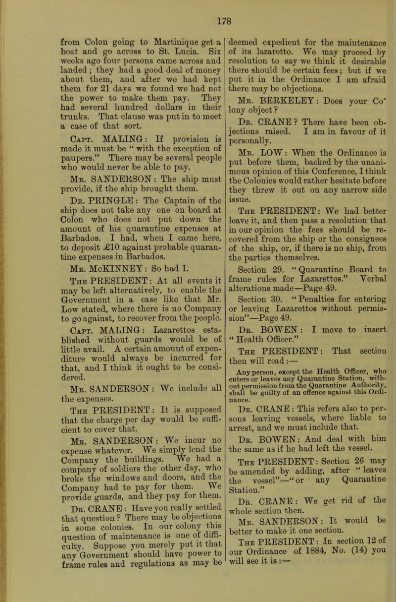 from Colon going to Martinique get a boat and go across to St. Lucia. Six weeks ago four persons came across and landed ; they had a good deal of money about them, and after we had kept them for 21 days we found we had not the power to make them pay. They had several hundred dollars in their trunks. That clause was put in to meet a case of that sort. Capt. MALINQ-: If provision is made it must be  with the exception of paupers. There may be several people who would never be able to pay. Mr. SA.NDEKSON: The ship must provide, if the ship brought them. De. PRINaLE : The Captain of the ship does not take any one on board at Colon who does not put down the amount of his quarantine expenses at Barbados. I had, when I came here, to deposit .£10 against probable quaran- tine expenses in Barbados. Mb. McKINNBY : So had I. The PRESIDENT: At all events it may be left alternatively, to enable the Government in a case like that Mr. Low stated, where there is no Company to go against, to recover from the people. Capt. MALING: Lazarettos esta- blished without guards would be of little avail. A certain amount of expen- diture would always be incurred for that, and I think it ought to be consi- dered. Mr. SANDERSON : We include all the expenses. The PRESIDENT: It is supposed that the charge per day would be suffi- cient to cover that. Mr. SANDERSON: We incur no expense whatever. We simply lend the Company the buildings. We had a company of soldiers the other day, who broke the windows and doors, and the Company had to pay for them. We provide guards, and they pay for them. Dr. crane : Have you really settled that question ? There may be objections in some colonies. In our colony this question of maintenance is one of diffi- culty. Suppose you merely put it that any Government should have power to frame rules and regulations as may be deemed expedient for the maintenance of its lazaretto. We may proceed by resolution to say we think it desirable there should be certain fees; but if we put it in the Ordinance I am afraid there may be objections. Mr. BERKELEY: Does your Co- lony object ? Dr. crane ? There have been ob- jections raised. I am in favour of it personally. Mr. low : When the Ordinance is put before them, backed by the unani- mous opinion of this Conference, I think the Colonies would rather hesitate before they threw it out on any narrow side issue. The PRESIDENT: We had better leave it, and then pass a resolution that in our opinion the fees should be re- covered from the ship or the consignees of the ship, or, if there is no ship, from the parties themselves. Section 29.  Quarantine Board to frame rules for Lazarettos. Verbal alterations made—Page 49. Section 30.  Penalties for entering or leaving Lazarettos without permis- sion—Page 49. Dr. BOWEN : I move to insert.  Health Officer. The PRESIDENT: That section then will read:— Any person, except the Health Officer, who enters or leaves any Quarantine Station, with- out permission from the Quarantine Authority, shall be guilty of an offence against this Ordi- nance. Dr. crane : This refers also to per- sons leaving vessels, where hable to arrest, and we must include that. Dr. BOWEN: And deal with him the same as if he had left the vessel. The president : Section 26 may be amended by adding, after  leaves the vessel—or any Quarantine Station. Dr. CRANE: We get rid of the whole section then. Mr. SANDERSON: It would be better to make it one section. The PRESIDENT: In section 12 of our Ordinance of 1884, No. (14) you will see it is :—
