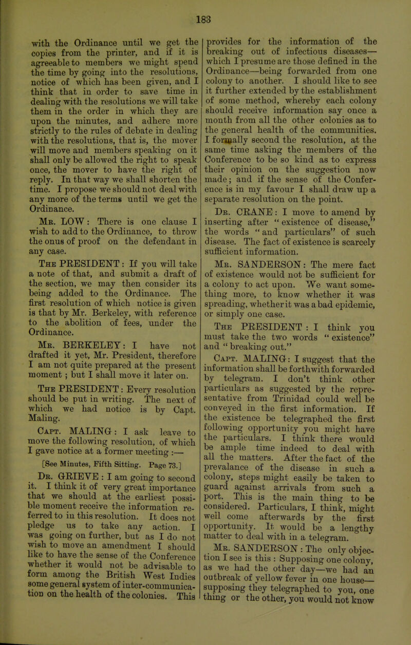 with the Ordinance until we get the copies from the printer, and if it is agreeable to members we might spend the time by going into the resolutions, notice of which has been given, and I think that in oi'der to save time in dealing with the resolutions we will take them in the order in which they are upon the minutes, and adhere more strictly to the rules of debate in dealing with the resolutions, that is, the mover will move and members speaking on it shall only be allowed the right to speak once, the mover to have the right of reply. In that way we shall shorten the time. I propose we should not deal with any more of the terms until we get the Ordinance. Mr. low : There is one clause I wish to add to the Ordinance, to throw the onus of proof on the defendant in any case. The PEESIDENT : If you will take a note of that, and submit a draft of the section, we may then consider its being added to the Ordinance. The first resolution of which notice is given is that by Mr. Berkeley, with reference to the abolition of fees, under the Ordinance. Mr. BERKELEY: I have not drafted it yet, Mr. President, therefore I am not quite prepared at the present moment ; but I shall move it later on. The president : Every resolution should be put in writing. The next of which we had notice is by Capt. Maling. Capt. MALING: I ask leave to move the following resolution, of which I gave notice at a former meeting :— [See Minutes, Fifth Sitting, Page 73.] Dr. Q-RIEVE : I am going to second it. I think it of very great importance that we should at the earliest possi- ble moment receive the information re- ferred to in this resolution. It does not pledge us to take any action. I was going on further, but as I do not wish to move an amendment I should like to have the sense of the Conference whether it would not be advisable to form among the British West Indies some general system of inter-communica- tion on the health of the colonies. This provides for the information of the breaking out of infectious diseases— which I presume are those defined in the Ordinance—being forwarded from one colony to another. I should like to see it further extended by the establishment of some method, whereby each colony should receive information say once a month from all the other colonies as to the general health of the communities. I formally second the resolution, at the same time asking the members of the Conference to be so kind as to express their opinion on the suggestion now made; and if the sense of the Confer- ence is in my favour I shall draw up a separate resolution on the point. Dr. crane : I move to amend by inserting after  existence of disease, the words  and particulars of such disease. The fact of existence is scarcely sufficient information. Mr. SANDERSON: The mere fact of existence would not be sufficient for a colony to act upon. We want some- thing more, to know whether it was spreading, whether it was a bad epidemic, or simply one case. The president : I think you must take the two words *' existence and  breaking out. Capt. MALING: I suggest that the information shall be forthwith forwarded by telegram. I don't think other particulars as suggested by the repre- sentative from Trinidad could well be conveyed in the first information. If the existence be telegraphed the first following opportunity you might have the particulars. I think there would be ample time indeed to deal with all the matters. After the fact of the prevalance of the disease in such a colony, steps might easily be taken to guard against arrivals from such a port. This is the main thing to be considered. Particulars, I think, might well come afterwards by the first opportunity. It would be a lengthy matter to deal with in a telegram. Mr. SANDERSON : The only objec- tion I see is this : Supposing one colony, as we had the other day—we had an outbreak of yellow fever in one house supposing they telegraphed to you, one thing or the other, you would not know