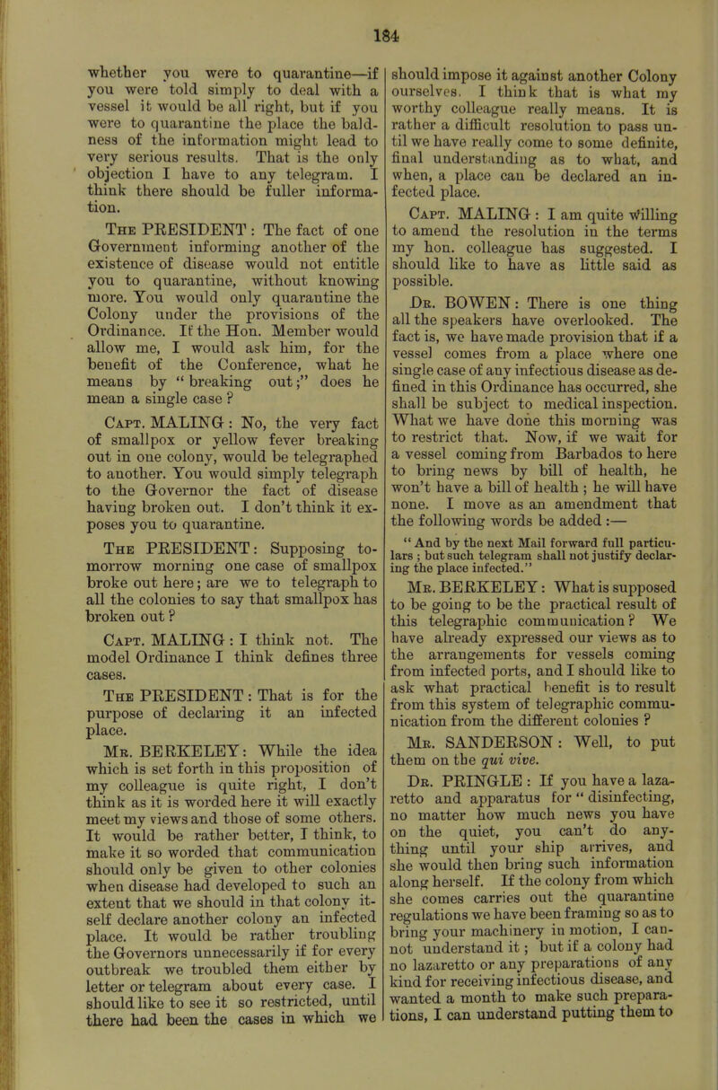 wliether you were to quarantine—if you were told simply to deal with a vessel it would be all right, but if you were to quarantine the place the bald- ness of the information might lead to very serious results. That is the only objection I have to any telegram, I think there should be fuller informa- tion. The PEESIDENT : The fact of one Government informing another of the existence of disease would not entitle you to quarantine, without knowing more. You would only quarantine the Colony under the provisions of the Ordinance. If the Hon. Member would allow me, I would ask him, for the benefit of the Conference, what he means by '* breaking outdoes he mean a single case ? Capt. MALINa: No, the very fact of smallpox or yellow fever breaking out in one colony, would be telegraphed to another. You would simply telegraph to the Governor the fact of disease having broken out. I don't think it ex- poses you to quarantine. The PEESIDENT: Supposing to- morrow morning one case of smallpox broke out here; are we to telegraph to all the colonies to say that smallpox has broken out ? Capt. MALING : I think not. The model Ordinance I think defines three cases. The PEESIDENT : That is for the purpose of declaring it an infected place. Mr. BEEKELEY: While the idea which is set forth in this proposition of my colleague is quite right, I don't think as it is worded here it will exactly meet my views and those of some others. It would be rather better, I think, to make it so worded that communication should only be given to other colonies when disease had developed to such an extent that we should in that colony it- self declare another colony an infected place. It would be rather troubling the Governors unnecessarily if for every outbreak we troubled them either by letter or telegram about every case. I should like to see it so restricted, until there had been the cases in which we should impose it against another Colony ourselves, I think that is what ray worthy colleague really means. It is rather a difficult resolution to pass un- til we have really come to some definite, final understanding as to what, and when, a place can be declared an in- fected place. Capt. MALING : I am quite Willing to amend the resolution in the terms my hon. colleague has suggested. I should like to have as little said as possible. Dr. bo WEN: There is one thing all the speakers have overlooked. The fact is, we have made provision that if a vessel comes from a place where one single case of any infectious disease as de- fined in this Ordinance has occurred, she shall be subject to medical inspection. What we have done this moiiaing was to restrict that. Now, if we wait for a vessel coming from Barbados to here to bring news by bill of health, he won't have a bill of health ; he will have none. I move as an amendment that the following words be added :— And by the next Mail forward full particu- lars ; bat such telegram shall not justify declar- ing the place infected. Mr. BEEKELEY: What is supposed to be going to be the practical result of this telegraphic communication? We have already expressed our views as to the arrangements for vessels coming from infected ports, and I should like to ask what practical benefit is to result from this system of telegraphic commu- nication from the different colonies ? Mr. SANDEESON: Well, to put them on the qui vive. Dr. PEINGLE : If you have a laza- retto and apparatus for disinfecting, no matter how much news you have on the quiet, you can't do any- thing until your ship arrives, and she would then bring such information along herself. If the colony from which she comes carries out the quarantine regulations we have been framing so as to bring your machinery in motion, I can- not understand it; but if a colony had no lazaretto or any preparations of any kind for receiving infectious disease, and wanted a month to make such prepara- tions, I can understand putting them to