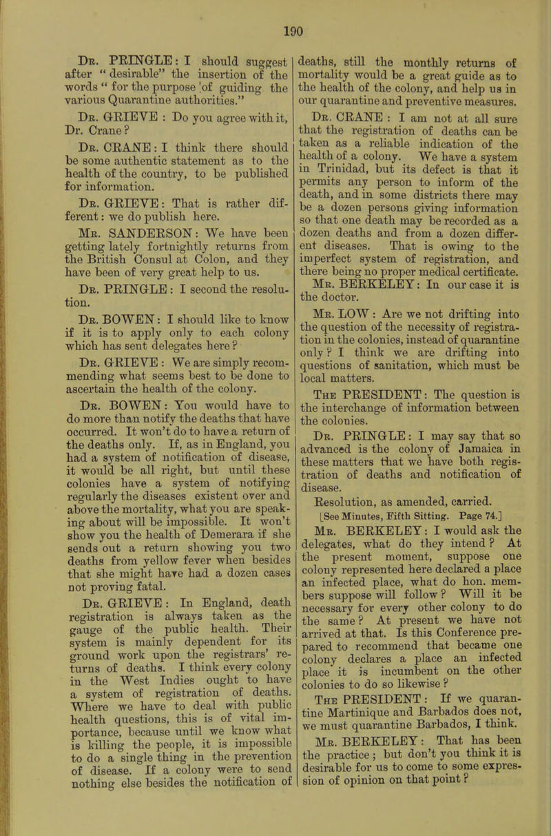 Dr. PEING-LE: I should suggest after  desirable the insertion of the •words  for the purpose 'of guiding the various Quarantine authorities. Dr. GEIEVE : Do you agree with it, Dr. Crane? Dr. CEANE : I think there should be some authentic statement as to the health of the country, to be published for information. Dr. GEIEVE : That is rather dif- ferent : we do publish here. Mr. SANDEESON: We have been getting lately fortnightly returns from the British Consul at Colon, and they have been of very great help to us. Dr. PEINGLE : I second the resolu- tion. Dr. BOWEN : I should like to know if it is to apply only to each colony which has sent delegates here ? Dr. GEIEVE : We are simply recom- mending what seems best to be done to ascertain the health of the colony. Dr. BOWEN: You would have to do more than notify the deaths that have occurred. It won't do to have a return of the deaths only. If, as in England, you had a system of notification of disease, it would be all right, but until these colonies have a system of notifying regularly the diseases existent over and above the mortality, what you are speak- ing about will be impossible. It won't show you the health of Demerara if she sends out a return showing you two deaths from yellow fever when besides that she might have had a dozen cases not proving fatal. Dr. GEIEVE : In England, death registration is always taken as the gauge of the public health. Their system is mainly dependent for its ground work upon the registrars' re- turns of deaths. I think every colony in the West Indies ought to have a system of registration of deaths. Where we have to deal with public health questions, this is of vital im- portance, because until we know what is killing the people, it is impossible to do a single thing in the prevention of disease. If a colony were to send nothing else besides the notification of deaths, still the monthly returns of mortality would be a great guide as to the health of the colony, and help us in our quarantine and preventive measures. Dr, CEANE : I am not at all sure that the registration of deaths can be taken as a reliable indication of the health of a colony. We have a system in Trinidad, but its defect is that it permits any person to inform of the death, and in some districts there may be a dozen persons giving information so that one death may be recorded as a dozen deaths and from a dozen differ- ent diseases. That is owing to the imperfect system of registration, and there being no proper medical certificate. Mr. BEEKELEY : In our case it is the doctor. Mr. low : Are we not drifting into the question of the necessity of registra- tion in the colonies, instead of quarantine only ? I think we are drifting into questions of sanitation, which must be local matters. The PEESIDENT : The question is the interchange of information between the colonies. Dr. PEINGLE : I may say that so advanced is the colony of Jamaica in these matters that we have both regis- tration of deaths and notification of disease. Eesolution, as amended, carried. [See Minutes, Fifth Sitting. Page 74.] Mr. BEEKELEY: I would ask the delegates, what do they intend ? At the present moment, suppose one colony represented here declared a place an infected place, what do hon. mem- bers suppose will follow ? Will it be necessary for every other colony to do the same ? At present we have not arrived at that. Is this Conference pre- pared to recommend that became one colony declares a place an infected place it is incumbent on the other colonies to do so likewise ? The PEESIDENT : If we quaran- tine Martinique and Barbados does not, we must quarantine Barbados, I think. Mr. BEEKELEY : That has been the practice ; but don't you think it is desirable for us to come to some expres- sion of opinion on that point ?