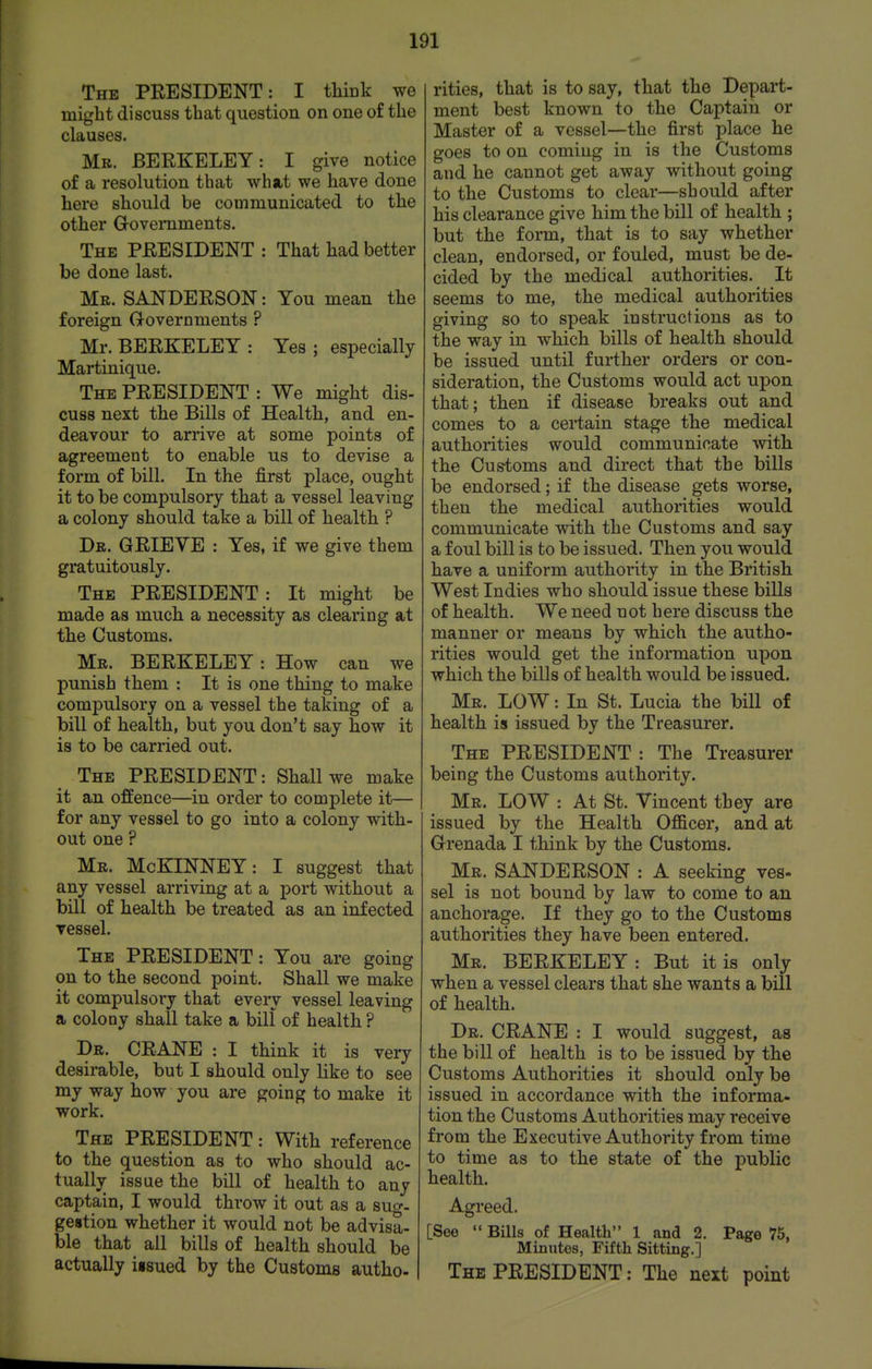 The PRESIDENT: I tliiuk we might discuss that question on one of the clauses. Mb. BERKELEY: I give notice of a resolution that what we have done here should be communicated to the other Groveraments. The PRESIDENT : That had better be done last. Mr. SANDERSON: You mean the foreign Governments ? Mr. BERKELEY : Yes ; especially Martinique. The president : We might dis- cuss next the Bills of Health, and en- deavour to arrive at some points of agreement to enable us to devise a form of bill. In the first place, ought it to be compulsory that a vessel leaving a colony should take a bill of health ? Db. grieve : Yes, if we give them gratuitously. The president : It might be made as much a necessity as clearing at the Customs. Mr. BERKELEY: How can we punish them : It is one thing to make compulsory on a vessel the taking of a bill of health, but you don't say how it is to be carried out. The PRESIDENT: Shall we make it an offence—in order to complete it— for any vessel to go into a colony with- out one ? Me. McKINNEY: I suggest that any vessel arriving at a port without a bill of health be treated as an infected ressel. The PRESIDENT: You are going on to the second point. Shall we make it compulsory that eveiy vessel leaving a colony shall take a bill of health ? Dr. crane : I think it is very desirable, but I should only like to see my way how you are going to make it work. The president : With reference to the question as to who should ac- tually issue the bill of health to any captain, I would throw it out as a suo-. gestion whether it would not be advisa- ble that all bills of health should be actually iisued by the Customs autho- rities, that is to say, that the Depart- ment best known to the Captain or Master of a vessel—the first place he goes to on coming in is the Customs and he cannot get away without going to the Customs to clear—should after his clearance give him the bill of health ; but the form, that is to say whether clean, endorsed, or fouled, must be de- cided by the medical authorities. It seems to me, the medical authorities giving so to speak instructions as to the way in which bills of health should be issued until further orders or con- sideration, the Customs would act upon that; then if disease breaks out and comes to a certain stage the medical authorities would communicate with the Customs and direct that the bills be endorsed; if the disease gets worse, then the medical authorities would communicate with the Customs and say a foul bill is to be issued. Then you would have a uniform authority in the British West Indies who should issue these bills of health. We need not here discuss the manner or means by which the autho- rities would get the information upon which the bills of health would be issued. Mb. low : In St. Lucia the bill of health is issued by the Treasurer. The president : The Treasurer being the Customs authority. Mr. low : At St. Vincent they are issued by the Health Ofiicer, and at Grenada I think by the Customs. Mr. SANDERSON : A seeking ves- sel is not bound by law to come to an anchorage. If they go to the Customs authorities they have been entered. Mb. BERKELEY: But it is only when a vessel clears that she wants a bill of health. Db. crane : I would suggest, as the bill of health is to be issued by the Customs Authorities it should only be issued in accordance with the informa- tion the Customs Authorities may receive from the Executive Authority from time to time as to the state of the public health. Agreed. [See  Bills of Health 1 and 2. Page 75, Minutes, Fifth Sitting.] The PRESIDENT: The next point