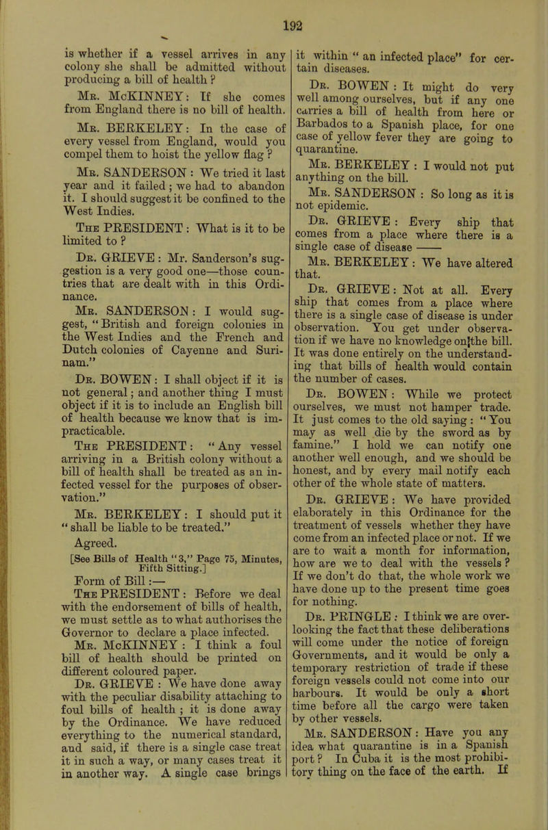 is whether if a vessel arrives in any colony she shall be admitted without producing a bill of health ? Mr. McKINNEY: If she comes from England there is no bill of health. Mr. BERKELEY: In the case of every vessel from England, would you compel them to hoist the yellow flag ? Mr. SANDEESON : We tried it last year and it failed ; we had to abandon it. I should suggest it be confined to the West Indies. The president : What is it to be limited to ? Dr. grieve : Mr. Sanderson's sug- gestion is a very good one—those coun- tries that are dealt with in this Ordi- nance. Mr. SANDERSON: I would sug- gest, British and foreign colonies in the West Indies and the French and Dutch colonies of Cayenne and Suri- nam. Dr. BOWEN : I shall object if it is not general; and another thing I must object if it is to include an English bill of health because we know that is im- practicable. The PRESIDENT: Any vessel arriving in a British colony without a bill of health shall be treated as an in- fected vessel for the purposes of obser- vation. Mr. BERKELEY: I should put it  shall be liable to be treated. Agreed. [See Bills of Health 3, Page 75, Minutes, Fifth Sitting.] Form of Bill :— The president : Before we deal with the endorsement of bills of health, we must settle as to what authorises the Governor to declare a place infected. Mr. McKINNEY : I think a foul bill of health should be printed on different coloured paper. Dr. grieve : We have done away with the peculiar disability attaching to foul bills of health ; it is done away by the Ordinance. We have reduced everything to the numerical standard, and said, if there is a single case treat it in such a way, or many cases treat it in another way. A single case brings it within  an infected place for cer- tain diseases. Dr. BOWEN : It might do very well among ourselves, but if any one Ccirries a bill of health from here or Barbados to a Spanish place, for one case of yellow fever they are going to quarantine. Mr. BERKELEY : I would not put anything on the bill. Mr. SANDERSON : So long as it is not epidemic. Dr. grieve : Every ship that comes from a place where there is a single case of disease Mr. BERKELEY: We have altered that. Dr. grieve : Not at all. Every ship that comes from a place where there is a single case of disease is under observation. You get under observa- tion if we have no knowledge onjthe bill. It was done entirely on the understand- ing that bills of health would contain the number of cases. Dr. BOWEN: While we protect ourselves, we must not hamper trade. It just comes to the old saying :  You may as well die by the sword as by famine. I hold we can notify one another well enough, and we should be honest, and by every mail notify each other of the whole state of matters. Dr. grieve : We have provided elaborately in this Ordinance for the treatment of vessels whether they have come from an infected place or not. If we are to wait a month for information, how are we to deal with the vessels ? If we don't do that, the whole work we have done up to the present time goes for nothing. Dr. PRINGLE ; I think we are over- looking the fact that these deHberations will come under the notice of foreign Governments, and it would be only a temporary restriction of trade if these foreign vessels could not come into our harbours. It would be only a short time before all the cargo were taken by other vessels. Mr. SANDERSON: Have you any idea what quarantine is in a Spanish port ? In Cuba it is the most prohibi- tory thing on the face of the earth. If