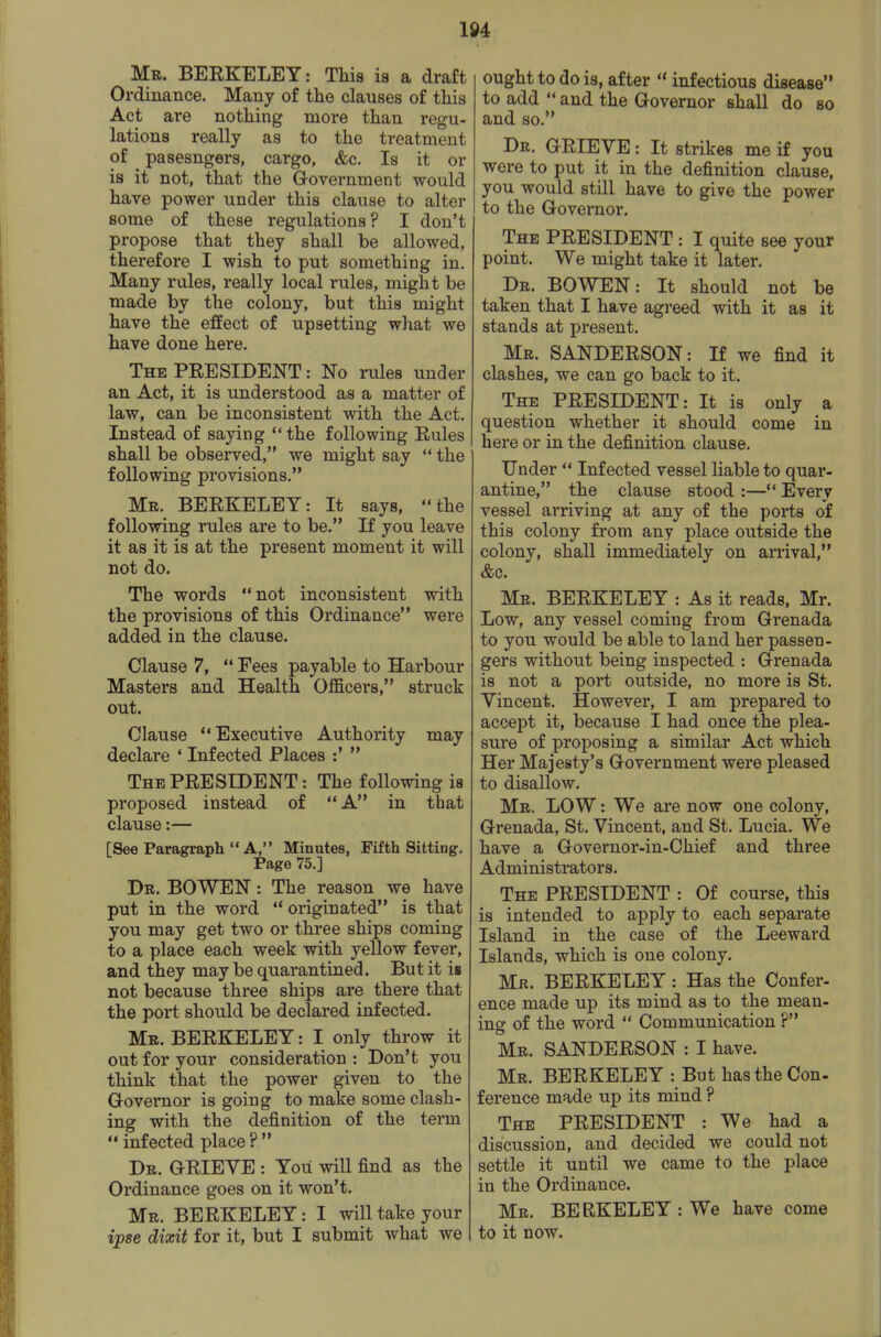Mr. BEEKELEY: This is a draft Ordinance. Many of the clauses of this Act are nothing more than regu- lations really as to the treatment of pasesngers, cargo, &c. Is it or is it not, that the Government would have power under this clause to alter some of these regulations? I don't propose that they shall be allowed, therefore I wish to put something in. Many rales, really local rules, might be made by the colony, but this might have the effect of upsetting what we have done here. The PEESIDENT : No rules under an Act, it is understood as a matter of law, can be inconsistent with the Act. Instead of saying the following Eules shall be observed, we might say  the following provisions. Mr. BEEKELEY: It says, the following rules are to be. If you leave it as it is at the present moment it will not do. The words not inconsistent with the provisions of this Ordinance were added in the clause. Clause 7,  Fees payable to Harbour Masters and Health Officers, struck out. Clause Executive Authority may declare ' Infected Places :'  The PEESIDENT: The following is proposed instead of A in that clause:— [See Paragraph  A, Minutes, Fifth Sitting. Page 75.] Dr. BOWEN : The reason we have put in the word  originated is that you may get two or three ships coming to a place each week with yellow fever, and they may be quarantined. But it is not because three ships are there that the port should be declared infected. Mr. BEEKELEY: I only throw it out for your consideration : Don't you think that the power given to the Governor is going to make some clash- ing with the definition of the tenn infected place? Dr. GEIEVE : Yoii will find as the Ordinance goes on it won't. Mr. BEEKELEY: I will take your ipse dixit for it, but I submit what we ought to do is, after  infectious disease to add  and the Governor shall do so and so. Dr. GEIEVE: It strikes me if you were to put it in the definition clause, you would still have to give the power to the Governor. The PEESIDENT : I quite see your point. We might take it later. Dr. BOWEN: It should not be taken that I have agreed with it as it stands at present. Mr. SANDEESON: If we find it clashes, we can go back to it. The PEESIDENT: It is only a question whether it should come in here or in the definition clause. Under  Infected vessel liable to quar- antine, the clause stood :— Every vessel arriving at any of the ports of this colony fi'om any place outside the colony, shall immediately on arrival, &c. Mr. BEEKELEY : As it reads, Mr. Low, any vessel coming from Grenada to you would be able to land her passen- gers without being inspected : Grenada is not a port outside, no more is St. Vincent, However, I am prepared to accept it, because I had once the plea- sure of proposing a similar Act which Her Majesty's Government were pleased to disallow. Mr. low : We are now one colony, Grenada, St. Vincent, and St. Lucia. We have a Governor-in-Chief and three Administrators. The PEESIDENT : Of course, this is intended to apply to each separate Island in the case of the Leeward Islands, which is one colony. Mr. BEEKELEY : Has the Confer- ence made up its mind as to the mean- ing of the word  Communication ? Mr. SANDEESON : I have. Mr. BEEKELEY : But has the Con- ference made up its mind ? The PEESIDENT : We had a discussion, and decided we could not settle it until we came to the place in the Ordinance. Mr. BERKELEY: We have come to it now.