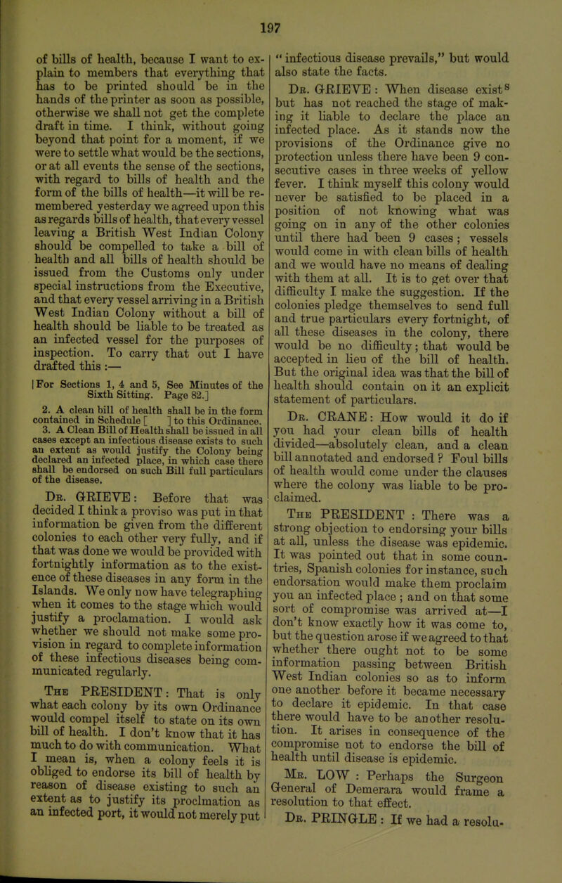 of bills of health, because I want to ex- plain to members that everything that has to be printed should be in the hands of the printer as soon as possible, otherwise we shall not get the complete draft in time. I think, without going beyond that point for a moment, if we were to settle what would be the sections, or at all events the sense of the sections, with regard to bills of health and the form of the bills of health—it will be re- membered yesterday we agreed upon this as regards bills of health, that every vessel leaving a British West Indian Colony should be compelled to take a bill of health and all bills of health should be issued from the Customs only under special instructions from the Executive, and that every vessel arriving in a British West Indian Colony without a bill of health should be liable to be treated as an infected vessel for the purposes of inspection. To carry that out I have drafted this:— I For Sections 1, 4 and 5, See Minutes of the Sixth Sitting. Page 82.] 2. A clean bill of health shall be in the form contained in Schedule [ ] to this Ordinance. 3. A Clean Bill of Health shall be issued in all cases except an infectious disease exists to such an extent as would justify the Colony being declared an infected place, in which case there shall be endorsed on such Bill full particulars of the disease. Dr. GRIEVE: Before that was decided I think a proviso was put in that information be given from the different colonies to each other very fully, and if that was done we would be provided with fortnightly information as to the exist- ence of these diseases in any f onn in the Islands. We only now have telegraphing when it comes to the stage which would justify a proclamation. I would ask whether we should not make some pro- vision in regard to complete information of these infectious diseases being com- municated regularly. The PRESIDENT: That is only what each colony by its own Ordinance would compel itself to state on its own bill of health. I don't know that it has much to do with communication. Wh at I mean is, when a colony feels it is obliged to endorse its bill of health by reason of disease existing to such an extent as to justify its proclmation as an infected port, it would not merely put  infectious disease prevails, but would also state the facts. Dr. ORIEVE : When disease exist« but has not reached the stage of mak- ing it liable to declare the j)lace an infected place. As it stands now the provisions of the Ordinance give no protection unless there have been 9 con- secutive cases in three weeks of yellow fever. I think myself this colony would never be satisfied to be placed in a position of not knowing what was going on in any of the other colonies until there had been 9 cases ; vessels would come in with clean bills of health and we would have no means of dealing with them at all. It is to get over that difficulty I make the suggestion. If the colonies pledge themselves to send full and true particulars every fortnight, of all these diseases in the colony, there would be no difficulty; that would be accepted in lieu of the bill of health. But the original idea was that the bill of health should contain on it an explicit statement of particulars. Dr. crane : How would it do if you had your clean bills of health divided—absolutely clean, and a clean bill annotated and endorsed ? Foul bills of health would come under the clauses where the colony was liable to be pro- claimed. The president : There was a strong objection to endorsing your bills at all, unless the disease was epidemic. It was pointed out that in some coun- tries, Spanish colonies for instance, such endorsation would make them proclaim you an infected place ; and on that some sort of compromise was arrived at—I don't know exactly how it was come to, but the question arose if we agreed to that whether there ought not to be some information passing between British West Indian colonies so as to infonn one another before it became necessary to declare it epidemic. In that case there would have to be another resolu- tion. It arises in consequence of the compromise not to endorse the bill of health until disease is epidemic. Mr. low : Perhaps the Surgeon General of Demerara would frame a resolution to that effect. Dr. PRINGLE : If we had a resolu-