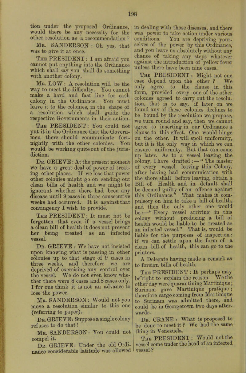 tion under the proposed Ordinance, would there be any necessity for the other resolution as a recommendation ? Me. SANDERSON : Oh yes, that was to give it at once. The president : I am afraid you cannot put anything into the Ordinance which shall say you shall do something with another colony. Mr. low : A resolution will be the way to meet the difi&culty. You cannot make a hard and fast line for each colony in the Ordinance. You must leave it to the colonies, in the shape of a resolution which shall guide the respective Governments in their action. The president : You could not put it in the Ordinance that the Grovern- men there should communicate fort- nightly with the other colonies. You would be working quite out of the juris- diction. Dr. grieve : At the present moment we have a great deal of power of treat- ing other places. If we lose that power other colonies might go on sending out clean bills of health and we might be ignorant whether there had been any disease until 9 cases in three consecutive weeks had occurred. It is against that contingency I wish to provide. The president : It must not be forgotten that even if a vessel brings a clean bill of health it does not prevent her being treated as an infected vessel. Dr. grieve ; We have not insisted upon knowing what is passing in other colonies up to that stage of 9 cases in three weeks, and therefore we are deprived of exercising any control over the vessel. We do not even know whe- ther there were 8 cases and 8 cases only. I for one think it is not an advance to lose the power. Mr. SANDERSON: Would not you move a resolution similar to this one (referring to paper). Dr. grieve : Suppose a single colony refuses to do that! Mr. SANDERSON: You could not compel it. Dr. grieve : Under the old Ordi- nance considerable latitude was allowed in dealing with those diseases, and there was power to take action under various conditions. You are depriving your- selves of the power by this Ordinance, and you leave us absolutely without any chance of taking any steps whatever against the introduction of yellow fever unless there have been nine cases. The president : Might not one case depend upon the other ? We only agree to the clause in this form, provided eveiy one of the other colonies agreed to carry out the resolu- tion, that is to say, if later on we found any of these colonies declines to be bound by the resolution we propose, we turn round and say, then we cannot agree to inserting in our Ordinance a clause to this effect. One would hinge on the other. It will spoil uniformity, but it is the only way in which we can ensure uniformity. But that can come up later. As to a vessel leaving the colony, I have drafted :— The master of every vessel leaving this Colony, after having had communication with the shore shall before leaving, obtain a Bill of Health and in default shall be deemed guilty of an offence against this Ordinance. That makes it com- pulsory on him to take a bill of health, and then the only other one would be:— Eveiy vessel arriving in this colony without producing a bill of health would be liable to be treated as an infected vessel. That is, would be liable for the purposes of inspection: if we can settle upon the form of a clean bill of health, this can go to the printers. A Delegate having made a remark as to foreign bills of health. The president : It perhaps may be'right to explain the reason. We the other day were quarantining Martinique; Surinam gave Martinique pratique ; therefore cargo coming from Martinique to Surinam was admitted there, and could be in Georgetown two days after- wards. Dr. crane : What is proposed to be done to meet it ? We had the same thing in Venezuela. The PRESIDENT : Would not the vessel come under the head of an infected vessel?