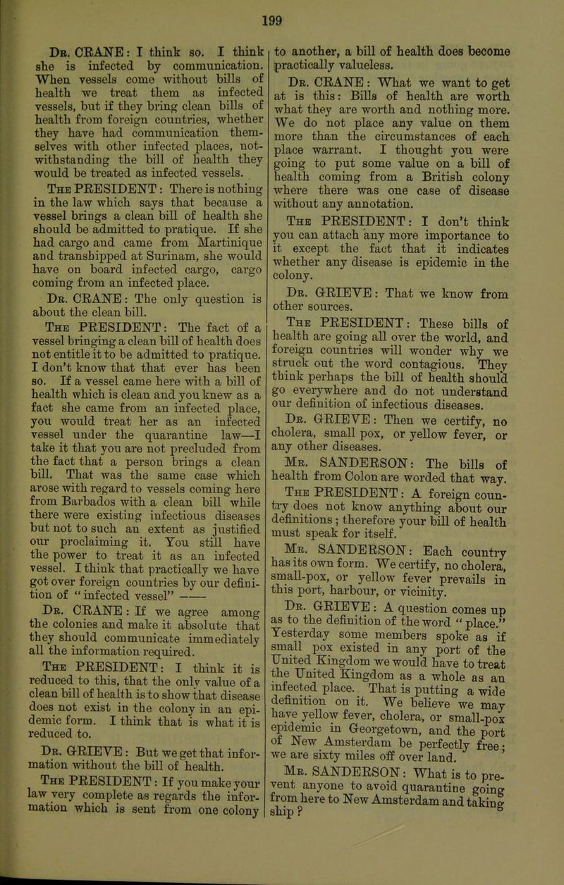 Db, CEANE : I think so. I think she is infected by communication. When vessels come without bills of health we treat them as infected vessels, but if they bring clean bills of health from foreign countries, whether they have had communication them- selves with otlier infected places, not- withstanding the bill of health they would be treated as infected vessels. The PEESIDENT : There is nothing in the law which says that because a vessel brings a clean bill of health she should be admitted to pratique. If she had cargo and came from Martinique and transhipped at Surinam, she would have on board infected cargo, cargo coming from an infected place. Dr. CEANE: The only question is about the clean bill. The PEESIDENT: The fact of a vessel bringing a clean bill of health does not entitle it to be admitted to pratique. I don't know that that ever has been so. If a vessel came here with a bill of health which is clean and you knew as a fact she came from an infected place, you would treat her as an infected vessel under the quarantine law—I take it that you are not precluded from the fact that a person brings a clean bill. That was the same case which arose with regard to vessels coming here from Barbados with a clean bill while there were existing infectious diseases but not to such an extent as justified our proclaiming it. You still have the power to treat it as an infected vessel. I think that practically we have got over foreign countries by our defini- tion of infected vessel Dr. CEANE: If we agree among the colonies and make it absolute that they should communicate immediately all the information required. The PEESIDENT: I think it is reduced to this, that the only value of a clean bill of health is to show that disease does not exist in the colony in an epi- demic form. I think that is what it is reduced to. Dr. G-EIEVE : But we get that infor- mation without the bill of health. The PEESIDENT: If you make your law very complete as regards the infor- mation which is sent from one colony to another, a bill of health does become practically valueless. Db. CEANE : What we want to get at is this: Bills of health are worth what they are worth and nothing more. We do not place any value on them more than the circumstances of each place warrant. I thought you were going to put some value on a bill of health coming from a British colony where there was one case of disease without any annotation. The PEESIDENT: I don't think you can attach any more importance to it except the fact that it indicates whether any disease is epidemic in the colony. Db. Q-EIEVE : That we know from other sources. The PEESIDENT: These bills of health are going all over the world, and foreign countries will wonder why we struck out the word contagious. They think perhaps the bill of health shoul'd go everywhere and do not understand our definition of infectious diseases. Dr. OEIEVE: Then we certify, no cholera, small pox, or yellow fever, or any other diseases. Mr. SANDEESON: The bills of health from Colon are worded that way. The PEESIDENT: A foreign conn- try does not know anything about our definitions ; therefore your bill of health must speak for itself. Mr. SANDEESON: Each country has its own form. We certify, no cholera, small-pox, or yellow fever prevails in this port, harbour, or vicinity. Dr. GEIEYE : A question comes up as to the definition of the word place. Yesterday some members spoke as if small pox existed in any port of the United Kingdom we would have to treat the United Kingdom as a whole as an mfected place. That is putting a wide definition on it. We believe we may have yellow fever, cholera, or small-pox epidemic in Georgetown, and the port of New Amsterdam be perfectly free- we are sixty miles off over land. ' Mb. SANDEESON: What is to pre- vent anyone to avoid quarantine going from here to New Amsterdam and taking ship ? ^
