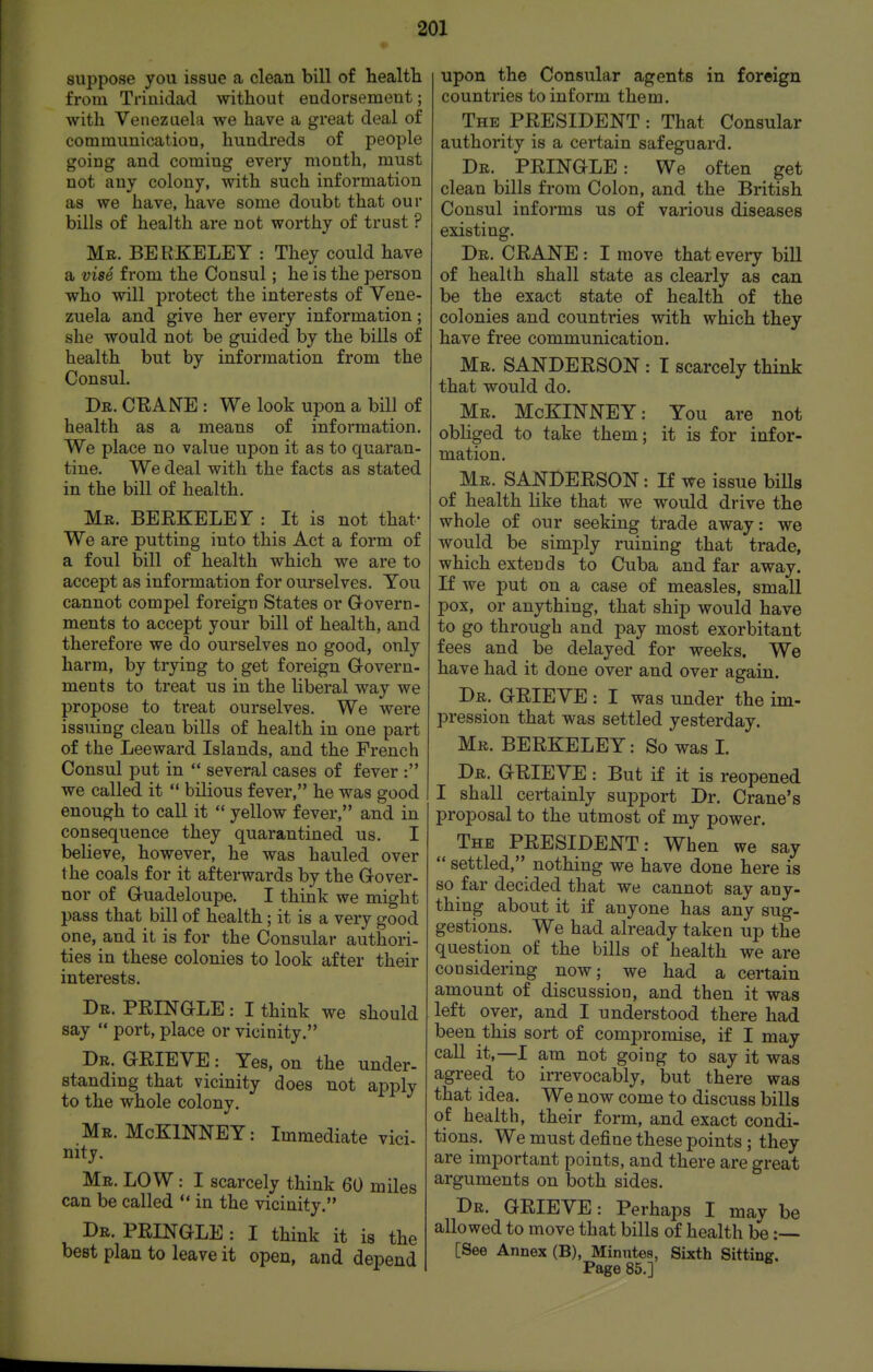 suppose you issue a clean bill of health from Trinidad without endorsement; with Venezuela we have a great deal of communication, hundreds of people going and coming every month, must not any colony, with such information as we have, have some doubt that our bills of health are not worthy of trust ? Mr. BERKELEY : They could have a vise from the Consul; he is the person who will protect the interests of Vene- ziiela and give her every information; she would not be guided by the bills of health but by information from the Consul, Dr. CEANE : We look upon a bill of health as a means of information. We place no value upon it as to quaran- tine. We deal with the facts as stated in the bill of health. Mr. BEEKELEY : It is not that- We are putting into this Act a form of a foul bill of health which we are to accept as information for ourselves. You cannot compel foreign States or Govern- ments to accept your bill of health, and therefore we do ourselves no good, only harm, by trying to get foreign Govern- ments to treat us in the liberal way we propose to treat ourselves. We were issuing clean bills of health in one part of the Leeward Islands, and the French Consul put in  several cases of fever : we called it  bilious fever, he was good enough to call it  yellow fever, and in consequence they quarantined us. I believe, however, he was hauled over the coals for it afterwards by the Gover- nor of Guadeloupe. I think we might pass that bill of health; it is a very good one, and it is for the Consular authori- ties in these colonies to look after their interests. Dr. PRINGLE : I think we should say  port, place or vicinity. Dr. grieve : Yes, on the under- standing that vicinity does not apply to the whole colony. Mr. McKlNNEY: Immediate vici- nity. Mr. low : I scarcely think 60 miles can be called  in the vicinity. Dr. PRINGLE : I think it is the best plan to leave it open, and depend upon the Consular agents in foreign countries to inform them. The PRESIDENT: That Consular authority is a certain safeguard. Dr. PRINGLE: We often get clean bills from Colon, and the British Consul informs us of various diseases existing. Dr. crane : I move that every bill of health shall state as clearly as can be the exact state of health of the colonies and countries with which they have free communication. Mr. SANDERSON : I scarcely think that would do. Mr. McKINNEY: You are not obliged to take them; it is for infor- mation. Mr. SANDERSON: If we issue biUs of health like that we would drive the whole of our seeking trade away: we would be simj)ly ruining that trade, which extends to Cuba and far away. If we put on a case of measles, small pox, or anything, that ship would have to go through and pay most exorbitant fees and be delayed for weeks. We have had it done over and over again. Dr. grieve : I was under the im- pression that was settled yesterday. Mr. BERKELEY: So was L Dr. grieve : But if it is reopened I shall certainly support Dr. Crane's proposal to the utmost of my power. The PRESIDENT: When we say  settled, nothing we have done here is so far decided that we cannot say any- thing about it if anyone has any sug- gestions. We had already taken up the question of the bills of health we are considering now; we had a certain amount of discussion, and then it was left over, and I understood there had been this sort of compromise, if I may call it,—I am not going to say it was agreed to irrevocably, but there was that idea. We now come to discuss bills of health, their form, and exact condi- tions. We must define these points ; they are important points, and there are great arguments on both sides. Dr. GRIEVE: Perhaps I may be allowed to move that bills of health be: [See Annex (B), Minutes, Sixth Sitting. Page 85.]