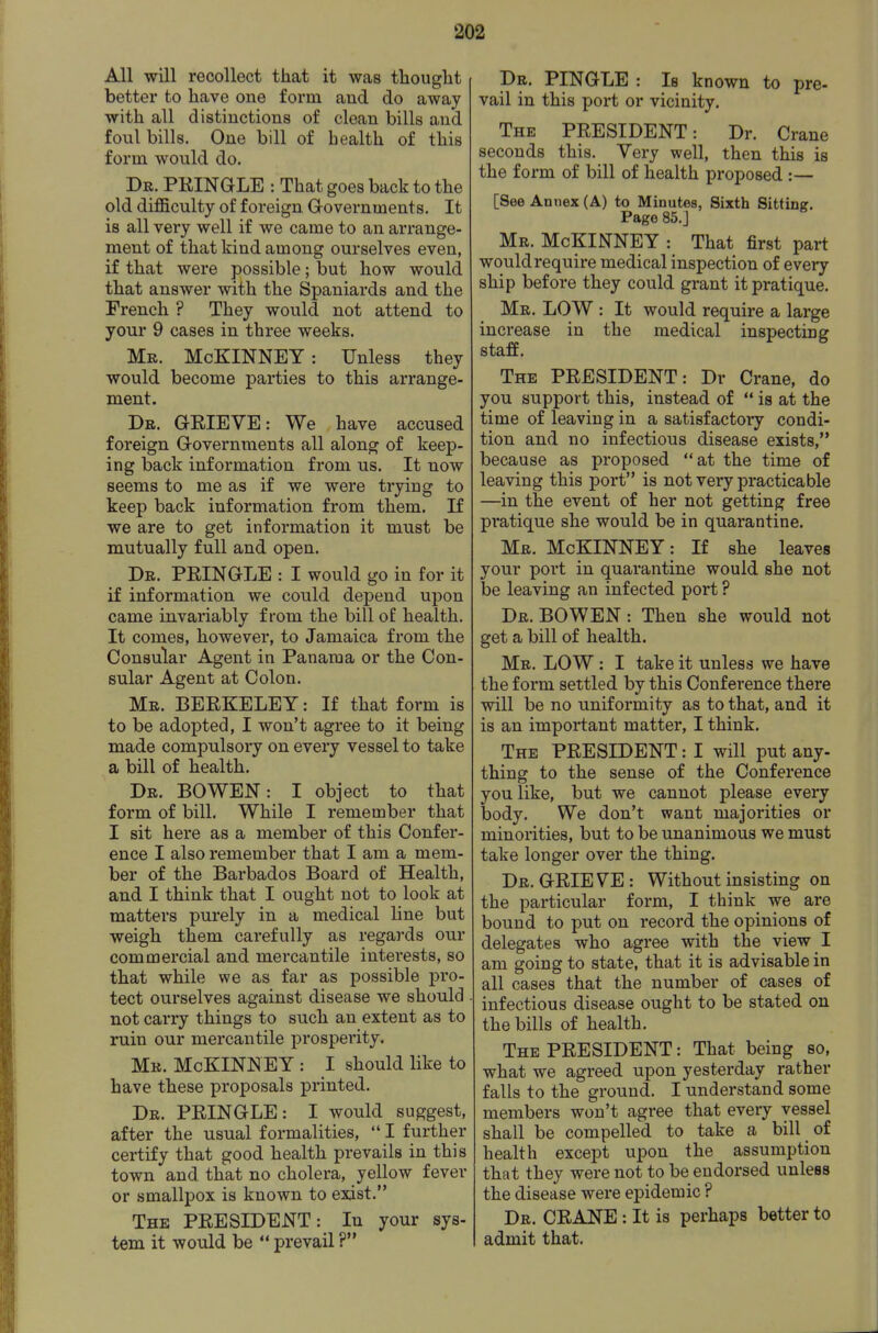 All will recollect that it was thought better to have one form and do away with all distinctions of clean bills and foul bills. One bill of health of this form would do. Dr. PEINGLE : That goes back to the old difficulty of foreign Governments. It is all very well if we came to an arrange- ment of that kind among ourselves even, if that were possible; but how would that answer with the Spaniards and the French ? They would not attend to your 9 cases in three weeks. Mr. McKINNET: Unless they would become parties to this arrange- ment. Dr. GRIEVE: We have accused foreign Governments all along of keep- ing back information from us. It now seems to me as if we were trying to keep back information from them. If we are to get information it must be mutually full and open. Dr. PEINGLE : I would go in for it if information we could depend upon came invariably from the bill of health. It comes, however, to Jamaica from the Consular Agent in Panama or the Con- sular Agent at Colon. Mr. BEEKELEY : If that form is to be adopted, I won't agree to it being made compulsory on every vessel to take a bill of health. Dr. bo WEN: I object to that form of bill. While I remember that I sit here as a member of this Confer- ence I also remember that I am a mem- ber of the Barbados Board of Health, and I think that I ought not to look at matters purely in a medical line but weigh them carefully as regards our commercial and mercantile interests, so that while we as far as possible pro- tect ourselves against disease we should not carry things to such an extent as to ruin our mercantile prosperity. Mr. McKINN EY : I should like to have these proposals printed. Dr. PEINGLE: I would suggest, after the usual formalities, I further certify that good health prevails in this town and that no cholera, yellow fever or smallpox is known to exist. The PEESIDENT: In your sys- tem it would be prevail ? Dr. PINGLE : Is known to pre- vail in this port or vicinity. The PEESIDENT: Dr. Crane seconds this. Very well, then this is the form of bill of health proposed :— [See Annex (A) to Minutes, Sixth Sitting. Page 85.J Mr. McKINNEY : That first part would require medical inspection of every ship before they could grant it pratique. Mr. low : It would require a large increase in the medical inspecting staff. The PEESIDENT: Dr Crane, do you support this, instead of is at the time of leaving in a satisfactory condi- tion and no infectious disease exists, because as proposed at the time of leaving this port is not very practicable —in the event of her not getting free pratique she would be in quarantine. Mr. McKINNEY: If she leaves your port in quarantine would she not be leaving an infected port ? Dr. BOWEN : Then she would not get a bill of health. Mr. low : I take it unless we have the form settled by this Conference there will be no uniformity as to that, and it is an important matter, I think. The PEESIDENT: I will put any- thing to the sense of the Conference you like, but we cannot please every body. We don't want majorities or minorities, but to be unanimous we must take longer over the thing. Dr. GEIEVE: Without insisting on the particular form, I think we are bound to put on record the opinions of delegates who agree with the view I am going to state, that it is advisable in all cases that the number of cases of infectious disease ought to be stated on the bills of health. The PEESIDENT: That being so, what we agreed upon yesterday rather falls to the ground. I understand some members won't agree that every vessel shall be compelled to take a bill of health except upon the assumption that they were not to be endorsed unless the disease were epidemic ? Dr. CEANE : It is perhaps better to admit that.