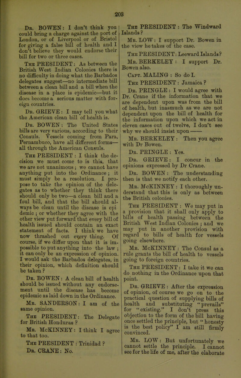 Dr. bo wen : I don't think you [ could bring a charge against the port of London, or of Liverpool or of Bristol for giving a false bill of health and I don't believe they would endorse their bill for two or three cases. The PEESIDENT : As between the British West Indian Colonies there is no difficulty in doing what the Barbados delegates suggest—no intermediate bill between a clean bill and a bill when the disease in a place is epidemic—but it does become a serious matter with for- eign countries. Dr. GEIEVE : I may tell you what the American clean bill of health is. Dr. bo wen : The United States bills are very various, according to their Consuls. Vessels coming from Para, Pernambuco, have all different forms— all through the American Consuls. The PEESIDENT : I think the de- cision we must come to is this, that we are not unanimous ; we cannot have anything put into the Ordinance ; it must simply be a resolution. I pro- pose to take the opinion of the dele- gates as to whether they think there should only be two—a clean bill and a foul bill, and that the bill should al- ways be clean until the disease is epi demic ; or whether they agree with the other view put forward that every bill of health issued should contain an exact statement of facts. I think we have now thrashed out ev^ery thing. Of course, if we differ upon that it is im- possible to put anything into the law ; it can only be an expression of opinion. I would ask the Barbados delegates, in their opinion, which definition should be taken ? Dr. BOWEN : A clean bill of health should be issued without any endorse- ment until the disease has become epidemic as laid down in the Ordinance. Mr. SANDEESON: I am of the same opinion. The PEESIDENT: The Delegate for British Honduras ? Mr. McKINNEY: I think I agree to that too. The PEESIDENT : Trinidad ? Dr. CEANE : No. The PEESIDENT : The Windward Islands ? Mr. low : I support Dr. Bowen in the view he takes of the case. The PEESIDENT: Leeward Islands? Mr. BEEKELEY : I support Dr. Bowen also. Capt. MALINO : So do I. The PEESIDENT : Jamaica ? Dr. PEINGLE : I would agree with Dr. Crane if the information that we are dependent upon was from the bill of health, but inasmuch as we are not dependent upon the bill of health for the information upon which we act in eleven cases out of twelve, I don't see why we should insist upon Mr. BEEKELEY: Then you agree with Dr Bowen. Dr. PEINGLE : Yes. Dr. GEIEVE: I concur in the opinions expressed by Dr Crane. Dr. BOWEN: The understanding then is that we notify each other. Mr. McKINNEY : I thoroughly un- derstand that this is only as between the British colonies. The PEESIDENT : We may put in a provision that it shall only apply to bills of health passing between the British West Indian Colonies ; and we may put in another provision with regard to bills of health for vessels going elsewhere. Mr. McKINNEY: The Consul as a rule grants the bill of health to vessels going to foreign countries. The PEESIDENT: I take it we can do nothing in the Ordinance upon that point. Dr. GEIEVE : After the expression of opinion, of course we go on to the practical question of supplying bills of health and substituting prevails for existing. I don't press this objection to the form of the bill having once settled the principle, but  honesty is the best policy I am still firmly convinced. Mr. LOW: But unfortunately we cannot settle the principle. I cannot see for the life of me, after the elaborate 4