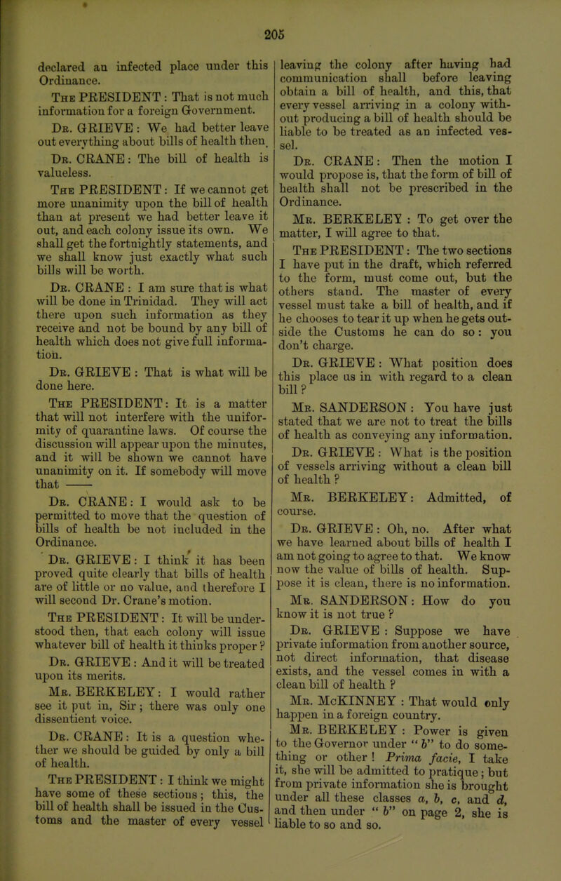 declared au infected place under this Ordinance. The president : That is not much information for a foreign Government. De. grieve : We had better leave out everything about bills of health then_ Dr. crane : The bill of health is valueless. The president : If we cannot get more unanimity uj)on the bill of health than at present we had better leave it out, and each colony issue its own. We shall get the fortnightly statements, and we shall know just exactly what such bills will be worth. Dr. crane : I am sure that is what will be done in Trinidad. They will act there upon such information as they receive and not be bound by any bill of health which does not give full informa- tion. Dr. grieve : That is what will be done here. The PRESIDENT: It is a matter that will not interfere with the unifor- mity of quarantine laws. Of course the discussion will appear upon the minutes, and it will be shown we cannot have unanimity on it. If somebody will move that Dr. CRANE: I would ask to be permitted to move that the question of bills of health be not included in the Ordinance. ' Dr. grieve : I think it has been proved quite clearly that bills of health are of little or no value, and therefore I will second Dr. Crane's motion. The president : It will be under- stood then, that each colony will issue whatever bill of health it thinks proper ? Dr. grie ve : And it will be treated upon its merits. Mr. BERKELEY: I would rather see it put in. Sir; there was only one dissentient voice. Dr. crane : It is a question whe- ther we should be guided by only a bill of health. The president : I think we might have some of these sections; this, the bill of health shall be issued in the Cus- toms and the master of every vessel leaving the colony after having had communication shall before leaving obtain a bill of health, and this, that every vessel arriving in a colony with- out producing a bill of health should be liable to be treated as an infected ves- sel. Dr. crane : Then the motion I would propose is, that the form of bill of health shall not be prescribed in the Ordinance. Mr. BERKELEY : To get over the matter, I will agree to that. The president : The two sections I have put in the draft, which referred to the form, must come out, but the others stand. The master of every vessel must take a bill of health, and if he chooses to tear it up when he gets out- side the Customs he can do so : you don't charge. Dr. grieve : What position does this place us in with regard to a clean bill? Mr. SANDERSON : You have just stated that we are not to treat the bills of health as conveying any information. Dr. grieve : What is the position of vessels arriving without a clean bill of health ? Mr. BERKELEY: Admitted, of course. Dr. grieve : Oh, no. After what we have learned about bills of health I am not going to agree to that. We know now the value of bills of health. Sup- pose it is clean, there is no information. Mr. SANDERSON: How do you know it is not true ? Dr. grieve : Suppose we have private information from another source, not direct information, that disease exists, and the vessel comes in with a clean bill of health ? Mr. McKINNEY : That would only happen in a foreign country. Mr. BERKELEY : Power is given to the Governor under 6 to do some- thing or other ! Prirm facie, I take it, she will be admitted to pratique; but from private information she is brought under all these classes a, b, c, and d, and then under 6 on page 2, she is liable to so and so.