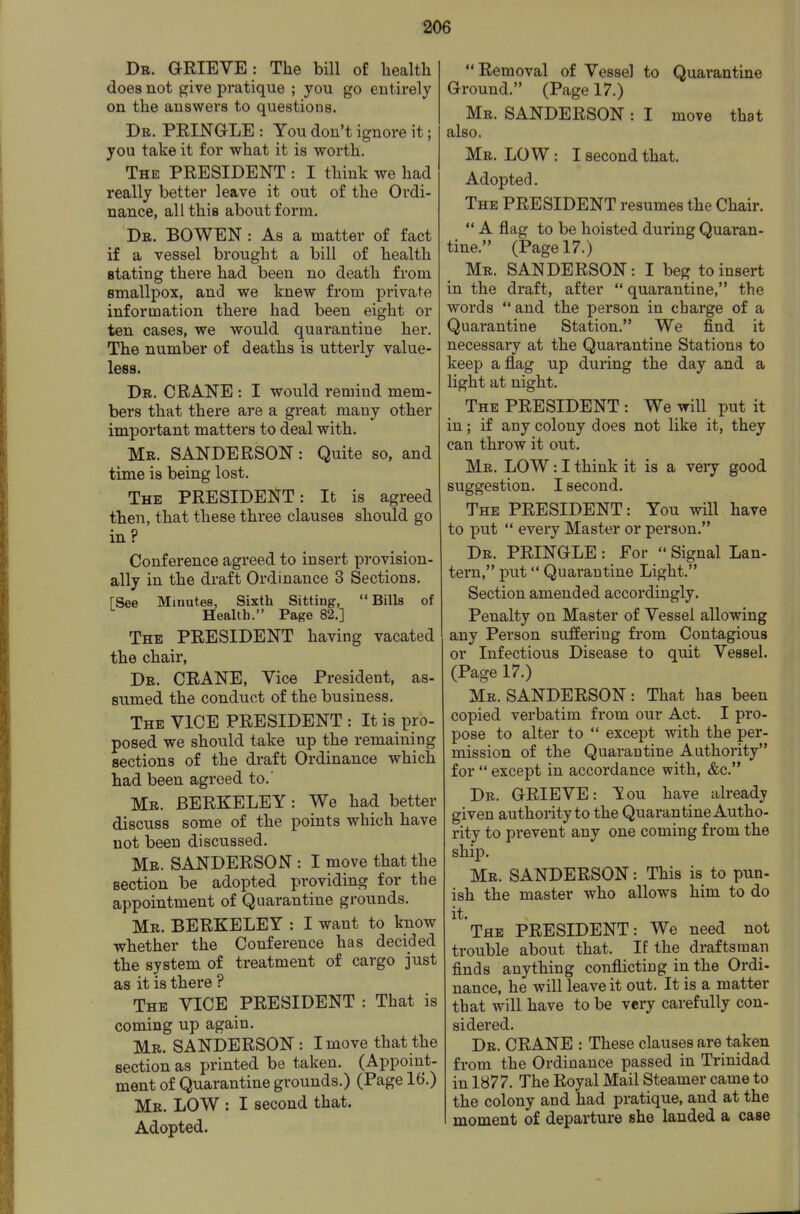 Db. GRIEVE : The bill of health does not give pratique ; you go entirely on the answers to questions. Dr. PEINGLE : You don't ignore it; you take it for what it is worth. The president : I think we had really better leave it out of the Ordi- nance, all this about form. De. BOWEN : As a matter of fact if a vessel brought a bill of health stating there had been no death from smallpox, and we knew from private information there had been eight or ten cases, we would quarantine her. The number of deaths is utterly value- less. Dr. crane : I would remind mem- bers that there are a great many other important matters to deal with. Mr. SANDERSON: Quite so, and time is being lost. The PRESIDENT: It is agreed then, that these three clauses should go in? Conference agreed to insert provision- ally in the draft Ordinance 3 Sections. rSee Minutes, Sixth Sitting, Bills of Health. Page 82.] The president having vacated the chair. Dr. crane. Vice President, as- sumed the conduct of the business. The vice PRESIDENT : It is pro- posed we should take up the remaining sections of the draft Ordinance which had been agreed to.' Mr. BERKELEY: We had better discuss some of the points which have not been discussed. Mb. SANDERSON : I move that the section be adopted providing for the appointment of Quarantine grounds. Mr. BERKELEY : I want to know whether the Conference has decided the system of treatment of cargo just as it is there ? The vice PRESIDENT : That is coming up again. Mr. SANDERSON: I move that the section as printed be taken. (Appoint- ment of Quarantine grounds.) (Page 16.) Mr. low : I second that. Adopted. Removal of Vessel to Quarantine Ground. (Page 17.) Mr. SANDERSON : I move that also. Mr. LO W : I second that. Adopted. The PRESIDENT resumes the Chair.  A flag to be hoisted during Quaran- tine. (Page 17.) Mr. SANDERSON: I beg to insert in the draft, after  quarantine, the words  and the person in charge of a Quarantine Station. We find it necessary at the Quarantine Stations to keep a flag up during the day and a light at night. The president : We will put it in; if any colony does not like it, they can throw it out. Mr. low : I think it is a veiy good suggestion. I second. The PRESIDENT: You will have to put  every Master or person. Dr. PRINGLE : For  Signal Lan- tern, put Quarantine Light. Section amended accordingly. Penalty on Master of Vessel allowing any Person suffering from Contagious or Infectious Disease to quit Vessel. (Page 17.) Mr. SANDERSON : That has been copied verbatim from our Act. I pro- pose to alter to  except with the per- mission of the Quarantine Authority for  except in accordance with, &c. Dr. GRIEVE: You have already given authority to the Quarantine Autho- rity to prevent any one coming from the shij). Mr. SANDERSON: This is to pun- ish the master who allows him to do it. The PRESIDENT: We need not trouble about that. If the draftsman finds anything conflicting in the Ordi- nance, he will leave it out. It is a matter that will have to be very carefully con- sidered. Dr. crane : These clauses are taken from the Ordinance passed in Trinidad in 1877. The Royal Mail Steamer came to the colony and had pratique, and at the moment of departure she landed a case