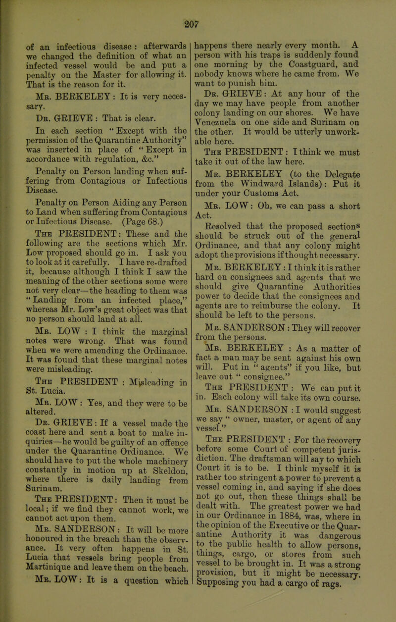 of an infectious disease: afterwards ■we changed the definition of what an infected vessel wonld be and put a penalty on the Master for allowing it. That is the reason for it. Mr. BERKELEY : It is very neces- sary. Dr. grieve : That is clear. In each section  Except with the permission of the Quarantine Authority was inserted in place of  Except in accordance with regulation, &c. Penalty on Person landing when suf- fering from Contagious or Infectious Disease. Penalty on Person Aiding any Person to Land when suffering from Contagious or Infectious Disease. (Page 68.) The PRESIDENT: These and the following are the sections which Mr. Low proposed should go in. I ask you to look at it carefully. I have re-d]*afted it, because although I think I saw the meaning of the other sections some were not very clear—the heading to them was  Landing from an infected place, whereas Mr. Low's great object was that no person should land at all. Mr. low : I think the marginal notes were wrong. That was found when we were amending the Ordinance. It was found that these marginal notes were misleading. The PRESIDENT : Misleading in St. Lucia. Mr. low : Yes, and they were to be altered. Dr. grieve : If a vessel made the coast here and sent a boat to make in- quiries—he would be guilty of an offence under the Quarantine Ordinance. We should have to put the whole machinery constantly in motion up at Skeldon, where there is daily landing from Surinam. The PRESIDENT: Then it must be local; if we find they cannot work, we cannot act upon them. Mr. SANDERSON: It will be more honoured in the breach than the observ- ance. It very often happens in St. Lucia that vessels bring people from Martinique and leave them on the beach. Mr. LOW: It is a question which happens there nearly every month. A person with his traps is suddenly found one morning by the Coastguard, and nobody knows where he came from. We want to punish him. Dr. grieve : At any hour of the day we may have people from another colony landing on our shores. We have Venezuela on one side and Surinam on the other. It would be utterly unwork- able here. The PRESIDENT: Tthink we must take it out of the law here. Mr. BERKELEY (to the Delegate from the Windward Islands) : Put it under your Customs Act. Mr. LOW: Oh, we can pass a short Act. Resolved that the proposed sections should be struck out of the general Ordinance, and that any colony might adopt the provisions if thought necessary. Mr. BERKELEY: I think it is rather hard on consignees and agents that we should give Quarantine Authorities power to decide that the consignees and agents are to reimburse the colony. It should be left to the persons. Mr. SANDERSON: They will recover from the persons. Mr. BERKELEY : As a matter of fact a man may be sent against his own will. Put in  agents if you like, but leave out  consignee. The president : We can put it in. Each colony will take its own course. Mr. SANDERSON : I would suggest we say  owner, master, or agent of any vessel. The president : For the recovery before some Court of competent juris- diction. The draftsman will say to which Court it is to be. I think myself it is rather too stringent a power to prevent a vessel coming in, and saying if she does not go out, then these things shall be dealt with. The greatest power we had in our Ordinance in 1884, was, where in the opinion of the Executive or the Quar- antine Authority it was dangerous to the public health to allow persons, things, cargo, or stores from such vessel to be brought in. It was a strong provision, but it might be necessary. Supposing you had a cargo of rags.