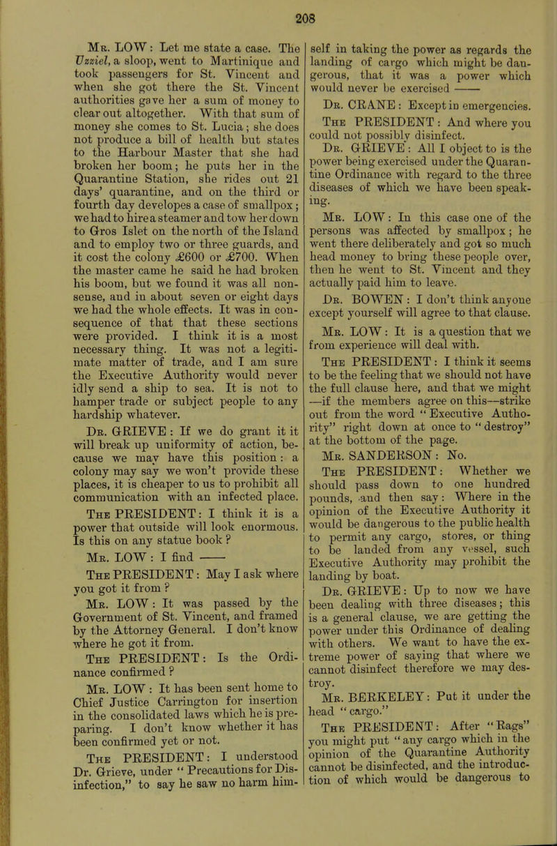 Mr. low : Let me state a case. THe Uzziel, a sloop, went to Martinique and took passengers for St. Vincent and when she got there the St. Vincent authorities gave her a sum of money to clear out altogether. With that sum of money she comes to St. Lucia; she does not produce a bill of health but states to the Harbour Master that she had broken her boom; he puts her in the Quarantine Station, she rides out 21 days' quarantine, and on the third or fourth day developes a case of smallpox; we had to hire a steamer and tow her down to Gros Islet on the north of the Island and to employ two or three guards, and it cost the colony £600 or £700. When the master came he said he had broken his boom, but we found it was all non- sense, and in about seven or eight days we had the whole effects. It was in con- sequence of that that these sections were provided. I think it is a most necessary thing. It was not a legiti- mate matter of trade, and I am sure the Executive Authority would never idly send a ship to sea. It is not to hamper trade or subject people to any hardship whatever. Dr. grieve : If we do grant it it will break up uniformity of action, be- cause we may have this position: a colony may say we won't provide these places, it is cheaper to us to prohibit all communication with an infected place. The president : I think it is a power that outside will look enormous. Is this on any statue book ? Mr. low : I find The president : May I ask where you got it from ? Mr. low : It was passed by the Government of St. Vincent, and framed by the Attorney General. I don't know where he got it from. The PRESIDENT: Is the Ordi- nance confirmed ? Mr. low : It has been sent home to Chief Justice Carrington for insertion in the consolidated laws which he is pre- paring. I don't know whether it has been confirmed yet or not. The PRESIDENT: I understood Dr. Grieve, under Precautions for Dis- infection, to say he saw no harm him- self in taking the power as regards the landing of cargo which might be dan- gerous, that it was a power which would never be exercised Dr. CRANE : Except io emergencies. The president : And where you could not possiblv disinfect. Dr. GRIEVE: All I object to is the power being exercised under the Quaran- tine Ordinance with regard to the three diseases of which we have been speak- ing. Mr. low : In this case one of the persons was affected by smallpox; he went there deliberately and got so much head money to bring these people over, then he went to St. Vincent and they actually paid him to leave. Dr. BOWEN : I don't think anyone except yourself will agree to that clause. Mr. low : It is a question that we from experience will deal with. The president : I think it seems to be the feeling that we should not have the full clause here, and that we might —if the members agree on this—strike out from the word Executive Autho- rity right down at once to destroy at the bottom of the page. Mr. SANDERSON: No. The PRESIDENT: Whether we should pass down to one hundred pounds, and then say: Where in the opinion of the Executive Authority it would be dangerous to the public health to permit any cargo, stores, or thing to be landed from any vessel, such Executive Authority may prohibit the landing by boat. Dr. grieve : Up to now we have been dealing with three diseases; this is a general clause, we are getting the power under this Ordinance of dealing with others. We want to have the ex- treme power of saying that where we cannot disinfect therefore we may des- troy. Mr. BERKELEY: Put it under the head cargo. The PRESIDENT: After Rags you might put any cargo which in the opinion of the Quarantine Authority cannot be disinfected, and the introduc- tion of which would be dangerous to