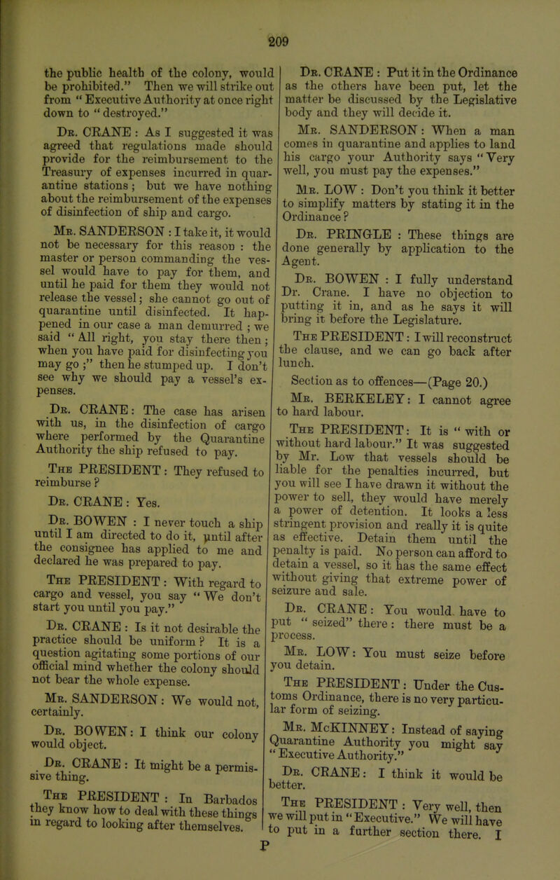the public health of the colony, -would be prohibited. Then we will strike out from  Executive Authority at once right down to  destroyed. Dr. crane : As I suggested it was agreed that regulations made should provide for the reimbursement to the Treasury of expenses incurred in quar- antine stations ; but we have nothing about the reimbursement of the expenses of disinfection of ship and cargo. Mr. SANDEESON : I take it, it would not be necessary for this reason : the master or person commanding the ves- sel would have to pay for them, and until he paid for them they would not release the vessel; she cannot go out of quarantine until disinfected. It hap- pened in our case a man demurred ; we said All right, you stay there then ; when you have paid for disinfecting you may go ; then he stumped up. I don't see why we should pay a vessel's ex- penses. Dr. CEANE: The case has arisen with us, in the disinfection of cargo where performed by the Quarantine Authority the ship refused to pay. The PEESIDENT : They refused to reimburse ? Dr. CEANE : Yes. Dr. BOWEN : I never touch a ship until I am directed to do it, vintil after the consignee has applied to me and declared he was prepared to pay. The PEESIDENT : With regard to cargo and vessel, you say We don't start you until you pay. Dr. CEANE : Is it not desirable the practice should be uniform? It is a question agitating some portions of our oflacial mind whether the colony should not bear the whole expense. Mr. SANDEESON : We would not, certainly. Dr. BOWEN: I think our colony would object. Dr. CEANE : It might be a permis- sive thing. The PEESIDENT: In Barbados they know how to deal with these things in regard to looking after themselves. Dr. CEANE : Put it in the Ordinance as the others have been put, let the matter be discussed by the Legislative body and they will decide it. Mr. SANDEESON: When a man comes in quarantine and applies to land his cargo your Authority says Very well, you must pay the expenses. Mr. low : Don't you think it better to simplify matters by stating it in the Ordinance ? Dr. PEINGLE : These things are done generally by application to the Agent. Dr. BOWEN : I fully understand Dr. Crane. I have no objection to putting it in, and as he says it will bring it before the Legislature. The PEESIDENT: I will reconstruct the clause, and we can go back after lunch. Section as to offences—(Page 20.) Mr. BEEKELET: I cannot agree to hard labour. The PEESIDENT: It is  with or without hard labour. It was suggested by Mr. Low that vessels should be liable for the penalties incurred, but you will see I have drawn it without the power to sell, they would have merely a power of detention. It looks a less stringent provision and really it is quite as effective. Detain them until the penalty is paid. No person can afford to detain a vessel, so it has the same effect without giving that extreme power of seizure and sale. Dr. CEANE: You would, have to put  seized there: there must be a process. Mr. LOW: You must seize before you detain. The PEESIDENT : Under the Cus- toms Ordinance, there is no very particu- lar form of seizing. Mr. McKINNEY: Instead of saying Quarantine Authority you might sav Executive Authority. Dr. CEANE: I think it would be better. The PEESIDENT : Very well, then we will put in  Executive. We will have to put in a further section there. I