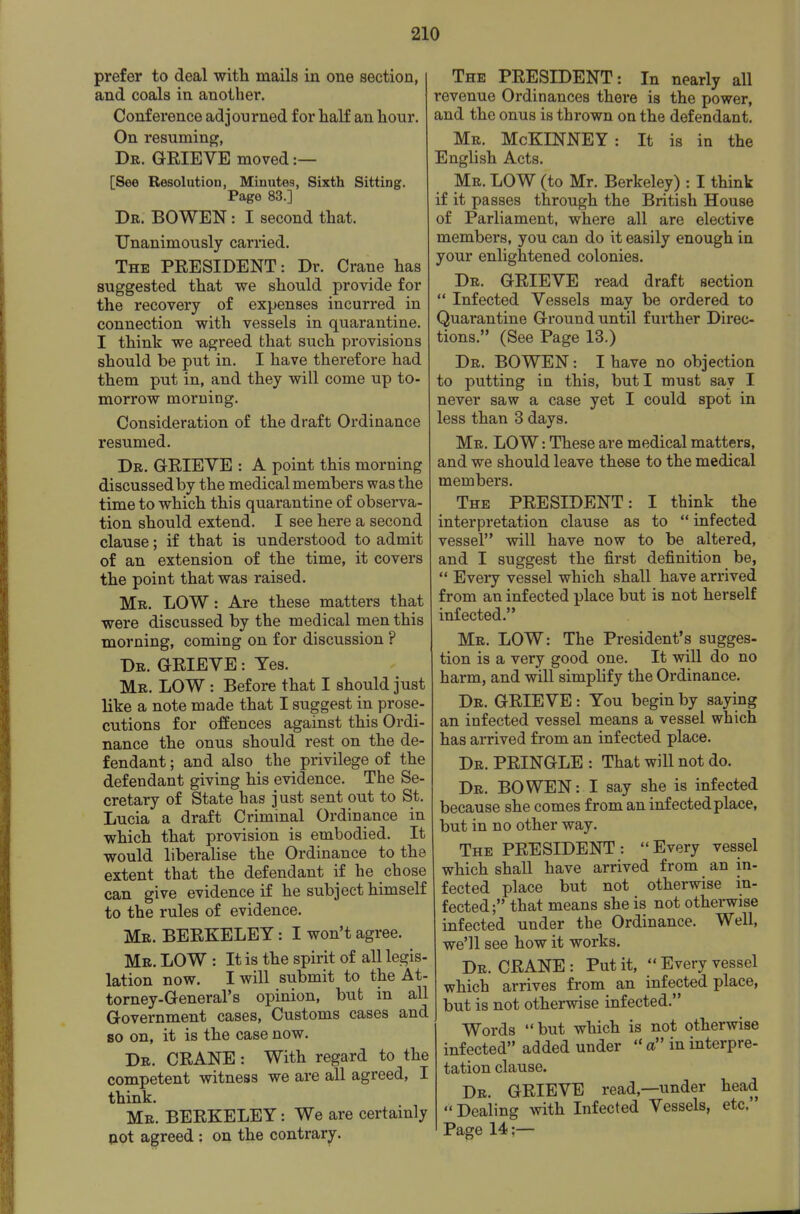 prefer to deal with mails in one section, and coals in another. Conference adjourned for half an hour. On resuming, Dr. grieve moved :— [See Resolution, Minutes, Sixth Sitting. Page 83.] Dr. BOWEN : I second that. Unanimously carried. The PEESIDENT: Dr. Crane has suggested that we should provide for the recovery of expenses incurred in connection with vessels in quarantine. I think we agreed that such provisions should be put in. I have therefore had them put in, and they will come up to- morrow morning. Consideration of the draft Ordinance resumed. Dr. GtRIEVE : A point this morning discussed by the medical members was the time to which this quarantine of observa- tion should extend. I see here a second clause; if that is understood to admit of an extension of the time, it covers the point that was raised. Mr. low : Are these matters that were discussed by the medical men this morning, coming on for discussion ? Dr. grieve : Yes. Mr. low : Before that I should just like a note made that I suggest in prose- cutions for offences against this Ordi- nance the onus should rest on the de- fendant ; and also the privilege of the defendant giving his evidence. The Se- cretary of State has j ust sent out to St. Lucia a draft Criminal Ordinance in which that provision is embodied. It would liberalise the Ordinance to the extent that the defendant if he chose can give evidence if he subject himself to the rules of evidence. Mr. BERKELEY: I won't agree. Mr. low : It is the spirit of all legis- lation now. I will submit to the At- torney-General's opinion, but in all Government cases. Customs cases and BO on, it is the case now. Dr. crane : With regard to the competent witness we are all agreed, I think. Mr. BERKELEY: We are certainly aot agreed : on the contrary. The PRESIDENT: In nearly all revenue Ordinances there is the power, and the onus is thrown on the defendant. Mr. McKINNEY: It is in the English Acts. Mr. low (to Mr. Berkeley) : I think if it passes through the British House of Parliament, where all are elective members, you can do it easily enough in your enlightened colonies. Dr. grieve read draft section  Infected Vessels may be ordered to Quarantine Ground until further Direc- tions. (See Page 13.) Dr. bo wen : I have no objection to putting in this, but I must say I never saw a case yet I could spot in less than 3 days. Mr. low : These are medical matters, and we should leave these to the medical members. The PRESIDENT: I think the interpretation clause as to  infected vessel will have now to be altered, and I suggest the first definition be,  Every vessel which shall have arrived from an infected place but is not herself infected. Mr. LOW: The President's sugges- tion is a very good one. It will do no harm, and will simphfy the Ordinance. Dr. grieve : You begin by saying an infected vessel means a vessel which has arrived from an infected place. Dr. PRINGLE : That will not do. Dr. bo WEN: I say she is infected because she comes from an infected place, but in no other way. The PRESIDENT: Every vessel which shall have arrived from an in- fected place but not otherwise in- fected; that means she is not othei-wise infected under the Ordinance. Well, we'll see how it works. Dr. crane : Put it,  Every vessel which arrives from an infected place, but is not otherwise infected. Words but which is not otherwise infected added under  a in interpre- tation clause. Dr. grieve read,—under head Dealing with Infected Vessels, etc. Page 14;—