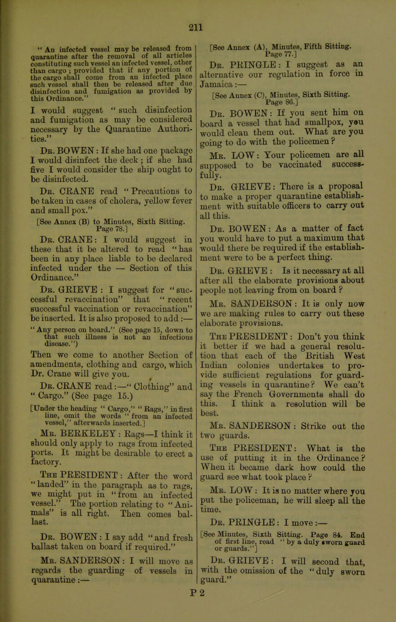  An infected vessel may be released from quarantine after the removal of all articles constituting such vessel an infected vessel, other than cargo ; provided that if any portion of the cargo shall come from an infected place such vessel shall then bo released after due disinfection and fumigation as provided by this Ordinance. I would suggest  sucli disinfection and fumigation as may be considered necessary by the Quarantine Authori- ties. Dr. BOWEN : If she had one package I would disinfect the deck ; if she had five I would consider the shij) ought to be disinfected. Db. crane read  Precautions to be taken in cases of cholera, yellow fever and small pox. [See Annex (B) to Minutes, Sixth Sitting. Page 78.] Dr. crane : I would suggest in these that it be altered to read has been in any place liable to be declared infected under the — Section of this Ordinance. Dr. grieve : I suggest for  sue- cessful re vaccination that  recent successful vaccination or re vaccination be inserted. It is also proposed to add:—  Any person on board. (See page 15, down to that such illness is not an infectious disease.) Then we come to another Section of amendments, clothing and cargo, which Dr. Crane will give you. Dr. crane read:— Clothing and  Cargo. (See page 16.) [Under the heading  Cargo,  Rags, in first line, omit the words  from an infected vessel, afterwards inserted.] Mr. BERKELEY : Rags—I think it should only apply to rags from infected ports. It might be desirable to erect a factory. The PRESIDENT: After the word  landed in the paragraph as to rags, we might put in from an infected vessel. The portion relating to Ani- mals is all right. Then comes bal- last. Dr. BOWEN: I say add  and fresh ballast taken on board if required. Mr. SANDERSON: I will move as regards the guarding of vessels in quarantine:— P [See Annex (A), Minutes, Fifth Sitting. Page 77.] Dr. PRINGLE: I suggest as an alternative our regulation in force in Jamaica:— [See Annex (C), Minutes, Sixth Sitting. Page 86.] Dr. BOWEN: If you sent him on board a vessel that had smallpox, you would clean them out. What are you going to do with the policemen ? Mr. LOW: Your policemen are all supposed to be vaccinated success- fully. Dr. grieve : There is a proposal to make a proper quarantine establish- ment with suitable ofl&cers to carry out all this. Dr. BOWEN: As a matter of fact you would have to put a maximum that would there be required if the establish- ment were to be a perfect thing. Dr. grieve : Is it necessary at all after all the elaborate provisions about people not leaving from on board ? Mr. SANDERSON: It is only now we are making rules to carry out these elaborate provisions. The president : Don't you think it better if we had a general resolu- tion that each of the British West Indian colonies undertakes to pro- vide suflScient regulations for guard- ing vessels in quarantine? We can't say the French Governments shall do this. I think a resolution will be best. Mb. SANDERSON: Strike out the two guards. The PRESIDENT: What is the use of putting it in the Ordinance ? When it became dark how could the guard see what took place ? Mr. low : It is no matter where you put the policeman, he will sleep all the time. Dr. PRINGLE : I move :— [See Minutes, Sixth Sitting. Page 84. End of first line, read  by a duly iworn guard or guards.] Dr. GRIEVE: I will second that, with the omission of the  duly sworn guard. 2