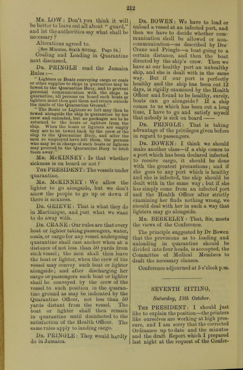 Mr. low : Don't you think it will be better to leave out all about  guard, and let the authorities say what shall be necessary ? Alterations agreed to. [See Miuutes, Sixth Sitting. Page 84.] Coaling a,nd Loading in Quarantine next discussed. Dr. PEINGLE read the Jamaica Eules :—  Lighters or Boats conveying cargo or coals or other supplies to ships in quarantine may be towed to the Quarantine Buoy, and to prevent personal communication with the ships in quarantine, all persons on board such boats or lighters must then quit them and return outside the limits of the Quarantine Ground.  The Boats or Lighters so left may then be towed alongside the ship in quarantiue by her crew and unloaded, but no packages are to be returned to the boats or lighters from the ship. When the boats or lighters are empty they are to be towed back by the crew of the ship to the Quarantine Buoy, and after the men so employed have left them, the persons who may be in charge of such boats or lighters may proceed to the Quarantine Buoy to fetch them away. _ Mr. McKINNEY : Is that whether sickness is on board or not ? The PRESIDENT: The vessels under quarantine. Mr. McKINNEY : We aUow the lighter to go alongside, but we don't allow the people to go up or down if there is sickness. Dr. aEIEVE : That is what they do in Martinique, and just what we want to do away with. Dr. CEANE : Our rules are that every boat or lighter taking passengers, water, coals, or cargo for any vessel undergoing quarantine shall cast anchor when at a distance of not less than 50 yards from such vessel; the men shall then leave the boat or lighter, when the crew of the vessel may convey such boat or lighter alongside; and after discharging her cargo or passengers such boat or lighter shall be conveyed by the crew of the vessel to such position in the quaran- tine ground as may be indicated by the Quarantine Officer, not less than 50 yards distant from the vessel. The boat or lighter shall then remain in quarantine until disinfected to the satisfaction of the Health Officer. The same rules apply to landmg cargo. Dr. PEINGLE : They would hardly do in Jamaica. Dr. bo wen : We have to load or unload a vessel at an infected port, and then we have to decide whether com- mnnication shall be allowed or non- communication—as described by Drs* Crane and Pringle—a boat going to a certain distance, and then the boat directed by the ship's crew. Then we have at our healthy port an unhealthy ship, and she is dealt with in the same way. But if our port is perfectly healthy and the ship has been out 12 days, is rigidly examined by the Health Officer and found to be healthy, surely, boats can go alongside? If a ship comes to us which has been out a long time, I have to go and satisfy myself that nobody is sick on board Dr. PEINGLE: That is taking advantage of the privileges given before in regard to passengers. Dr. bo WEN: I think we should make another class—if a ship comes to a port which has been declared infected to receive cargo, it should be done with the greatest precautions; and if she goes to any port which is healthy and she is infected, the ship should be dealt with in the same way; but if she has simply come from an infected port and the Health Officer after strictly examining her finds nothing wrong, we should deal with her in such a way that lighters may go alongside. Mr. BEEKELEY : That, Sir, meets the views of the Conference. The principle suggested by Dr Bowen that the provisions as to loading and unloading in quarantine should be divided into four heads, is acccepted, the Committee of Medical Members to draft the necessary clauses. Conference adjourned at 5 o'clock p.m. SEVENTH SITTINO, Saturday, 13th October. The PEESIDENT: I should just like to explain the position—the printers like ourselves are working at high pres- sure, and I am sorry that the corrected Ordinance up to date and the minutes and the draft Eeport which I prepared last night at the request of the Confer-