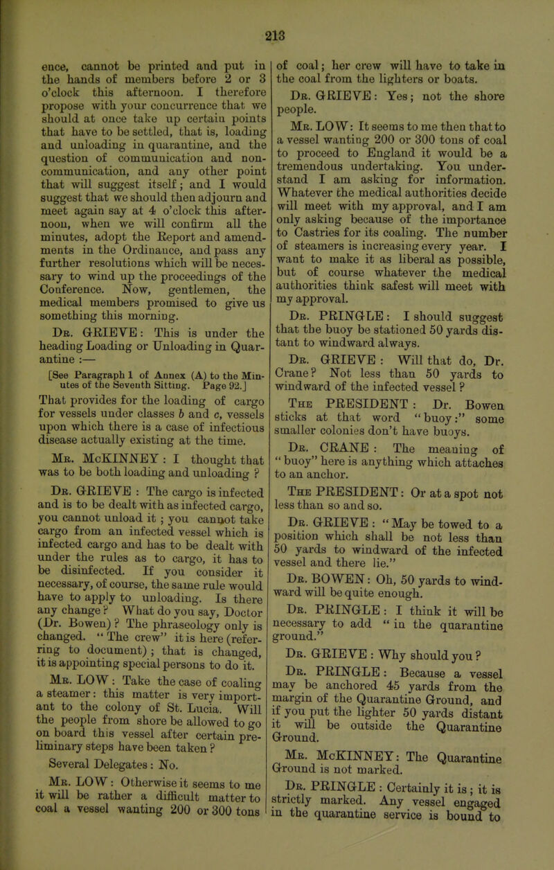 ence, cannot be printed and put in the hands of members before 2 or 3 o'clock this afternoon. I therefore propose with your concurrence that we should at once take up certain points that have to be settled, that is, loading and unloading in quarantine, and the question of communication and non- communication, and any other point that will suggest itself; and I would suggest that we should then adjourn and meet again say at 4 o'clock this after- noon, when we will confirm all the minutes, adopt the E,eport and amend- ments in the Ordinance, and pass any further resolutions which will be neces- sary to wind up the proceedings of the Conference. Now, gentlemen, the medical members promised to give us something this morning. Dr. GEIEVE: This is under the heading Loading or Unloading in Quar- antine :— [See Paragraph 1 of Annex (A) to the Min- utes of the Seventh Sitting. Page 92.J That provides for the loading of cargo for vessels under classes 6 and c, vessels upon which there is a case of infectious disease actually existing at the time. Me. McKINNEY: I thought that was to be both loading and unloading ? Dr. GrRIE VE : The cargo is infected and is to be dealt with as infected cargo, you cannot unload it ; you cani>ot take cargo from an infected vessel which is infected cargo and has to be dealt with under the rules as to cargo, it has to be disinfected. If you consider it necessary, of course, the same rule would have to apply to unloading. Is there any change ? What do you say, Doctor (Dr. Bowen) ? The phraseology only is changed.  The crew it is here (refer- ring to document) ; that is changed, it is appointing special persons to do it. Mr. low : Take the case of coaling a steamer: this matter is very import- ant to the colony of St. Lucia. Will the people from shore be allowed to go on board this vessel after certain pre- liminary steps have been taken ? Several Delegates: No. Mr. low : Otherwise it seems to me it will be rather a difficult matter to coal a vessel wanting 200 or 300 tons of coal; her crew will have to take in the coal from the lighters or boats. Dr. GRIEVE: Yes; not the shore people. Mr. low : It seems to me then that to a vessel wanting 200 or 300 tons of coal to proceed to England it would be a tremendous undertaking. You under- stand I am asking for information. Whatever the medical authorities decide will meet with my approval, and I am only asking because of the importance to Castries for its coaling. The number of steamers is increasing every year. I want to make it as liberal as possible, but of course whatever the medical authorities think safest will meet with my approval. Dr. PRINGLE : I should suggest that the buoy be stationed 50 yards dis- tant to windward always. Dr. GRIEVE ; Will that do, Dr. Crane? Not less than 50 yards to windward of the infected vessel ? The PRESIDENT: Dr. Bowen sticks at that word buoy: some smaller colonies don't have buoys. Dr. crane : The meaning of  buoy here is anything which attaches to an anchor. The president : Or at a spot not less than so and so. Dr. grieve :  May be towed to a position which shall be not less than 50 yards to windward of the infected vessel and there lie. Dr. bowen : Oh, 50 yards to wind- ward will be quite enough. Dr. PRINGLE : I think it will be necessary to add  in the quarantine ground. Dr. grieve : Why should you ? Dr. PRINGLE: Because a vessel may be anchored 45 yards from the margin of the Quarantine Ground, and if you put the lighter 50 yards distant it will be outside the Quarantine Ground. Mr. McKINNEY: The Quarantine Ground is not marked. Dr. PRINGLE : Certainly it is ; it is strictly marked. Any vessel engaged in the quarantine service is bound to