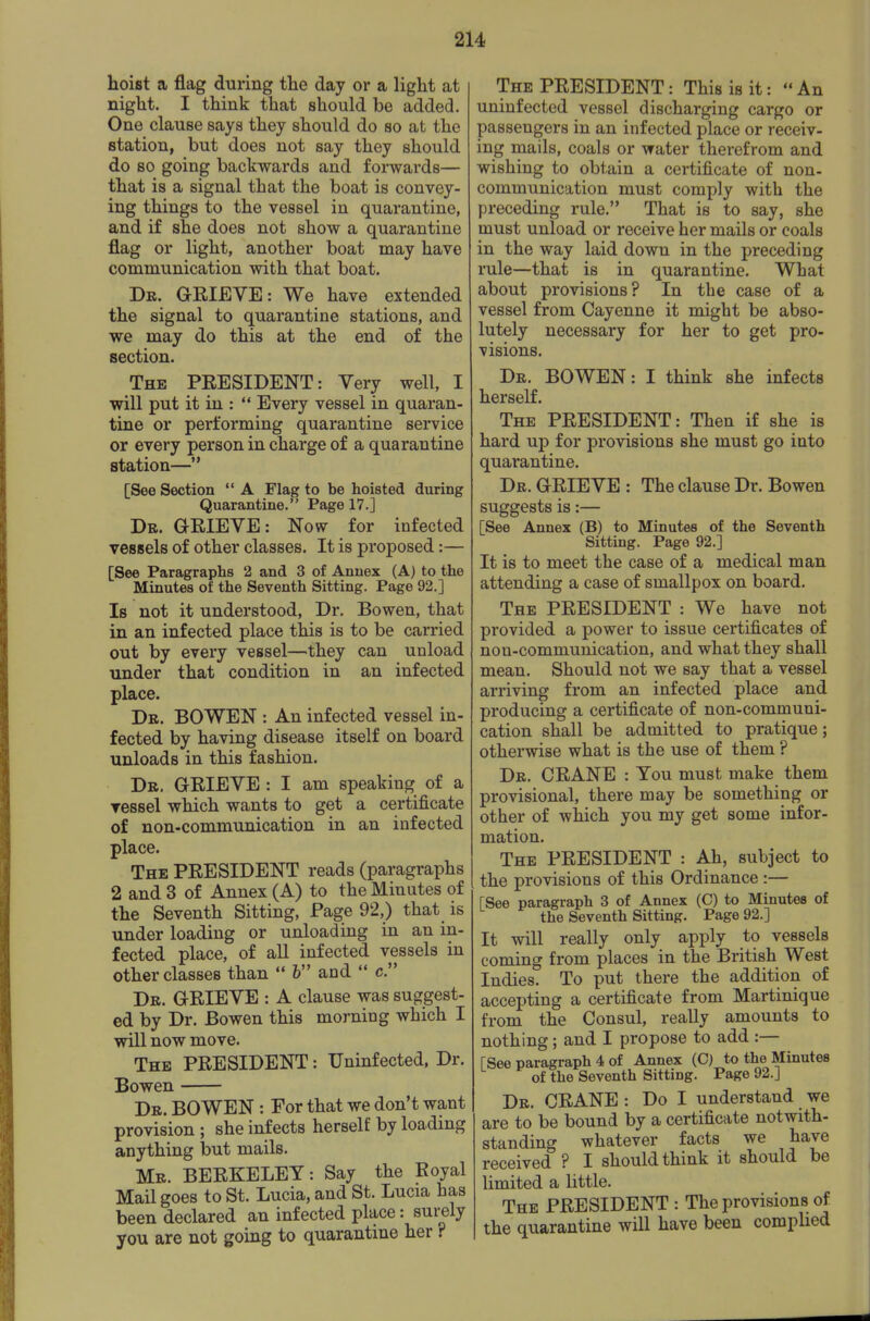 hoist a flag during the day or a light at night. I think that should be added. One clause says they should do so at the station, but does not say they should do so going backwards and forwards— that is a signal that the boat is convey- ing things to the vessel in quarantine, and if she does not show a quarantine flag or light, another boat may have communication with that boat. Dr. G-EIEVE: We have extended the signal to quarantine stations, and we may do this at the end of the section. The PRESIDENT: Very well, I will put it in :  Every vessel in quaran- tine or performing quarantine service or every person in charge of a quarantine station— [See Section  A Flag to be hoisted during Quarantine. Page 17.] Dr. GEIEVE: Now for infected vessels of other classes. It is proposed:— [See Paragraphs 2 and 3 of Annex (A) to the Minutes of the Seventh Sitting. Page 92.] Is not it understood, Dr. Bowen, that in an infected place this is to be carried out by every vessel—they can unload under that condition in an infected place. Dr. BOWEN : An infected vessel in- fected by having disease itself on board unloads in this fashion. Dr. GEIEVE : I am speaking of a ressel which wants to get a certificate of non-communication in an infected place. The PEESIDENT reads (paragraphs 2 and 3 of Annex (A) to the Minutes of the Seventh Sitting, Page 92,) that is under loading or unloading in an in- fected place, of all infected vessels in other classes than  & and c. Dr. GEIEVE : A clause was suggest- ed by Dr. Bowen this morning which I will now move. The PEESIDENT: Uninfected, Dr. Bowen Dr. bowen : For that we don't want provision ; she infects herself by loading anything but mails. Mr. BEEKELEY: Say the Boyal Mail goes to St. Lucia, and St. Lucia has been declared an infected place: surely you are not going to quarantine her ? The PEESIDENT: This is it:  An uninfected vessel discharging cargo or passengers in an infected place or receiv- ing mails, coals or water therefrom and wishing to obtain a certificate of non- communication must comply with the preceding rule. That is to say, she must unload or receive her mails or coals in the way laid down in the preceding rule—that is in quarantine. What about provisions? In the case of a vessel from Cayenne it might be abso- lutely necessary for her to get pro- visions. Dr. BOWEN: I think she infects herself. The PEESIDENT: Then if she is hard up for provisions she must go into quarantine. Dr. GEIEVE : The clause Dr. Bowen suggests is:— [See Annex (B) to Minutes of the Seventh Sitting. Page 92.] It is to meet the case of a medical man attending a case of smallpox on board. The PEESIDENT : We have not provided a power to issue certificates of non-communication, and what they shall mean. Should not we say that a vessel arriving from an infected place and producing a certificate of non-communi- cation shall be admitted to pratique; otherwise what is the use of them ? Dr. CEANE : You must make them provisional, there may be something or other of which you my get some infor- mation. The PEESIDENT : Ah, subject to the provisions of this Ordinance:— [See paragraph 3 of Annex (C) to Minutes of the Seventh Sitting. Page 92.] It will really only apply to vessels coming from places in the British West Indies. To put there the addition of accepting a certificate from Martinique from the Consul, really amounts to nothing; and I propose to add :— [See paragraph 4 of Annex (C) to the Minutes of the Seventh Sitting. Page 92.] Dr. CEANE : Do I understand we are to be bound by a certificate notwith- standing whatever facts we have received ? I should think it should be limited a little. The PEESIDENT : The provisions of the quarantine will have been complied