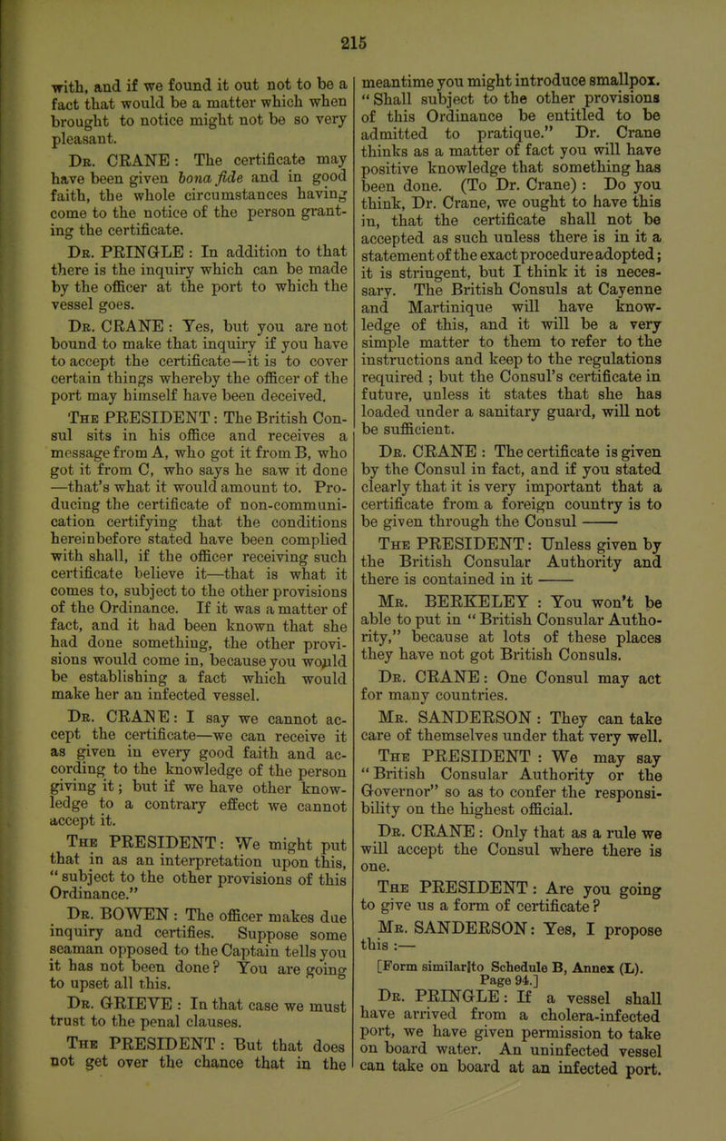•with, and if we found it out not to be a fact that would be a matter which when brought to notice might not be so very pleasant. Dr. crane : The certificate may have been given bona fide and in good faith, the whole circumstances having come to the notice of the person grant- ing the certificate. Dr. PEINGLE : In addition to that there is the inquiry which can be made by the ofl&cer at the port to which the vessel goes. Dr. crane : Tes, but you are not bound to make that inquiry if you have to accept the certificate—it is to cover certain things whereby the o£&cer of the port may himself have been deceived. The president : The British Con- sul sits in his oJQ&ce and receives a message from A, who got it from B, who got it from C, who says he saw it done —that's what it would amount to. Pro- ducing the certificate of non-communi- cation certifying that the conditions hereinbefore stated have been complied with shall, if the ofl&cer receiving such certificate believe it—that is what it comes to, subject to the other provisions of the Ordinance. If it was a matter of fact, and it had been known that she had done something, the other provi- sions would come in, because you wo^ld be establishing a fact which would make her an infected vessel. Dr. CRANE: I say we cannot ac- cept the certificate—we can receive it as given in every good faith and ac- cording to the knowledge of the person giving it; but if we have other know- ledge to a contrary effect we cannot accept it. The PRESIDENT: We might put that in as an interpretation upon this,  subject to the other provisions of this Ordinance. Dr. bo wen : The ofl&cer makes due inquiry and certifies. Suppose some seaman opposed to the Captain tells you it has not been done ? You are going to upset all this. Dr. ORIEVE : In that case we must trust to the penal clauses. The PRESIDENT: But that does not get over the chance that in the meantime you might introduce smallpox.  Shall subject to the other provisions of this Ordinance be entitled to be admitted to pratique. Dr. Crane thinks as a matter of fact you will have positive knowledge that something has been done. (To Dr. Crane) : Do you think. Dr. Crane, we ought to have this in, that the certificate shall not be accepted as such unless there is in it a statement of the exact procedure adopted; it is stringent, but I think it is neces- sary. The British Consuls at Cayenne and Martinique will have know- ledge of this, and it will be a very simple matter to them to refer to the instructions and keep to the regulations required ; but the Consul's certificate in future, unless it states that she has loaded under a sanitary guard, will not be sufl&cient. Dr. CRANE : The certificate is given by the Consul in fact, and if you stated clearly that it is very important that a certificate from a foreign country is to be given through the Consul The president : Unless given by the British Consular Authority and there is contained in it Mr. BERKELEY : You won't be able to put in  British Consular Autho- rity, because at lots of these places they have not got British Consuls. Dr. CRANE: One Consul may act for many countries. Mr. SANDERSON : They can take care of themselves under that very well. The president : We may say British Consular Authority or the Governor so as to confer the responsi- bility on the highest ofl&cial. Dr. crane : Only that as a rule we will accept the Consul where there is one. The president : Are you going to give us a form of certificate ? Mr. SANDERSON: Yes, I propose this :— [Form similarlto Schedule B, Annex (L). Page 94.] Dr. PRINGLE: If a vessel shall have arrived from a cholera-infected port, we have given permission to take on board water. An uninfected vessel can take on board at an infected port.
