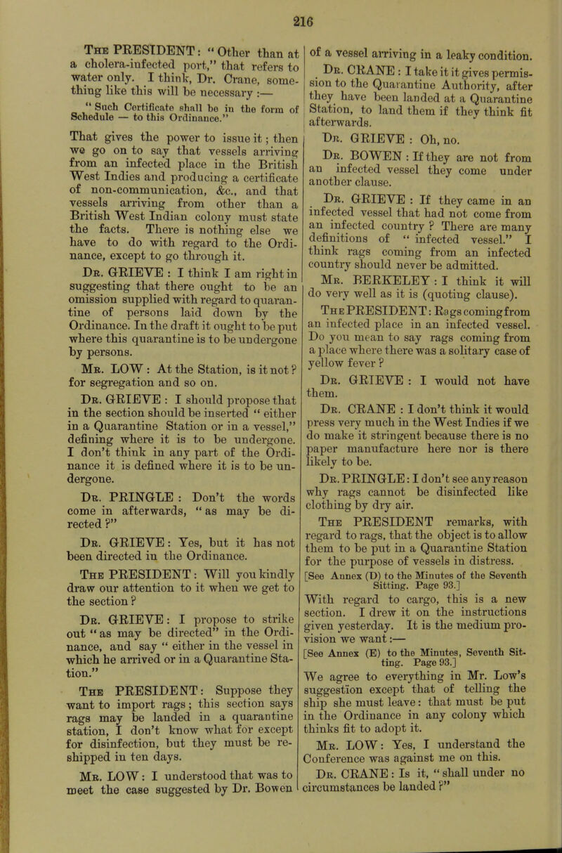 The president :  Other than at a cholera-infected port, that refers to water only. I thinlc, Dr. Crane, some- thing like this will be necessary :—  Such Certificate shall be in the form of Schedule — to this Ordinance. That gives the power to issue it; then we go on to say that vessels arriving from an infected place in the British West Indies and producing a certificate of non-communication, &c., and that vessels arriving from other than a British West Indian colony must state the facts. There is nothing else we have to do with, regard to the Ordi- nance, except to go through it. Dr. grieve : I think I am right in suggesting that there ought to be an omission supplied with regard to quaran- tine of persons laid down by the Ordinance. In the draft it ought to be put where this quarantine is to be undergone by persons. Mr. low : At the Station, is it not ? for segregation and so on. Dr. grieve : I should propose that in the section should be inserted  either in a Quarantine Station or in a vessel, defining where it is to be undergone. I don't think in any part of the Ordi- nance it is defined where it is to be un- dergone. Dr. PRINGLE : Don't the words come in afterwards,  as may be di- rected ? Dr. grieve : Yes, but it has not been directed in the Ordinance. The PRESIDENT: Will you kindly draw our attention to it when we get to the section ? Dr. GRIEVE: I propose to strike out  as may be directed in the Ordi- nance, and say  either in the vessel in which he arrived or in a Quarantine Sta- tion. The PRESIDENT: Suppose they want to import rags; this section says rags may be landed in a quarantine station, I don't know what for except for disinfection, but they must be re- shipped in ten days. Mr. LO W : I understood that was to meet the case suggested by Dr. Bow en of a vessel arriving in a leaky condition. ^ Dr. crane : I take it it gives permis- sion to the Quarantine Authority, after they have been landed at a Quarantine Station, to land them if they think fit afterwards. Dr. grieve : Oh, no. Dr. BOWEN : If they are not from an infected vessel they come under another clause. Dr. grieve : If they came in an infected vessel that had not come from an infected country ? There are many definitions of  infected vessel. I think rags coming from an infected country should never be admitted. Mr. BERKELEY : I think it will do very well as it is (quoting clause). The PRESIDENT: Rags comingfrom an infected place in an infected vessel. Do you mean to say rags coming from a place where there was a solitary case of yellow fever ? Dr. GRIEVE : I would not have them. Dr. crane : I don't think it would press very much in the West Indies if we do make it stringent because there is no paper manufacture here nor is there likelv to be. Dr. PRINGLE: I don't see any reason why rags cannot be disinfected like clothing by dry air. The PRESIDENT remarks, with regard to rags, that the object is to allow them to be put in a Quarantine Station for the purpose of vessels in distress. [See Annex (D) to the Minutes of the Seventh Sitting. Page 93.] With regard to cargo, this is a new section. I drew it on the instructions given yesterday. It is the medium pro- vision we want:— [See Annex (E) to the Minutes, Seventh Sit- ting. Page 93.] We agree to everything in Mr. Low's suggestion except that of teUing the ship she must leave: that must be put in the Ordinance in any colony which thinks fit to adopt it. Mr. LOW: Yes, I understand the Conference was against me on this. Dr. crane : Is it,  shall under no circumstances be landed ?