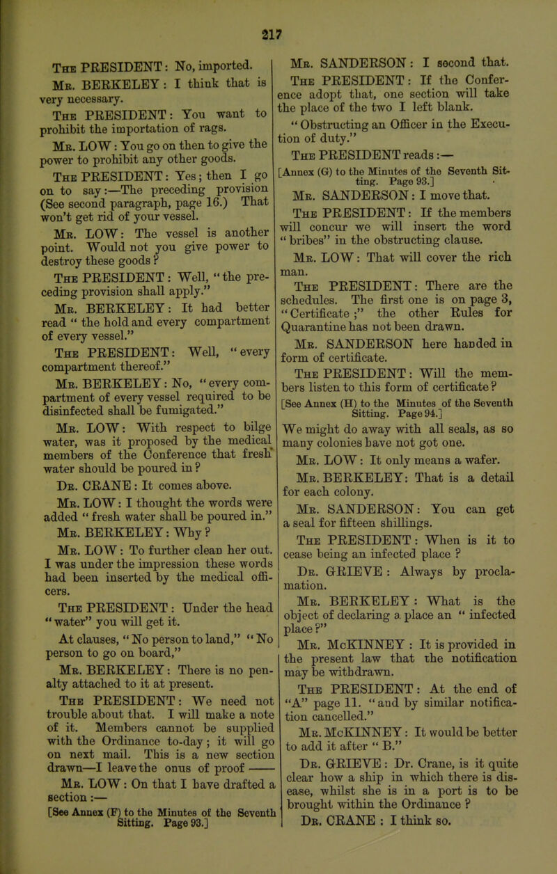 The president : No, imported. Mb. BEEKELEY : I think that is very necessary. The PRESIDENT: You want to prohibit the importation of rags. Mb. low : You go on then to give the power to prohibit any other goods. The PRESIDENT: Yes; then I go on to say:—The preceding provision (See second paragraph, page 16.) That won't get rid of your vessel. Mb. LOW: The vessel is another point. Would not you give power to destroy these goods ? The PRESIDENT: Well,  the pre- ceding provision shall apply. Me. BERKELEY: It had better read  the hold and every compartment of every vessel. The PRESIDENT: Well, every compartment thereof. Me. BERKELEY: No,  every com- partment of every vessel required to be disinfected shall be fumigated. Me. LOW: With respect to bilge water, was it proposed by the medical members of the Conference that fresh' water should be poured in ? De. crane : It comes above. Me. low : I thought the words were added  fresh water shall be poured in. Me. BERKELEY: Why ? Me. low : To further clean her out. I was under the impression these words had been inserted by the medical offi- cers. The PRESIDENT : Under the head  water you will get it. At clauses,  No person to land,  No person to go on board, Me. BERKELEY: There is no pen- alty attached to it at present. The PRESIDENT: We need not trouble about that. I will make a note of it. Members cannot be supplied with the Ordinance to-day; it will go on next mail. This is a new section drawn—I leave the onus of proof Me. low : On that I have drafted a section:— [See Annex (F) to the Minutes of the Seventh Sitting. Page 93.] Me. SANDERSON: I second that. The president : If the Confer- ence adopt that, one section will take the place of the two I left blank. ' Obstructing an Officer in the Execu- tion of duty. The president reads:— [Annex (G) to the Minutes of the Seventh Sit- ting. Page 93.] Me. SANDERSON: I move that. The president : If the members will concur we will insert the word  bribes in the obstructing clause. Me. low : That will cover the rich man. The PRESIDENT: There are the schedules. The first one is on page 3,  Certificate ; the other Rules for Quarantine has not been drawn. Me. SANDERSON here handed in form of certificate. The president : Will the mem- bers listen to this form of certificate ? [See Annex (H) to the Minutes of the Seventh Sitting. Page 94.] We might do away with all seals, as so many colonies have not got one. Me. low : It only means a wafer. Me. BERKELEY: That is a detail for each colony. Me. SANDERSON: You can get a seal for fifteen shillings. The president : When is it to cease being an infected place ? De. grieve : Always by procla- mation. Mb. BERKELEY: What is the object of declaring a place an *' infected place ? Me. McKINNEY: It is provided in the present law that the notification may be withdrawn. The PRESIDENT: At the end of A page 11. and by similar notifica- tion cancelled. Me. McKINNEY : It would be better to add it after  B. De. grieve : Dr. Crane, is it quite clear how a ship in which there is dis- ease, whilst she is in a port is to be brought within the Ordinance ? Dr. crane : I think so.