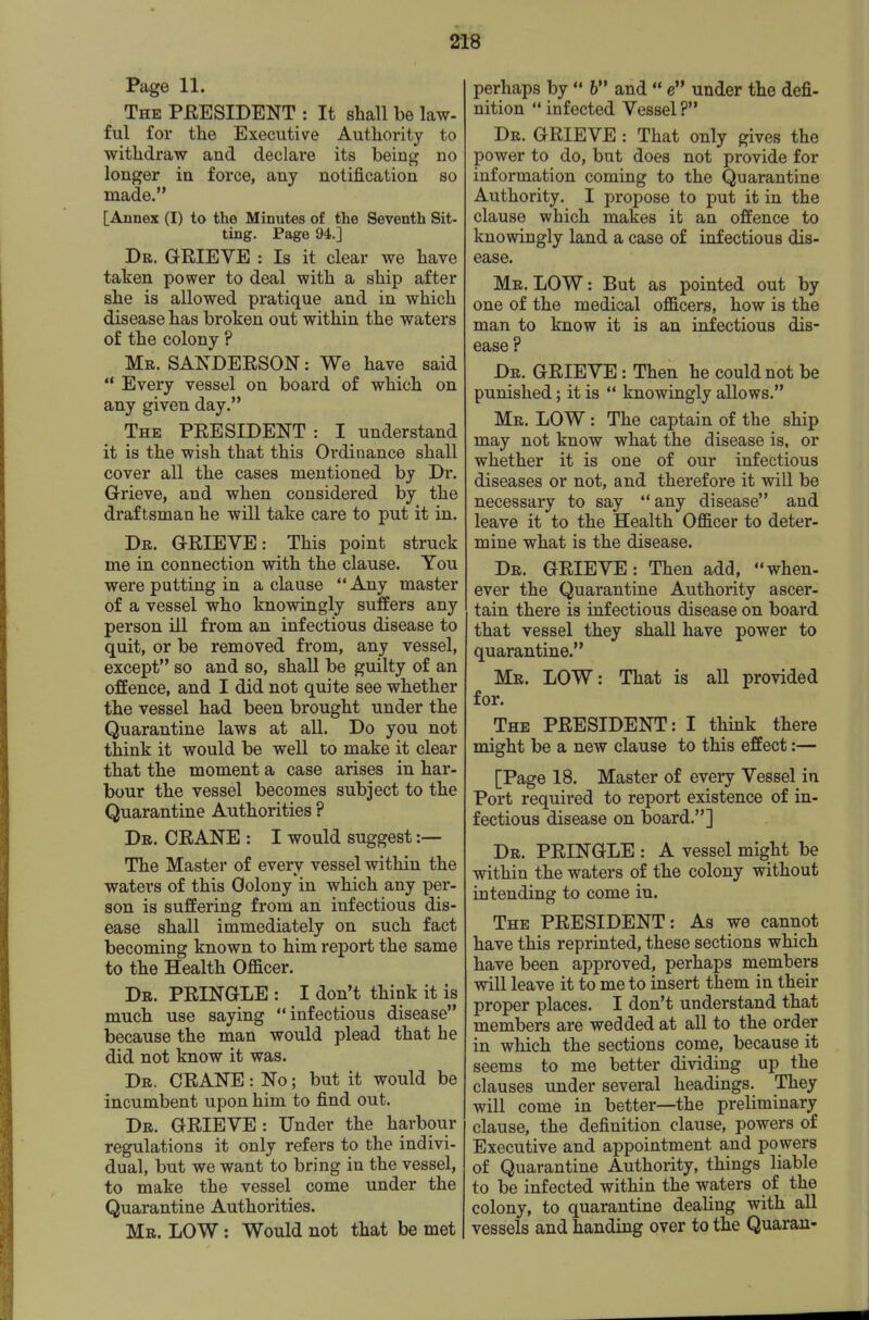 Page 11. The PEESIDENT : It shall be law- ful for tlie Executive Autliority to withdraw and declare its being no longer in force, any notification so made. [Annex (I) to the Minutes of the Seventh Sit- ting. Page 94.] Dr. G-RIEVE : Is it clear we have taken power to deal with a ship after she is allowed pratique and in which disease has broken out within the waters of the colony ? Mr. SAKDEESON: We have said  Every vessel on board of which on any given day. The PEESIDENT : I understand it is the wish that this Ordinance shall cover all the cases mentioned by Dr. Grieve, and when considered by the draftsman he will take care to put it in. Dr. GEIEVE: This point struck me in connection with the clause. You were putting in a clause  Any master of a vessel who knowingly suffers any person ill from an infectious disease to quit, or be removed from, any vessel, except so and so, shall be guilty of an offence, and I did not quite see whether the vessel had been brought under the Quarantine laws at all. Do you not think it would be well to make it clear that the moment a case arises in har- bour the vessel becomes subject to the Quarantine Authorities ? Dr. CEANE : I would suggest:— The Master of every vessel within the waters of this Oolony in which any per- son is suffering from an infectious dis- ease shall immediately on such fact becoming known to him report the same to the Health Officer. Dr. PEINGLE : I don't think it is much use saying infectious disease because the man would plead that he did not know it was. Dr. CEANE: No; but it would be incumbent upon him to find out. Dr. GEIEVE : Under the harbour regulations it only refers to the indivi- dual, but we want to bring in the vessel, to make the vessel come under the Quarantine Authorities. Mr. low : Would not that be met perhaps by  6 and  e under the defi- nition  infected Vessel? Dr. GEIEVE : That only gives the power to do, but does not provide for information coming to the Quarantine Authority. I propose to put it in the clause which makes it an offence to knowingly land a case of infectious dis- ease. Mr. low : But as pointed out by one of the medical officers, how is the man to know it is an infectious dis- ease ? Dr. GEIEVE : Then he could not be punished; it is  knowingly allows. Mr. low : The captain of the ship may not know what the disease is, or whether it is one of our infectious diseases or not, and therefore it will be necessary to say any disease and leave it to the Health Officer to deter- mine what is the disease. Dr. GEIEVE : Then add, when- ever the Quarantine Authority ascer- tain there is infectious disease on board that vessel they shall have power to quarantine. Mr. LOW: That is all provided for. The PEESIDENT: I think there might be a new clause to this effect:— [Page 18. Master of every Vessel in Port required to report existence of in- fectious disease on board.] Dr. PEINGLE : A vessel might be within the waters of the colony without intending to come in. The PEESIDENT: As we cannot have this reprinted, these sections which have been approved, perhaps members will leave it to me to insert them in their proper places. I don't understand that members are wedded at all to the order in which the sections come, because it seems to me better dividing up the clauses under several headings. They will come in better—the preliminary clause, the definition clause, powers of Executive and appointment and powers of Quarantine Authority, things liable to be infected within the waters of the colony, to quarantine dealing with all vessels and handing over to the Quaran-