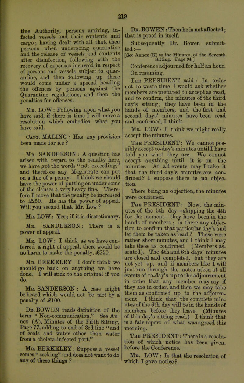 tine Authority, persons arriving, in- fected vessels and tlieir contents and cargo ; having dealt with all that, then persons when undergoing quarantine and the release of vessels and contents after disinfection, following with the recovery of expenses incurred in respect of persons and vessels subject to quar- antine, and then following up these would come under a special heading the offences by persons against the Quarantine regulations, and then the penalties for offences. Mk. LOW: Following upon what you have said, if there is time I will move a resolution which embodies what you have said. Capt. MALING : Has any provision been made for ice ? Mr. SANDEESON : A question has arisen with regard to the penalty here, we have got the words  7i6t exceeding, and therefore any Magistrate can put on a fine of a penny. I think we should have the power of putting on under some of the clauses a very heavy fine. There- fore I move that the penalty be increased to o£250. He has the power of appeal. Will you second that, Mr. Low ? Me. low : Yes; if it is discretionary. Mr. SANDERSON: There is a power of appeal. Mr. low : I think as we have con- ferred a right of appeal, there would be no harm to make the penalty, d8250. Mr. BERKELEY: I don't think we should go back on anything we have done. I will stick to the original if you do. Mr. SANDERSON : A case might be heard which would not be met by a penalty of dglOO. Dr. BOWEN reads definition of the term  Non-communication. See An- nex (A), Minutes of the Fifth Sitting, Page 77, adding to end of 3rd line  and of coals and water other than water from a cholera-infected port. Mr. BERKELEY : Suppose a vessel comes  seeking and does not want to do any of these things ? Dr. BOWEN: Then he is not affected; that is proof in itself. Subsequently Dr. Bowen submit- ted :— [See Annex (K) to the Minutes, of the Seventh Sitting. Page 94.] Conference adjourned for haK an hour. On resuming. The PRESIDENT said: In order not to waste time I would ask whether members are prepared to accept as read, and to confirm, the minutes of the third day's sitting; they have been in the hands of members, and the first and second days' minutes have been read and confirmed, I think. Mr. low : I think we might really accept the minutes. The PRESIDENT: We cannot pos- sibly accept to-day's minates until I have told you what they are. We cannot accept anything until it is on the minutes. At all events, may I take it that the third day's minutes are con- firmed? I suppose there is no objec- tion. There being no objection, the minutes were confirmed. The PRESIDENT: Now, the min- utes of the 5th day—skipping the 4th for the moment—they have been in the hands of members ; is there any objec- tion to confirm that particular day's and let them be taken as read ? These were rather short minutes, and I think I may take these as confirmed. (Members as- sented). The 4th and 6th days' minutes are closed and completed, but they are not yet up, and if memljers like I will just run through the notes taken at all events of to-day's up to the adjournment in order that any member may say if they are in order, and then we may take them as confirmed up to the adjourn- ment. I think that the complete min- utes of the 6th day will be in the hands of members before they leave. (Minutes of this day's sitting read.) I think that is a fair report of what was agreed this morning. The president : There is a resolu- tion of which notice has been given, before the Conference. Mr. low : Is that the resolution of which I gave notice ?